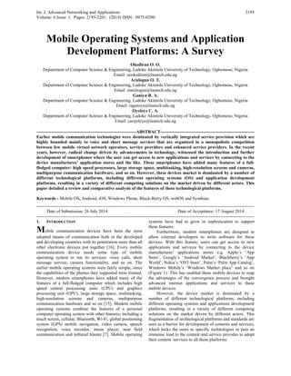 Int. J. Advanced Networking and Applications
Volume: 6 Issue: 1 Pages: 2195-2201 (2014) ISSN : 0975-0290
2195
Mobile Operating Systems and Application
Development Platforms: A Survey
Okediran O. O.
Department of Computer Science & Engineering, Ladoke Akintola University of Technology, Ogbomoso, Nigeria
Email: oookediran@lautech.edu.ng
Arulogun O. T.
Department of Computer Science & Engineering, Ladoke Akintola University of Technology, Ogbomoso, Nigeria
Email: otarulogun@lautech.edu.ng
Ganiyu R. A.
Department of Computer Science & Engineering, Ladoke Akintola University of Technology, Ogbomoso, Nigeria
Email: raganiyu@lautech.edu.ng
Oyeleye C. A.
Department of Computer Science & Engineering, Ladoke Akintola University of Technology, Ogbomoso, Nigeria
Email: caoyeleye@lautech.edu.ng
-------------------------------------------------------------------ABSTRACT---------------------------------------------------------------
Earlier mobile communication technologies were dominated by vertically integrated service provision which are
highly bounded mainly to voice and short message services that are organized in a monopolistic competition
between few mobile virtual network operators, service providers and enhanced service providers. In the recent
years, however, radical change driven by advancements in technology, witnessed the introduction and further
development of smartphones where the user can get access to new applications and services by connecting to the
device manufactures’ application stores and the like. These smartphones have added many features of a full-
fledged computer: high speed processors, large storage space, multitasking, high-resolution screens and cameras,
multipurpose communication hardware, and so on. However, these devices market is dominated by a number of
different technological platforms, including different operating systems (OS) and application development
platforms, resulting in a variety of different competing solutions on the market driven by different actors. This
paper detailed a review and comparative analysis of the features of these technological platforms.
Keywords - Mobile OS, Android, iOS, Windows Phone, Black-Berry OS, webOS and Symbian.
--------------------------------------------------------------------------------------------------------------------------------------------------
Date of Submission: 26 July 2014 Date of Acceptance: 17 August 2014
--------------------------------------------------------------------------------------------------------------------------------------------------
1. INTRODUCTION
Mobile communication devices have been the most
adopted means of communication both in the developed
and developing countries with its penetration more than all
other electronic devices put together [16]. Every mobile
communication device needs some type of mobile
operating system to run its services: voice calls, short
message service, camera functionality, and so on. The
earlier mobile operating systems were fairly simple, since
the capabilities of the phones they supported were limited.
However, modern smartphones have added many of the
features of a full-fledged computer which includes high
speed central processing units (CPU) and graphics
processing unit (GPU), large storage space, multitasking,
high-resolution screens and cameras, multipurpose
communication hardware and so on [15]. Modern mobile
operating systems combine the features of a personal
computer operating system with other features, including a
touch screen, cellular, Bluetooth, Wi-Fi, global positioning
system (GPS) mobile navigation, video camera, speech
recognition, voice recorder, music player, near field
communication and infrared blaster [7]. Mobile operating
systems have had to grow in sophistication to support
these features.
Furthermore, modern smartphones are designed to
allow external developers to write software for these
devices. With this feature, users can get access to new
applications and services by connecting to the device
manufactures’ applications stores e.g. Apple’s ‘App
Store’, Google’s ‘Android Market’, Blackberry’s ‘App
World’, Nokia’s ‘OVI Store’, Palm’s ‘Palm App Catalog’,
Windows Mobile’s ‘Windows Market place’ and so on
(Figure 1). This has enabled these mobile devices to reap
the advantages of the convergence process and brought
advanced internet applications and services to these
mobile devices.
However, the device market is dominated by a
number of different technological platforms, including
different operating systems and applications development
platforms, resulting in a variety of different competing
solutions on the market driven by different actors. This
fragmentation of technological platforms and standards are
seen as a barrier for development of contents and services,
which locks the users to specific technologies or puts an
immense load to the content and service provides to adopt
their content /services to all these platforms.
 