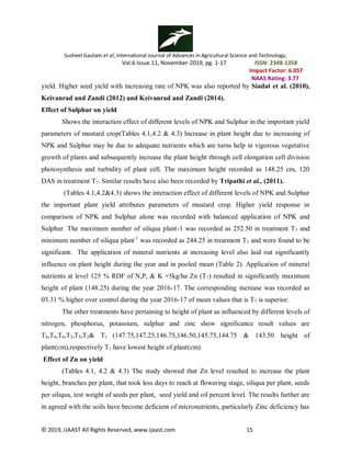 Susheel Gautam et al, International Journal of Advances in Agricultural Science and Technology,
Vol.6 Issue.11, November-2019, pg. 1-17 ISSN: 2348-1358
Impact Factor: 6.057
NAAS Rating: 3.77
© 2019, IJAAST All Rights Reserved, www.ijaast.com 15
yield. Higher seed yield with increasing rate of NPK was also reported by Siadat et al. (2010),
Keivanrad and Zandi (2012) and Keivanrad and Zandi (2014).
Effect of Sulphur on yield
Shows the interaction effect of different levels of NPK and Sulphur in the important yield
parameters of mustard crop(Tables 4.1,4.2 & 4.3) Increase in plant height due to increasing of
NPK and Sulphur may be due to adequate nutrients which are turns help in vigorous vegetative
growth of plants and subsequently increase the plant height through cell elongation cell division
photosynthesis and turbidity of plant cell. The maximum height recorded as 148.25 cm, 120
DAS in treatment T7. Similar results have also been recorded by Tripathi et al., (2011).
(Tables 4.1,4.2&4.3) shows the interaction effect of different levels of NPK and Sulphur
the important plant yield attributes parameters of mustard crop. Higher yield response in
comparison of NPK and Sulphur alone was recorded with balanced application of NPK and
Sulphur. The maximum number of siliqua plant-1 was recorded as 252.50 in treatment T7 and
minimum number of siliqua plant-1
was recorded as 244.25 in treatment T1 and were found to be
significant. The application of mineral nutrients at increasing level also laid out significantly
influence on plant height during the year and in pooled mean (Table 2). Application of mineral
nutrients at level 125 % RDF of N,P, & K +5kg/ha Zn (T7) resulted in significantly maximum
height of plant (148.25) during the year 2016-17. The corresponding increase was recorded as
03.31 % higher over control during the year 2016-17 of mean values that is T7 is superior.
The other treatments have pertaining to height of plant as influenced by different levels of
nitrogen, phosphorus, potassium, sulphur and zinc show significance result values are
T8,T4,T6,T3,T5,T2& T1 (147.75,147.25,146.75,146.50,145.75,144.75 & 143.50 height of
plant(cm),respectively T1 have lowest height of plant(cm).
Effect of Zn on yield
(Tables 4.1, 4.2 & 4.3) The study showed that Zn level resulted to increase the plant
height, branches per plant, that took less days to reach at flowering stage, siliqua per plant, seeds
per siliqua, test weight of seeds per plant, seed yield and oil percent level. The results further are
in agreed with the soils have become deficient of micronutrients, particularly Zinc deficiency has
 
