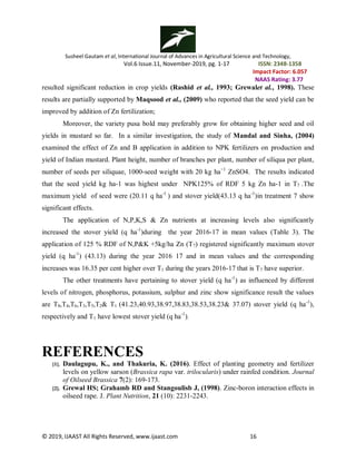 Susheel Gautam et al, International Journal of Advances in Agricultural Science and Technology,
Vol.6 Issue.11, November-2019, pg. 1-17 ISSN: 2348-1358
Impact Factor: 6.057
NAAS Rating: 3.77
© 2019, IJAAST All Rights Reserved, www.ijaast.com 16
resulted significant reduction in crop yields (Rashid et al., 1993; Grewalet al., 1998). These
results are partially supported by Maqsood et al., (2009) who reported that the seed yield can be
improved by addition of Zn fertilization;
Moreover, the variety pusa bold may preferably grow for obtaining higher seed and oil
yields in mustard so far. In a similar investigation, the study of Mandal and Sinha, (2004)
examined the effect of Zn and B application in addition to NPK fertilizers on production and
yield of Indian mustard. Plant height, number of branches per plant, number of siliqua per plant,
number of seeds per siliquae, 1000-seed weight with 20 kg ha−1
ZnSO4. The results indicated
that the seed yield kg ha-1 was highest under NPK125% of RDF 5 kg Zn ha-1 in T7 .The
maximum yield of seed were (20.11 q ha-1
) and stover yield(43.13 q ha-1
)in treatment 7 show
significant effects.
The application of N,P,K,S & Zn nutrients at increasing levels also significantly
increased the stover yield (q ha-1
)during the year 2016-17 in mean values (Table 3). The
application of 125 % RDF of N,P&K +5kg/ha Zn (T7) registered significantly maximum stover
yield (q ha-1
) (43.13) during the year 2016 17 and in mean values and the corresponding
increases was 16.35 per cent higher over T1 during the years 2016-17 that is T7 have superior.
The other treatments have pertaining to stover yield (q ha-1
) as influenced by different
levels of nitrogen, phosphorus, potassium, sulphur and zinc show significance result the values
are T8,T4,T6,T3,T5,T2& T1 (41.23,40.93,38.97,38.83,38.53,38.23& 37.07) stover yield (q ha-1
),
respectively and T1 have lowest stover yield (q ha-1
).
REFERENCES
[1]. Daulagupu, K., and Thakuria, K. (2016). Effect of planting geometry and fertilizer
levels on yellow sarson (Brassica rapa var. trilocularis) under rainfed condition. Journal
of Oilseed Brassica 7(2): 169-173.
[2]. Grewal HS; Grahamb RD and Stangoulisb J, (1998). Zinc-boron interaction effects in
oilseed rape. J. Plant Nutrition, 21 (10): 2231-2243.
 
