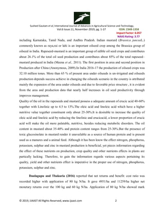 Susheel Gautam et al, International Journal of Advances in Agricultural Science and Technology,
Vol.6 Issue.11, November-2019, pg. 1-17 ISSN: 2348-1358
Impact Factor: 6.057
NAAS Rating: 3.77
© 2019, IJAAST All Rights Reserved, www.ijaast.com 2
including Karnataka, Tamil Nadu, and Andhra Pradesh. Indian mustard (Brassica junceaL.)
commonly known as raya,rai or lahi is an important oilseed crop among the Brassica group of
oilseed in India. Rapeseed-mustard is an important group of edible oil seed crops and contributes
about 26.1% of the total oil seed production and contributes about 85% of the total rapeseed–
mustard produced in India (Meena et al., 2011). The first position in area and second position in
Production after China (Anonymous, 2009).In India 2016-17 the production of oilseed crops was
32.10 million tones. More than 65 % of present area under oilseeds is un-irrigated and oilseeds
production depends success achieve in changing the oilseeds scenario in the country is attributed
mainly the expansion of the area under oilseeds and due to favorable price structure , it is evident
from the area and production data that nearly half increases in oil seed productivity through
improves management.
Quality of the oil in the rapeseeds and mustard possess a adequate amount of erucic acid 40-60%
together with Linolinic up to 4.5 to 13%.The oleic acid and linoleic acid which have a higher
nutritive value together constituent only about 25-30%.It is desirable to increase the quality of
oleic acid and linoleic acid by reducing the linolinic and erucicacid, a lower proportion of erucic
acid will make the oil more palatable, nutritive, besides reducing metabolic disorders. The oil
content in mustard about 35-40% and protein content ranges from 25-30%.But the presence of
toxic glucosinolate in mustard render it unavailable as a source of human protein and is present
used as a manures and a animal feed. Although it has been know the effect nitrogen, phosphorus,
potassium, sulphur and zinc in mustard production is beneficial, yet pieces information regarding
the effect of these nutrients on production, crop quality and other nutrients effects in plants are
partically lacking. Therefore, to gain the information regards various aspects pertaining its
quality, yield and other nutrients effect is imperative in the proper use of nitrogen, phosphorus,
potassium, sulphur and zinc.
Daulagupu and Thakuria (2016) reported that net returns and benefit: cost ratio was
recorded higher with application of 80 kg N/ha. It gave 4951/ha and 11259/ha higher net
monetary returns over the 100 kg and 60 kg N/ha. Application of 80 kg N/ha showed mark
 