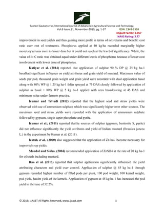 Susheel Gautam et al, International Journal of Advances in Agricultural Science and Technology,
Vol.6 Issue.11, November-2019, pg. 1-17 ISSN: 2348-1358
Impact Factor: 6.057
NAAS Rating: 3.77
© 2019, IJAAST All Rights Reserved, www.ijaast.com 3
improvement in seed yields and thus gaining more profit in terms of net returns and benefit: cost
ratio over rest of treatments. Phosphorus applied at 40 kg/ha recorded marginally higher
monetary returns over its lower dose but it could not reach at the level of significance. While, the
value of B: C ratio was obtained equal under different levels of phosphorus because of lower cost
involvement with lower dose of phosphorus.
Katiyar et al. (2014) reported that application of sulphur 90 % DP @ 25 kg ha-1
basalhad significant influence on yield attributes and grain yield of mustard. Maximum value of
seeds per pod, thousand grain weight and grain yield were recorded with dual application basal
along with 80% WP @ 1.25 kg ha-1 foliar sprayed at 75 DAS closely followed by application of
sulphur as basal + 80% WP @ 5 kg ha-1 applied with urea broadcasting at 45 DAS and
minimum value under farmers practice.
Kumar and Trivedi (2012) reported that the highest seed and straw yields were
observed with use of ammonium sulphate which was significantly higher over other sources. The
maximum seed and straw yields were recorded with the application of ammonium sulphate
followed by gypsum, single super phosphate and pyrite.
Kumar et al., (2011) reported thatthe sources of sulphur (gypsum, bentonite S, pyrite)
did not influence significantly the yield attributes and yield of Indian mustard (Brassica juncea
L.) in the experiment by Kumar et al. (2011).
Kutuk et al., (2000) also suggested that the application of Zn has become necessary for
improved crop yields.
Mandal and Sinha, (2004) recommended application of ZnSO4 at the rate of 20 kg ha-1
for oilseeds including mustard.
Rao et al. (2013) reported that sulphur application significantly influenced the yield
attributing characters and yield over control. Application of sulphur @ 45 kg ha-1 through
gypsum recorded highest number of filled pods per plant, 100 pod weight, 100 kernel weight,
pod yield, haulm yield of the kernels. Application of gypsum at 45 kg ha-1 has increased the pod
yield to the tune of 52.2%.
 