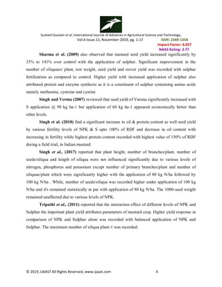 Susheel Gautam et al, International Journal of Advances in Agricultural Science and Technology,
Vol.6 Issue.11, November-2019, pg. 1-17 ISSN: 2348-1358
Impact Factor: 6.057
NAAS Rating: 3.77
© 2019, IJAAST All Rights Reserved, www.ijaast.com 4
Sharma et al. (2009) also observed that mustard seed yield increased significantly by
33% to 141% over control with the application of sulphur. Significant improvement in the
number of siliquaes/ plant, test weight, seed yield and stover yield was recorded with sulphur
fertilization as compared to control. Higher yield with increased application of sulphur also
attributed protein and enzyme synthesis as it is a constituent of sulphur containing amino acids
namely methonine, cysteine and cystine
Singh and Verma (2007) reviewed that seed yield of Varuna significantly increased with
S application @ 90 kg ha-1 but application of 60 kg ha-1 appeared economically better than
other levels.
Singh et al. (2010) find a significant increase in oil & protein content as well seed yield
by various fertility levels of NPK & S upto 100% of RDF and decrease in oil content with
increasing in fertility while highest protein content recorded with highest value of 150% of RDF
during a field trial, in Indian mustard
Singh et al., (2017) reported that plant height, number of branches/plant, number of
seeds/siliqua and length of siliqua were not influenced significantly due to various levels of
nitrogen, phosphorus and potassium except number of primary branches/plant and number of
siliquae/plant which were significantly higher with the application of 80 kg N/ha followed by
100 kg N/ha . While, number of seeds/siliqua was recorded higher under application of 100 kg
N/ha and it's remained statistically at par with application of 80 kg N/ha. The 1000-seed weight
remained unaffected due to various levels of NPK.
Tripathi et al., (2011) reported that the interaction effect of different levels of NPK and
Sulphur the important plant yield attributes parameters of mustard crop. Higher yield response in
comparison of NPK and Sulphur alone was recorded with balanced application of NPK and
Sulphur. The maximum number of siliqua plant-1 was recorded.
 