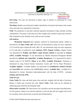 Susheel Gautam et al, International Journal of Advances in Agricultural Science and Technology,
Vol.6 Issue.11, November-2019, pg. 1-17 ISSN: 2348-1358
Impact Factor: 6.057
NAAS Rating: 3.77
© 2019, IJAAST All Rights Reserved, www.ijaast.com 7
Harvesting: The crop was harvested at proper stage of maturity as determined by visual
observations.
Threshing: Bundles were dried and weighed, individually of each plot then beaten with wooden
sticks and seeds were separated by winnowing.
Yield: The production of each plot collected separately and packed in bags carefully avoiding
contamination. The grains of each bag were than weighed and recorded in kg/net plot and there
after computed as q/ha. Similarly straw yield was also recorded.
Soil Analysis-
Mechanical Separates:-Soil separates analyzed by International pipette method as
described by the Piper (1966). pH:- pH of the soil determined by using soil water suspension
(1:2.5) with the help of digital pH meter. EC:- EC also determined using soil water suspension
(1:2.5) with help of conductivity meter (Jackson, 1967). Organic Carbon:- Organic Carbon
was determined by Walkley and Black’s rapid titration method as described by Jackson
(1967). Available Nitrogen:- It was determined by Alkaline Potassium Permagnate Method
described by Subbiah and Asija(1956). Available Phosphorus:- It is determined by Olsen’s
method using 0.5 M NaHCO3 (Olsen et al. 1954). Available Potassium:- Potassium is
determined by using Neutral Normal Ammonium Acetate (pH 7.0) by Flame Photometer.
Available Sulphur:- Available Sulphur was determined by turbidimetric method (Chesnin
and Yien,1950) after extraction with 0.15%CaCl2 solution. Available Zinc:- Available Zn is
determined by Atomic Absorption Spectrophotometer with the help of DTPA extractant
(Lindsey and Norvell, 1978).
Yield of Crop-
Grain Yield:-The clean and dried grains from each plot weighed with the help of electronic
balance in kg/ha and converted into q/ha. Stover Yield:- Stalk yield can be obtained by
subtracting grain yield from the biological yield.
Observations recorded: The observations were recorded as per the procedure described below.
For this purpose 5 plants were selected randomly in each net plot and were tagged with a level
for recording various observations on growth and yield parameters.
 
