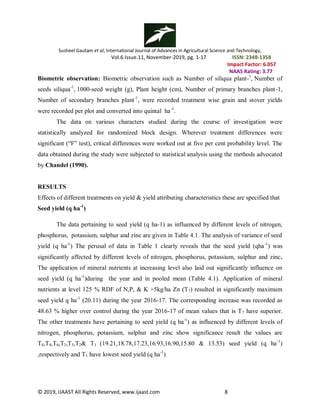 Susheel Gautam et al, International Journal of Advances in Agricultural Science and Technology,
Vol.6 Issue.11, November-2019, pg. 1-17 ISSN: 2348-1358
Impact Factor: 6.057
NAAS Rating: 3.77
© 2019, IJAAST All Rights Reserved, www.ijaast.com 8
Biometric observation: Biometric observation such as Number of siliqua plant-1
, Number of
seeds siliqua-1
, 1000-seed weight (g), Plant height (cm), Number of primary branches plant-1,
Number of secondary branches plant-1
, were recorded treatment wise grain and stover yields
were recorded per plot and converted into quintal ha-1
.
The data on various characters studied during the course of investigation were
statistically analyzed for randomized block design. Wherever treatment differences were
significant (“F” test), critical differences were worked out at five per cent probability level. The
data obtained during the study were subjected to statistical analysis using the methods advocated
by Chandel (1990).
RESULTS
Effects of different treatments on yield & yield attributing characteristics these are specified that
Seed yield (q ha-1
)
The data pertaining to seed yield (q ha-1) as influenced by different levels of nitrogen,
phosphorus, potassium, sulphur and zinc are given in Table 4.1. The analysis of variance of seed
yield (q ha-1
) The perusal of data in Table 1 clearly reveals that the seed yield (qha-1
) was
significantly affected by different levels of nitrogen, phosphorus, potassium, sulphur and zinc.
The application of mineral nutrients at increasing level also laid out significantly influence on
seed yield (q ha-1
)during the year and in pooled mean (Table 4.1). Application of mineral
nutrients at level 125 % RDF of N,P, & K +5kg/ha Zn (T7) resulted in significantly maximum
seed yield q ha-1
(20.11) during the year 2016-17. The corresponding increase was recorded as
48.63 % higher over control during the year 2016-17 of mean values that is T7 have superior.
The other treatments have pertaining to seed yield (q ha-1
) as influenced by different levels of
nitrogen, phosphorus, potassium, sulphur and zinc show significance result the values are
T8,T4,T6,T3,T5,T2& T1 (19.21,18.78,17.23,16.93,16.90,15.80 & 13.53) seed yield (q ha-1
)
,respectively and T1 have lowest seed yield (q ha-1
).
 