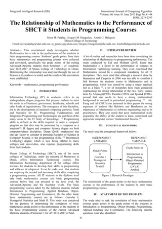 Integrated Intelligent Research (IIR) International Journal of Computing Algorithm
Volume: 06 Issue: 01 June 2017 Page No.41-44
ISSN: 2278-2397
41
The Relationship of Mathematics to the Performance of
SHCT it Students in Programming Courses
Myra M. Patalay, Gregory M. Danguilan, Anette G. Daligcon
Shinas College of Technology
Email: myra.patalay@shct.edu.om, m_patalay@yahoo.com, Gregory.Danguilan@shct.edu.om, AnetteDaligcon@shct.edu.om
Abstract— This correlational study investigates whether
Mathematics has a role in the performance of the students in
their programming courses. Students’ grade points from their
basic mathematics and programming courses were collected
and correlated, specifically the grade points of the exiting
Advanced-Diploma students from Semester 1 of Academic
year 2016-2017 of Shinas College of Technology in Oman.
Determining the relationship was analyzed through the use of
Pearson r. Hypothesis is tested and the results of the correlation
were established.
Keywords— mathematics, programming performance
I. INTRODUCTION
Information Technology (IT) in academia refers to an
undergraduate degree programs that prepare students to meet
the needs in of business, government, healthcare, schools and
other kinds of organizations. The emergence of this discipline,
led to the development of standard computing curricula. Math
and Statistics for IT, Programming Fundamentals and
Integrative Programming and Technologies are just three of the
many areas in the IT body of knowledge. [1]
Programming
skills is defined as the skills required to write a computer
program so that data may be processed by a computer or a
machine[2]
. IT degree and computer Science degree are both
computer-related disciplines. Duran (2016) emphasized that
one key factor to consider in pursuing Bachelor of Science in
Computer Science is the programming skills. [3]
Information
Technology degree, which is now being offered in many
colleges and universities, also requires programming skills
from their students.
Shinas College of Technology (ShCT), one of the seven
colleges of Technology, under the ministry of Manpower in
Oman, offers Information Technology courses. The
Information Technology department of the college offers
avenues for students to develop their skills in programming
and software development. It can be make sure that students
are acquiring the needed and necessary skills after completing
a programming course. All IT students in the diploma level
take basic mathematics courses and basic programming
courses before they can proceed to the next level, the
Advanced-Diploma and the Bachelor levels. The basic
programming courses taken by the diploma students include
Introduction to Programming, Applied Database, Object-
Oriented Programming and Ecommerce. On the other hand,
basic mathematics courses are as follows: Calculus I,
Managerial Statistics and Math II. This study was conceived
for the purpose of determining the correlation of basic
mathematics grade points to the performance of the students in
the basic programming courses of the exiting Advanced
Diploma students of Semester 1 for AY 2016-2017 of Shct.
II. LITERATURE REVIEW
A lot of studies and researches have been done correlating the
relationship of Mathematics to programming performance. The
study conducted by Eid and Millham (2013) found that
Mathematics is a factor in the performance of students in
Information Technology learning. They even concluded that
Mathematics should be a component mandatory for all IT
disciplines. They even cited that although a research done by
Bennedsen and Casperen in 2006 was not able to establish a
link between the students scores in Mathematics and in
programming, which was caused by using a single practical
test as a basis [4]
, a lot of researches have been conducted
emphasizing the strong relationship of the two. Early studies
done by Alspaugh(1970), Ricardo (1983), and Ignatuk (1986),
proved that one needs to have a strong mathematical
background to succeed in procedural programming. [5].
Ali,
Farag and Ali (2013) also presented in their papers the strong
argument of authors like Baldwin and Henderson on the
importance of Mathematics to software engineering and to its
practitioners. They also noted that poor mathematical skills
jeopardize the ability of the student to learn, understand and
appreciate computer science’ fundamental theories. [6].
III. CONCEPTUAL FRAMEWORK
The study used the conceptual framework below:
INDEPENDENT DEPENDENT
VARIABLE VARIABLE
Figure 1. Research Paradigm
The relationship of the grade points in the basic mathematics
courses to the performance of the students in their basic
programming courses.
IV. STATEMENT OF THE PROBLEM
The study tried to seek the correlation of basic mathematics
courses grade points to the grade points of the students in
Introduction to Programming, Object-Oriented Programming,
Applied Database and E-commerce. The following specific
questions were also identified:
Grade Points
in
Calculus I
Managerial
Statistics
Math II
Grade Points in
Introduction to
Programming
Object-Oriented
Programmin
(JAVA)
Applied
Database
 