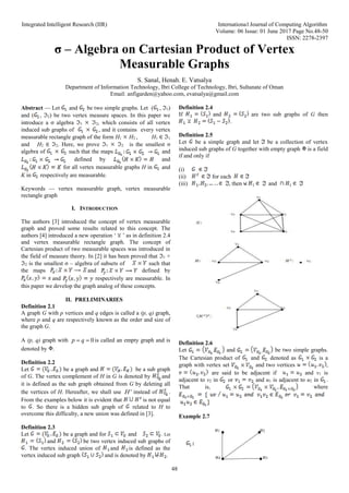 Integrated Intelligent Research (IIR) International Journal of Computing Algorithm
Volume: 06 Issue: 01 June 2017 Page No.48-50
ISSN: 2278-2397
48
σ – Algebra on Cartesian Product of Vertex
Measurable Graphs
S. Sanal, Henah. E. Vatsalya
Department of Information Technology, Ibri College of Technology, Ibri, Sultanate of Oman
Email: anfigarden@yahoo.com, evatsalya@gmail.com
Abstract — Let and be two simple graphs. Let ( , 1)
and ( , 2) be two vertex measure spaces. In this paper we
introduce a σ algebra 1 2, which consists of all vertex
induced sub graphs of , and it contains every vertex
measurable rectangle graph of the form H1 H2 , H1 ∈ 1
and H2 ∈ 2. Here, we prove 1 2 is the smallest σ
algebra of such that the maps and
defined by and
for all vertex measurable graphs H in and
K in respectively are measurable.
Keywords — vertex measurable graph, vertex measurable
rectangle graph
I. INTRODUCTION
The authors [3] introduced the concept of vertex measurable
graph and proved some results related to this concept. The
authors [4] introduced a new operation ‘ ’ as in definition 2.4
and vertex measurable rectangle graph. The concept of
Cartesian product of two measurable spaces was introduced in
the field of measure theory. In [2] it has been proved that 1 ×
2 is the smallest σ – algebra of subsets of such that
the maps and defined by
and respectively are measurable. In
this paper we develop the graph analog of these concepts.
II. PRELIMINARIES
Definition 2.1
A graph G with p vertices and q edges is called a (p, q) graph,
where p and q are respectively known as the order and size of
the graph G.
A (p, q) graph with 0
p q
  is called an empty graph and is
denoted by .
Definition 2.2
Let be a graph and be a sub graph
of G. The vertex complement of H in G is denoted by and
it is defined as the sub graph obtained from G by deleting all
the vertices of H. Hereafter, we shall use c
H instead of .
From the examples below it is evident that is not equal
to . So there is a hidden sub graph of related to H to
overcome this difficulty, a new union was defined in [3].
Definition 2.3
Let be a graph and for and . Let
and be two vertex induced sub graphs of
. The vertex induced union of and is defined as the
vertex induced sub graph and is denoted by .
Definition 2.4
If and are two sub graphs of G then
.
Definition 2.5
Let be a simple graph and let be a collection of vertex
induced sub graphs of G together with empty graph is a field
if and only if
(i)
(ii) for each
(iii) , then and
Definition 2.6
Let and be two simple graphs.
The Cartesian product of and denoted as is a
graph with vertex set and two vertices ,
are said to be adjacent if and v1 is
adjacent to v2 in or and u1 is adjacent to u2 in .
That is, where
Example 2.7
u1 u2
:
u4 u3
 