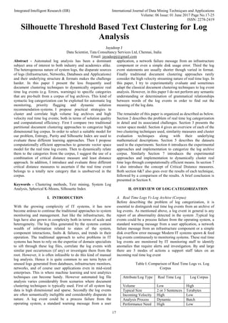 Integrated Intelligent Research (IIR) International Journal of Data Mining Techniques and Applications
Volume: 06 Issue: 01 June 2017 Page No.17-25
ISSN: 2278-2419
17
Silhouette Threshold Based Text Clustering for Log
Analysis
Jayadeep J
Data Scientist, Tata Consultancy Services Ltd, Chennai, India
Email: jayadeepj@gmail.com
Abstract - Automated log analysis has been a dominant
subject area of interest to both industry and academics alike.
The heterogeneous nature of system logs, the disparate sources
of logs (Infrastructure, Networks, Databases and Applications)
and their underlying structure & formats makes the challenge
harder. In this paper I present the less frequently used
document clustering techniques to dynamically organize real
time log events (e.g. Errors, warnings) to specific categories
that are pre-built from a corpus of log archives. This kind of
syntactic log categorization can be exploited for automatic log
monitoring, priority flagging and dynamic solution
recommendation systems. I propose practical strategies to
cluster and correlate high volume log archives and high
velocity real time log events; both in terms of solution quality
and computational efficiency. First I compare two traditional
partitional document clustering approaches to categorize high
dimensional log corpus. In order to select a suitable model for
our problem, Entropy, Purity and Silhouette Index are used to
evaluate these different learning approaches. Then I propose
computationally efficient approaches to generate vector space
model for the real time log events. Then to dynamically relate
them to the categories from the corpus, I suggest the use of a
combination of critical distance measure and least distance
approach. In addition, I introduce and evaluate three different
critical distance measures to ascertain if the real time event
belongs to a totally new category that is unobserved in the
corpus.
Keywords - Clustering methods, Text mining, System Log
Analysis, Spherical K-Means, Silhouette Index
I. INTRODUCTION
With the growing complexity of IT systems, it has now
become ardous to continue the traditional approaches to system
monitoring and management. Just like the infrastructure, the
logs have also grown in complexity both in terms of scale and
heterogeneity. The log files generated by the systems contain
wealth of information related to states of the system,
component interactions, faults & failures, and trends in their
operation. The traditional approach to solve problems in IT
systems has been to rely on the expertise of domain specialists
to sift through these log files, correlate the log events with
similar past occurrences (if any) or investigate them from the
root. However, it is often infeasible to do this kind of manual
log analysis. Hence it is quite common to see terra bytes of
unused logs generated from databases, infrastructure monitors,
networks, and of course user applications even in mid-sized
enterprises. This is where machine learning and text analytics
techniques can become handy. However automated log file
analysis varies considerably from scenarios where document
clustering techniques is typically used. First of all system log
data is high dimensional and sparse. Secondly the log events
are often semantically ineligible and considerably disparate in
nature. A log event could be a process failure from the
operating system, a standard warning message from a user
application, a network failure message from an infrastructure
component or even a simple disk usage error. Third the log
event statements are usually shorter though varied in format.
Finally traditional document clustering approaches rarely
consider the high velocity streaming nature of real time logs. In
this paper, I try to experimentally evaluate and sometimes
adapt the classical document clustering techniques to log event
analysis. However, in this paper I do not perform any semantic
understanding or determination of grammatical relationships
between words of the log events in order to find out the
meaning of the log data.
The remainder of this paper is organized as described as below.
Section 2 describes the problem of real time log categorization
in detail and its associated challenges. Section 3 presents the
vector space model. Section 4 gives an overview of each of the
two clustering techniques used, similarity measures and cluster
evaluation techniques along with their underlying
mathematical descriptions. Section 5 describes the datasets
used in the experiments. Section 6 introduces the experimental
approaches and implementation to categorize the log archive
corpus. Similarly Section 7 introduces the experimental
approaches and implementation to dynamically cluster real
time logs through computationally efficient means. In section 7
I also introduce the concept of Critical Distance measures.
Both section 6&7 also goes over the results of each technique,
followed by a comparison of the results. A brief conclusion is
presented in Section 8.
II. OVERVIEW OF LOG CATEGORIZATION
A. Real Time Logs Vs Log Archive (Corpus)
Before describing the problem of log categorization, it is
essential to distinguish real time log events from an archive of
log events. As mentioned above, a log event in general is any
report of an abnormality detected in the system .Typical log
events could be a process failure from the operating system, a
standard warning message from a user application, a network
failure message from an infrastructure component or a simple
disk overflow error message Modern IT systems spawn & feed
log events continuously to monitoring systems. These real time
log events are monitored by IT monitoring staff to identify
anomalies that require alerts and investigation. By and large
there are 3 modes of actions a support staff takes on an
incoming real time log event
Table I: Comparison of Real Time Logs vs. Log
Corpus
Attribute/Log Type Real Time Log Log Corpus
Volume Low High
Typical Size 2 or 3 Sentences Terabytes
Incoming Velocity High Low
Analysis Process Dynamic Batch
Performance Need High Low
 