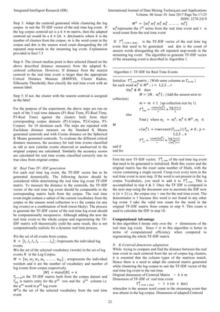 Integrated Intelligent Research (IIR) International Journal of Data Mining Techniques and Applications
Volume: 06 Issue: 01 June 2017 Page No.17-25
ISSN: 2278-2419
22
Step 3: Adapt the centroid generated while clustering the log
corpus to suit the TF-IDF vector of the real time log event. If
the log corpus centroid set is a 𝑘 × 𝑚 matrix, then the adapted
centroid set would be a 𝑘 × (𝑚 + ∆𝑚)matrix where 𝑘 is the
number of clusters from the corpus, 𝑚 is the word count in the
corpus and ∆𝑚 is the unseen word count disregarding the oft
repeated stop-words in the streaming log event. Explanation
provided in Sect:7.3
Step 4: The closest median point is then selected (based on the
above described distance measures) from the adapted K-
centroid collection. However, If distance from the nearest
centroid to the real time event is larger than the appropriate
Critical Distance Measure (RMWSS, Cluster Radius,
Silhouette Threshold), then classify the real time event with an
unseen label.
Step 5: If not, the cluster with the nearest centroid is assigned
as the label.
For the purpose of the experiment, the above steps are run on
each of the 3 real time datasets (P1-Real Time, P2-Real Time,
P3-Real Time) against the clusters built from their
corresponding corpus datasets (P1-Corpus, P2-Corpus, P3-
Corpus) for 10 iterations each. The steps are repeated with
Euclidean distance measure on the Standard K Means
generated centroids and with Cosine distance on the Spherical
K Means generated centroids. To evaluate the different critical
distance measures, the accuracy for real time events classified
as old or new (similar events observed or unobserved in the
original corpus) are calculated. Similarly the accuracy scores
are calculated for real time events classified correctly into its
true class from original corpus.
M. Real Time TF- IDF generation
For each real time log event, the TF-IDF vector has to be
generated dynamically. The following factors should be
considered while determining the real time log event TF-IDF
matrix. To measure the distance to the centroids, the TF-IDF
vector of the real time log event should be comparable to the
corresponding matrix built from the corpus. The real time
event might contain a subset of the current vocabulary from the
corpus or the unseen word collection w.r.t the corpus (in any
log events) or a combination of both (most likely). The process
to generate the TF-IDF vector of the real time log event should
be computationally inexpensive. Although adding the new the
real time event to the whole corpus and regenerating the TF-
IDF matrix will theoretically yield the same result, this is not
computationally realistic for a dynamic real time process.
𝑁is the set of all events from corpus.
𝑁 = {𝑙1 ,𝑙2 ,𝑙3 ,𝑙4 … … … 𝑙𝑛} ; 𝑙represents the individual log
events
𝑀is the set of the selected vocabulary (words) in the set of log
events 𝑁 in the Log Corpus.
𝑀 = {𝑤1 ,𝑤2 ,𝑤3 ,𝑤4 … … … 𝑤𝑚} ; 𝑤represents the individual
words𝑚 and 𝑛 are the number of vocabulary and number of
log events from corpus respectively.
|𝑀| = 𝑚𝑎𝑛𝑑|𝑁| = 𝑛
𝑇𝑛 × 𝑚is the TF-IDF matrix built from the corpus dataset and
𝑇𝑝𝑞 is matrix entry for the 𝑝𝑡ℎ
row and the 𝑞𝑡ℎ
column i.e.
the 𝑞𝑡ℎ
word in 𝑝𝑡ℎ
log event
𝑀𝑅
is the set of the selected vocabulary from the real time
event.
𝑀𝑅
= {𝑤1 ,
𝑅
𝑤2 ,
𝑅
𝑤3 ,
𝑅
𝑤4 ,
𝑅
… … … 𝑤𝑟
𝑅
}
𝑤𝑖
𝑅
represents the 𝑖𝑡ℎ
terms from the real time event and 𝑟 is
word count from the real time event
If 𝑇 1 ×(𝑚 + ∆𝑚)
𝑅
is the TF-IDF vector of the real time log
event that need to be generated and ∆𝑚 is the count of
unseen words disregarding the oft repeated stop-words in the
streaming log event. The algorithm to generate TF-IDF vector
of the streaming event is described in Algorithm 1.
---------------------------------------------------------------------------
Algorithm 1: TF-IDF for Real Time Events
---------------------------------------------------------------------------
Initialize 𝑇 1 ×𝑚
𝑅
matrix ; {With same columns as 𝑇𝑛×𝑚 }
for each word 𝑤𝑖
𝑅
∈ 𝑀𝑅
; 𝑖 = 1,2,3 … 𝑟
if𝑤𝑖
𝑅
∉ 𝑀 then
𝑀 ← {𝑀 , 𝑤𝑖
𝑅
} ; {Add the unseen term to
collection}
𝑚 ← 𝑚 + 1 {up collection size by 1}
𝑇 1𝑚
𝑅
←
𝑐𝑜𝑢𝑛𝑡(𝑤𝑖
𝑅
)
𝑟
×
log (𝑛+1)
1
else
Find 𝑗 where 𝑤𝑗 = 𝑤𝑖
𝑅
; 𝑤𝑖
𝑅
∈ 𝑀𝑅
, 𝑤𝑗 ∈
𝑀
𝑐(𝑤𝑖
𝑅
) = 𝑟𝑜𝑤𝑐𝑜𝑢𝑛𝑡(𝑇𝑛×𝑚) | 𝑇𝑝𝑗 ≠ 0 ; 𝑝 =
1,2,3 … 𝑛
𝑇 1𝑗
𝑅
←
𝑐𝑜𝑢𝑛𝑡(𝑤𝑖
𝑅
)
𝑟
×
log (𝑛+1)
𝑐(𝑤𝑖
𝑅)+1
end if
end for
---------------------------------------------------------------------------
First the new TF-IDF vector; 𝑇 1 ×𝑚
𝑅
of the real time log event
that need to be generated is initialized. Both this vector and the
original matrix has the exact same number of fileds, with the
vector containing a single record. I loop over every term in the
real time event in next step. If the word is not present in the log
corpus Vocabulary, you need to add it to 𝑇 1 ×𝑚
𝑅
. This is
accomplished in step 4 & 5. Once the TF IDF is computed in
the next step using the document size to ascertain the IDF now
is (𝑛 + 1) i.e. the corpus size + one for the real time event. The
denominator is 1 because this word is not found in any other
log event. I take the valid row count for the word in the
original TF-IDF matrix from corpus in step 9. This count is
used to calculate the IDF in step 10.
Computational Advantage
In this algorithm I iterate only over the 𝑟 dimensions of the
real time log event. Since 𝑟 ≪ 𝑚 this algorithm is better in
terms of computational efficiency when compared to
regenerating the whole TF-IDF matrix
N. K-Centroid dimension adaptation
While trying to compare and find the distance between the real
time event to each centroid from the set of corpus log clusters,
it is essential that the column types of the matrices match.
Hence there is a need to adapt the centroid matrix generated
while clustering the log corpus to suit the TF-IDF vector of the
real time log event in the run time.
Original dimension of Centroid Matrix = 𝑘 × 𝑚
Dimension of TF-IDF of real time event
𝑇1 ×(𝑚 + ∆𝑚)
𝑅
= 1 × (𝑚 + ∆𝑚)
where∆𝑚 is the unseen word count in the streaming event that
was absent in the log corpus. Dimension of adapted Centroid
 