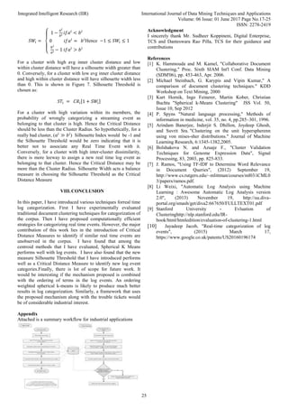 Integrated Intelligent Research (IIR) International Journal of Data Mining Techniques and Applications
Volume: 06 Issue: 01 June 2017 Page No.17-25
ISSN: 2278-2419
25
𝑆𝑊𝑖 =
{
1 −
𝑎𝑖
𝑏𝑖 𝑖𝑓𝑎𝑖
< 𝑏𝑖
0 𝑖𝑓𝑎𝑖
= 𝑏𝑖
𝑏𝑖
𝑎𝑖 − 1 𝑖𝑓𝑎𝑖
> 𝑏𝑖
Hence −1 ≤ 𝑆𝑊𝑖 ≤ 1
For a cluster with high avg inner cluster distance and low
within cluster distance will have a silhouette width greater than
0. Conversely, for a cluster with low avg inner cluster distance
and high within cluster distance will have silhouette width less
than 0. This is shown in Figure 7. Silhouette Threshold is
chosen as:
𝑆𝑇𝑖 = 𝐶𝑅𝑖[1 + 𝑆𝑊𝑖]
For a cluster with high variation within its members, the
probability of wrongly categorizing a streaming event as
belonging to that cluster is high. Hence the Critical Distance
should be less than the Cluster Radius. So hypothetically, for a
really bad cluster, (𝑎𝑖
≫ 𝑏𝑖
) Silhouette Index would be -1 and
the Silhouette Threshold would be zero indicating that it is
better not to associate any Real Time Event with it.
Conversely, for a cluster with high inter-cluster dissimilarity,
there is more leeway to assign a new real time log event as
belonging to that cluster. Hence the Critical Distance may be
more than the Cluster Radius. Silhouette Width acts a balance
measure in choosing the Silhouette Threshold as the Critical
Distance Measure
VIII.CONCLUSION
In this paper, I have introduced various techniques forreal time
log categorization. First I have experimentally evaluated
traditional document clustering techniques for categorization of
the corpus. Then I have proposed computationally efficient
strategies for categorizing real time events. However, the major
contribution of this work lies in the introduction of Critical
Distance Measures to identify if similar real time events are
unobserved in the corpus. I have found that among the
centroid methods that I have evaluated, Spherical K Means
performs well with log events. I have also found that the new
measure Silhouette Threshold that I have introduced performs
well as a Critical Distance Measure to identify new log event
categories.Finally, there is lot of scope for future work. It
would be interesting if the mechanism proposed is combined
with the ordering of terms in the log events. An ordering
weighted spherical k-means is likely to produce much better
results in log categorization. Similarly, a framework that uses
the proposed mechanism along with the trouble tickets would
be of considerable industrial interest.
Appendix
Attached is a summary workflow for industrial applications
Acknowledgment
I sincerely thank Mr. Sudheer Koppineni, Digital Enterprise,
TCS and Danteswara Rao Pilla, TCS for their guidance and
contributions
References
[1] K. Hammouda and M. Kamel, "Collaborative Document
Clustering," Proc. Sixth SIAM Int'l Conf. Data Mining
(SDM'06), pp. 453-463, Apr. 2006.
[2] Michael Steinbach, G. Karypis and Vipin Kumar," A
comparison of document clustering techniques." KDD
Workshop on Text Mining, 2000
[3] Kurt Hornik, Ingo Feinerer, Martin Kober, Christian
Buchta "Spherical k-Means Clustering" JSS Vol. 50,
Issue 10, Sep 2012
[4] P. Spyns "Natural language processing," Methods of
information in medicine, vol. 35, no. 4, pp.285–301, 1996.
[5] Arindam Banerjee, Inderjit S. Dhillon, Joydeep Ghosh,
and Suvrit Sra. "Clustering on the unit hyperspherenn
using von mises-sher distributions." Journal of Machine
Learning Research, 6:1345-1382,2005.
[6] Bolshakova N. and Azuaje F., "Cluster Validation
Techniques for Genome Expression Data", Signal
Processing, 83, 2003, pp. 825-833.
[7] J. Ramos, "Using TF-IDF to Determine Word Relevance
in Document Queries", (2012) September 19,
http://www.cs.rutgers.edu/~mlittman/courses/ml03/iCML0
3/papers/ramos.pdf.
[8] Li Weixi, "Automatic Log Analysis using Machine
Learning : Awesome Automatic Log Analysis version
2.0", (2013) November 19, http://uu.diva-
portal.org/smash/get/diva2:667650/FULLTEXT01.pdf
[9] Stanford University - Evluation of
Clusteringhttp://nlp.stanford.edu/IR-
book/html/htmledition/evaluation-of-clustering-1.html
[10] Jayadeep Jacob, "Real-time categorization of log
events", (2015) March 17,
https://www.google.co.uk/patents/US20160196174
 