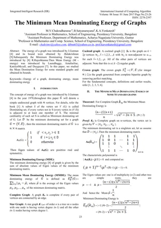 Integrated Intelligent Research (IIR) International Journal of Computing Algorithm
Volume: 06 Issue: 01 June 2017 Page No.23-26
ISSN: 2278-2397
23
The Minimum Mean Dominating Energy of Graphs
M.V.Chakradhararao 1
, B.Satyanarayana2
, K.A.Venkatesh3
1
Assistant Professor in Mathematics, School of Engineering, Presidency University, Bangalore
2
Assistant Professor, Department of Mathematics, Acharya Nagarjuna University, Guntur
3
Professor in Mathematics and Comp. Science, School of Engineering, Presidency University, Bangalore
E-mail: chakrimv@yahoo.com, drbsn63@yahoo.co.in, prof.kavenkatesh@gmail.com
Abstract: The energy of a graph was introduced by I.Gutman
[4] and its bound were obtained by .Balakrishnan
[9].Subsequently the Minimum Dominating Energy was
introduced by [8] R.Rajeshkanna.Then Mean Energy (M -
energy) was introduced by LauraBuggy, Amaliailiuc,
KatelynMccall, and Duyguyen [7]. In this paper, we studied
the Mean Domination Energy for some standard graphs and
obtained its bounds.
Keywords—Energy of a graph, dominating energy, mean
dominating energy
I. INTRODUCTION
The concept of energy of a graph was introduced by I.Gutman
] in the year throughout this paper will denote a
simple undirected graph with vertices. For details, refer the
book [1] A subset S of the vertex set V (G) is called
Dominating set, if every vertex not in S (every vertex in (V-S))
is adjacent to at least one member of S. The minimal
cardinality of such set S is called as Minimum dominating set
of G. Let be the minimum dominating set for a graph
, then the minimum dominating matrix of is a
matrix
₳D(G) 
Then Eigen values of ₳D(G) are positive real and
symmetric.
Minimum Dominating Energy (MDE):
The minimum dominating energy  of graph is given by the
sum of absolute values of Eigen values of the minimum
dominating matrix.
Minimum Mean Dominating Energy (MMDE): The mean
dominating energy of is defined as  
 where is the average of the Eigen values
   of the minimum dominating matrix.
Complete Graph: A graph Kn is complete if every pair of
vertices are connected by an edge.
Star Graph: A star graph K 1,n-1 of order n is a tree on n nodes
with one node is having vertex degree (n-1) and all the other
(n-1) nodes having vertex degree 1.
Cocktail graph: A cocktail graph  Sk is the graph on k =
2pvertices  k with is non-adjacent to ui+p,
for each p. All of the other pairs of vertices are
adjacent. Note that this is a  k regular graph.
Crown graph: The crown graph   for integer
≥is the graph generated from complete bipartite graph by
removing perfect matching.
For the fundamental concepts, definitions and earlier results,
refer [1, 2, 3, 5, 6]

II. THE MINIMUM MEAN DOMINATING ENERGY OF
SOME STANDARD GRAPHS
Theorem1: For Complete Graph the Minimum Mean
Dominating Energy is
 . ( ≥
Proof: Kn is Complete graph on n-vertices, the vertex set is
given by    .
The minimum dominating set is a singleton set, let us assume
that  .Then the minimum dominating matrix
₳D 
The characteristic polynomial is
₳D(Kn) - | and computed as:
   
The Eigen values are: one is of multiplicity (n-2) and other two
are simple roots; they are
  .
And hence the Mean  
Minimum Dominating Energy is
  
  
 