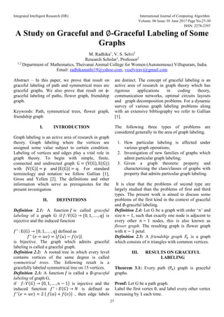 Integrated Intelligent Research (IIR) International Journal of Computing Algorithm
Volume: 06 Issue: 01 June 2017 Page No.27-30
ISSN: 2278-2397
27
A Study on Graceful and ∅-Graceful Labeling of Some
Graphs
M. Radhika1
, V. S. Selvi2
Research Scholar1
, Professor2
1,2
Department of Mathematics, Theivanai Ammal College for Women (Autonomous) Villupuram, India.
Email: radhikamathi19@yahoo.com, vsselviravi@gmail.com
Abstract – In this paper, we prove that result on
graceful labeling of path and symmetrical trees are
graceful graphs. We also prove that result on ϕ-
graceful labeling of paths, flower graph, friendship
graph.
Keywords: Path, symmetrical trees, flower graph,
friendship graph
I. INTRODUCTION
Graph labeling is an active area of research in graph
theory. Graph labeling where the vertices are
assigned some value subject to certain condition.
Labeling of vertices and edges play a vital role in
graph theory. To begin with simple, finite,
connected and undirected graph G = (V(G), E(G))
with |V(G)| = p and |E(G)| = q. For standard
terminology and notation we follow Gallian [1],
Gross and Yellen [2]. The definitions and other
information which serve as prerequisites for the
present investigation.
II. DEFINITIONS
Definition 2.1: A function 𝑓 is called graceful
labeling of a graph G if 𝑓: V(G) → {0, 1, . . . , q} is
injective and the induced function
𝑓∗
: E(G) → {0, 1, . . . , q} defined as
𝑓∗ (𝑒 = 𝑢𝑣) = |𝑓(𝑢) − 𝑓(𝑣)|
is bijective. The graph which admits graceful
labeling is called a graceful graph.
Definition 2.2: A rooted tree in which every level
contains vertices of the same degree is called
symmetrical trees. The following result is a
gracefully labeled symmetrical tree on 15 vertices.
Definition 2.3: A function 𝑓 is called a ∅-graceful
labeling of graph G,
if 𝑓: 𝑉(𝐺) → {0, 1, … , 𝑛 − 1} is injective and the
induced function 𝑓∗
∶ 𝐸(𝐺) → 𝑁 is defined as
𝑓∗(𝑒 = 𝑢𝑣) = 2 { 𝑓(𝑢) + 𝑓(𝑣)} , then edge labels
are distinct. The concept of graceful labeling is an
active area of research in graph theory which has
rigorous applications in coding theory,
communication networks, optimal circuits layouts
and graph decomposition problems. For a dynamic
survey of various graph labeling problems along
with an extensive bibliography we refer to Gallian
[1].
The following three types of problems are
considered generally in the area of graph labeling.
1. How particular labeling is affected under
various graph operations;
2. Investigation of new families of graphs which
admit particular graph labeling;
3. Given a graph theoretic property and
characterizing the class/classes of graphs with
property that admits particular graph labeling.
It is clear that the problems of second type are
largely studied than the problems of first and third
types. The present work is aimed to discuss some
problems of the first kind in the context of graceful
and ∅-graceful labeling.
Definition 2.4: Let G be a graph with order ‘𝑛’ and
size 𝑛 − 1, such that exactly one node is adjacent to
every other 𝑛 − 1 nodes, this is also known as
flower graph. The resulting graph is flower graph
with 𝑛 − 1 petal.
Definition 2.5: A friendship graph 𝐹
𝑛 is a graph
which consists of 𝑛 triangles with common vertices.
III. RESULTS ON GRACEFUL
LABELING
Theorem 3.1: Every path (Pn) graph is graceful
graphs.
Proof: Let G be a path graph.
Label the first vertex 0, and label every other vertex
increasing by 1 each time.
 
