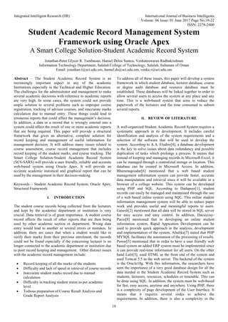 Integrated Intelligent Research (IIR) International Journal of Business Intelligents
Volume: 06 Issue: 01 June 2017 Page No.18-22
ISSN: 2278-2400
18
Student Academic Record Management System
Framework using Oracle Apex
A Smart College Solution-Student Academic Record System
Jonathan Peter Glycer R. Tambaoan, Hansel Delos Santos, Venkateswaran Radhakrishnan
Information Technology Department, Salalah College of Technology, Salalah, Sultanate of Oman
Email: jonathan.t@sct.edu.om, hansel.ds@sct.edu.om, venka.r@sct.edu.om
Abstract – The Student Academic Record System is an
increasingly important aspect in any of the academic
Institutions especially in the Technical and Higher Education.
The challenges for the administrator and management to make
several academic decisions with reference to academic reports
are very high. In some cases, the system could not provide
ample solution to several problems such as improper course
registration, tracking of advisee courses, and inaccurate marks
calculation due to manual entry. These things could lead to
erroneous reports that could affect the management’s decision.
In addition, a data or a record that is wrongly entered into a
system could affect the result of one or more academic reports
that are being required. This paper will provide a structural
framework that gives an alternative, complete solution for
record keeping and management of useful information for
management decision. It will address many issues related to
course assessment, course record management that includes
record keeping of the student marks, and course tracking. The
Smart College Solution-Student Academic Record System
(SCS-SARS) will provide a user friendly, reliable and accurate
web-based system using Oracle Apex. It will provide an
accurate academic statistical and graphical report that can be
used by the management in their decision-making.
Keywords – Student Academic Record System; Oracle Apex;
Structural Framework
I. INTRODUCTION
The student course records being collected from the lecturers
and kept by the academic department or institution is very
crucial. Data retrieval is of great importance. A student course
record affects the result of other reports that are then being
used by other academic section or department. Wrong data
entry would lead to another or several errors or mistakes. In
addition, there are cases that when a student would like to
verify their marks from their previous enrolment, the records
could not be found especially if the concerning lecturer is no
longer connected to the academic department or institution due
to poor record keeping and management. Other distinct issues
with the academic record management include:
 Record keeping of all the marks of the students
 Difficulty and lack of speed in retrieval of course records
 Inaccurate student marks record due to manual
calculation
 Difficulty in tracking student status as per academic
level
 Tedious preparation of Course Result Analysis and
Grade Report Analysis
To address all of these issues, this paper will develop a system
framework in which student database, lecturer database, course
or degree audit database and resource database must be
established. These databases will be linked together in order to
allow several users to access the system at any place and any
time. This is a web-based system that aims to reduce the
paperwork of the lecturers and the time consumed to submit
several reports.
II. REVIEW OF LITERATURE
A well-organized Student Academic Record System requires a
systematic approach in its development. It includes careful
identification and analysis of the system requirements and a
selection of the software that will be used to develop the
system. According to A.A. Eludire[4], a database development
is the key to solve issues about data redundancy and possible
duplication of tasks which prolongs a process. It means that
instead of keeping and managing records in Microsoft Excel, it
can be managed through a centralized storage or location. This
database can be created in Microsoft Access. In addition,
Bharamagoudar[6] mentioned that a web based student
management information system can provide faster, accurate
data manipulation and retrieval since it will be available in a
browser of a college website. This system can be developed
using PHP and SQL. According to Dadapeer[1], student
records can easily be managed and maintained through the use
of a web based online system using SQL. This online student
information management system will be able to reduce paper
work and provides useful and meaningful reports to users.
Ganesh[2] mentioned that all data will be stored in SQL server
for easy access and easy control. In addition, Dacuycuy-
Pacio[8] mentioned that in developing an online student
information system, Rapid Appication Development can be
used to provide quick approach in the analysis, development
and implementation of the system. Añulika[7] stated that PHP
MYSQL facilitates the automation of the processing of results.
Pawar[5] mentioned that in order to have a user friendly web
based system an added ERP system must be implemented since
it can provide real-time information for all users. On the other
hand Lalit[3], used HTML as the front end of the system and
used Tomcat 5.5 as the web server. The backend of the system
is the Oracle10g. With this information, the researchers have
seen the importance of a very good database design for all the
data needed in the Student Academic Record System such as
students, lecturers, resources, schedules or timetable. This can
be done using SQL. In addition, the system must be web-based
for fast, easy access, anytime and anywhere. Using PHP, there
is a complexity of page development of the User Interface. It
means that it requires several codes to achieve the
requirements. In addition, there is also a complexity in the
 