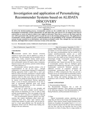Int. J. Advanced Networking and Applications
Volume: 6 Issue: 2 Pages: 2209-2213 (2014) ISSN : 0975-0290
2209
Investigation and application of Personalizing
Recommender Systems based on ALIDATA
DISCOVERY
Tang Zhi-hang
School of Computer and Communication, Hunan Institute of Engineering Xiangtan 411104, China
Email: tang83769@126.com
------------------------------------------------------------------ABSTRACT---------------------------------------------------------------
To aid in the decision-making process, recommender systems use the available data on the items themselves.
Personalized recommender systems subsequently use this input data, and convert it to an output in the form of
ordered lists or scores of items in which a user might be interested. These lists or scores are the final result the
user will be presented with, and their goal is to assist the user in the decision-making process. The application of
recommender systems outlined was just a small introduction to the possibilities of the extension. Recommender
systems became essential in an information- and decision-overloaded world. They changed the way users make
decisions, and helped their creators to increase revenue at the same time.
Keywords - Recommender systems. Collaborative-based Systems. nearest neighbour
Date of Submission: August 04, 2014 Date of Acceptance: September 23, 2014
1 Introduction
Recommender systems have become extremely
common in recent years, and are applied in a variety of
applications. The most popular ones are probably movies,
music, news, books, research articles, search queries,
social tags, and products in general. However, there are
also recommender systems for experts, jokes, restaurants,
financial services, life insurance, persons (online dating),
and twitter followers [1].
Recommender systems typically produce a list of
recommendations in one of two ways - through
collaborative or content-based filtering.[2] Collaborative
filtering approaches build a model from a user's past
behavior (items previously purchased or selected and/or
numerical ratings given to those items) as well as similar
decisions made by other users; then use that model to
predict items (or ratings for items) that the user may have
an interest in.[3] Content-based filtering approaches
utilize a series of discrete characteristics of an item in
order to recommend additional items with similar
properties. These approaches are often combined (see
Hybrid Recommender Systems).
Each type of system has its own strengths and
weaknesses. In the above example, Last.fm requires a
large amount of information on a user in order to make
accurate recommendations. This is an example of the cold
start problem, and is common in collaborative filtering
systems. While Pandora needs very little information to
get started, it is far more limited in scope (for example, it
can only make recommendations that are similar to the
original seed).Recommender systems are a useful
alternative to search algorithms since they help users
discover items they might not have found by themselves.
Interestingly enough, recommender systems are often
implemented using search engines indexing
non-traditional data. ontaner provides the first overview
of recommender systems, from an intelligent agents
perspective.[4] Adomavicius provides a new overview of
recommender systems.[5] Herlocker provides an
additional overview of evaluation techniques for
recommender systems,[and Beel et al. discuss the
problems of offline evaluations.[6] They also provide a
literature survey on research paper recommender systems.
Recommender system is an active research area in
the data mining and machine learning areas. Some
conferences such as RecSys, SIGIR, KDD have it as a
topic.
2. BASIC CONCEPTION
2.1 Recommendation Operators
The Recommender Extension has a total 26
recommendation operators. These operators are grouped
in the following categories: Item Recommendation, Item
Rating Prediction, and Recommender Performance. T
Item recommendation operators operate over large
matrices that contain information about which user
consumed which item. These input matrices often
contain large numbers of empty entries, and can thus be
used in a more space-efficient way. We describe the
appropriate format used for efficient data loading and
storage in the next subsection.
2.2 Data
Typical recommender systems, operating on user
usage data, are built on top of large matrices called utility
matrices. These matrices usually contain elements from a
limited set of numbers, for example from 0, 1, 2, 3, 4, 5,
where 0 typically denotes that the user had no interaction
with the item, and the rest describes the level of that
interaction in a form of rating. Due to a large number of
 