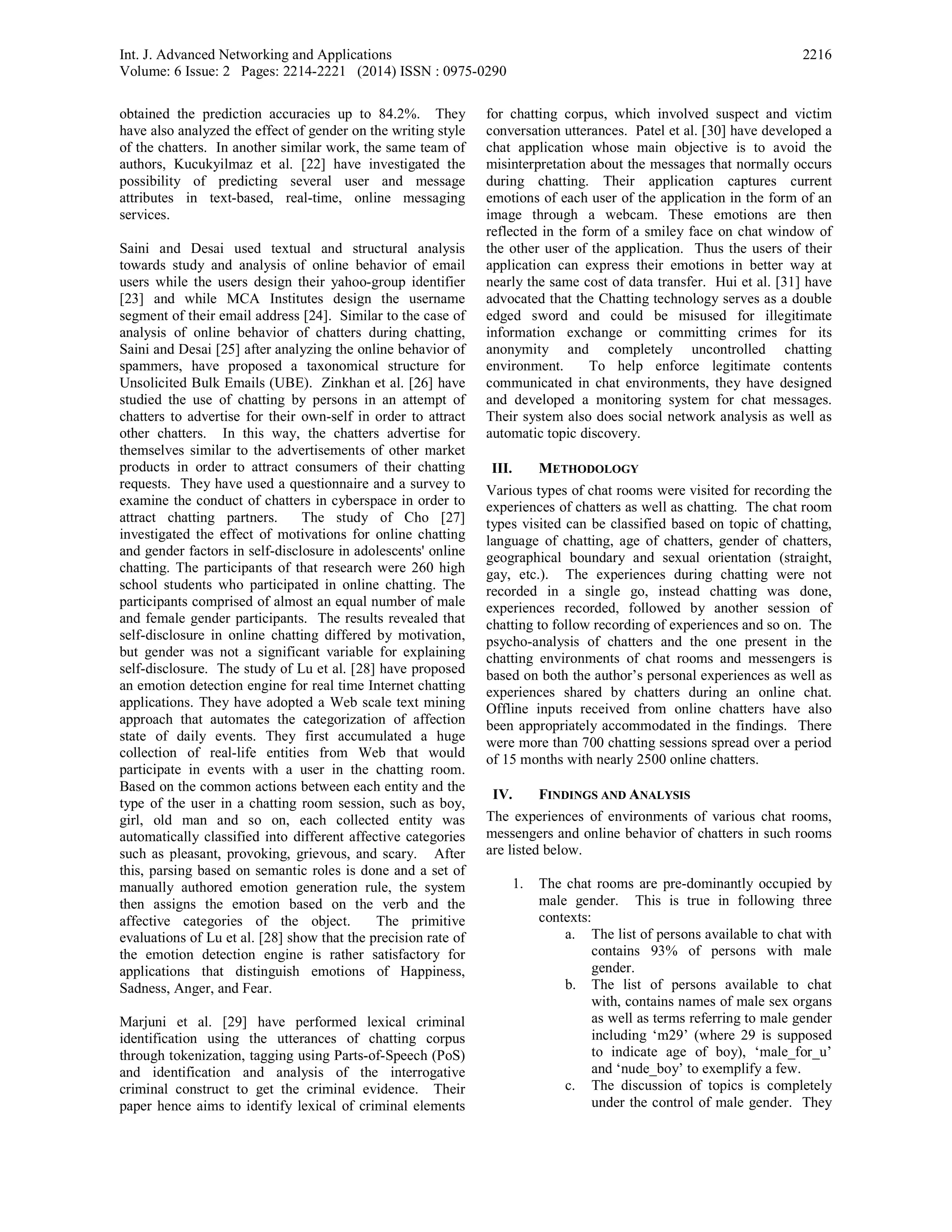 Int. J. Advanced Networking and Applications
Volume: 6 Issue: 2 Pages: 2214-2221 (2014) ISSN : 0975-0290
2216
obtained the prediction accuracies up to 84.2%. They
have also analyzed the effect of gender on the writing style
of the chatters. In another similar work, the same team of
authors, Kucukyilmaz et al. [22] have investigated the
possibility of predicting several user and message
attributes in text-based, real-time, online messaging
services.
Saini and Desai used textual and structural analysis
towards study and analysis of online behavior of email
users while the users design their yahoo-group identifier
[23] and while MCA Institutes design the username
segment of their email address [24]. Similar to the case of
analysis of online behavior of chatters during chatting,
Saini and Desai [25] after analyzing the online behavior of
spammers, have proposed a taxonomical structure for
Unsolicited Bulk Emails (UBE). Zinkhan et al. [26] have
studied the use of chatting by persons in an attempt of
chatters to advertise for their own-self in order to attract
other chatters. In this way, the chatters advertise for
themselves similar to the advertisements of other market
products in order to attract consumers of their chatting
requests. They have used a questionnaire and a survey to
examine the conduct of chatters in cyberspace in order to
attract chatting partners. The study of Cho [27]
investigated the effect of motivations for online chatting
and gender factors in self-disclosure in adolescents' online
chatting. The participants of that research were 260 high
school students who participated in online chatting. The
participants comprised of almost an equal number of male
and female gender participants. The results revealed that
self-disclosure in online chatting differed by motivation,
but gender was not a significant variable for explaining
self-disclosure. The study of Lu et al. [28] have proposed
an emotion detection engine for real time Internet chatting
applications. They have adopted a Web scale text mining
approach that automates the categorization of affection
state of daily events. They first accumulated a huge
collection of real-life entities from Web that would
participate in events with a user in the chatting room.
Based on the common actions between each entity and the
type of the user in a chatting room session, such as boy,
girl, old man and so on, each collected entity was
automatically classified into different affective categories
such as pleasant, provoking, grievous, and scary. After
this, parsing based on semantic roles is done and a set of
manually authored emotion generation rule, the system
then assigns the emotion based on the verb and the
affective categories of the object. The primitive
evaluations of Lu et al. [28] show that the precision rate of
the emotion detection engine is rather satisfactory for
applications that distinguish emotions of Happiness,
Sadness, Anger, and Fear.
Marjuni et al. [29] have performed lexical criminal
identification using the utterances of chatting corpus
through tokenization, tagging using Parts-of-Speech (PoS)
and identification and analysis of the interrogative
criminal construct to get the criminal evidence. Their
paper hence aims to identify lexical of criminal elements
for chatting corpus, which involved suspect and victim
conversation utterances. Patel et al. [30] have developed a
chat application whose main objective is to avoid the
misinterpretation about the messages that normally occurs
during chatting. Their application captures current
emotions of each user of the application in the form of an
image through a webcam. These emotions are then
reflected in the form of a smiley face on chat window of
the other user of the application. Thus the users of their
application can express their emotions in better way at
nearly the same cost of data transfer. Hui et al. [31] have
advocated that the Chatting technology serves as a double
edged sword and could be misused for illegitimate
information exchange or committing crimes for its
anonymity and completely uncontrolled chatting
environment. To help enforce legitimate contents
communicated in chat environments, they have designed
and developed a monitoring system for chat messages.
Their system also does social network analysis as well as
automatic topic discovery.
III. METHODOLOGY
Various types of chat rooms were visited for recording the
experiences of chatters as well as chatting. The chat room
types visited can be classified based on topic of chatting,
language of chatting, age of chatters, gender of chatters,
geographical boundary and sexual orientation (straight,
gay, etc.). The experiences during chatting were not
recorded in a single go, instead chatting was done,
experiences recorded, followed by another session of
chatting to follow recording of experiences and so on. The
psycho-analysis of chatters and the one present in the
chatting environments of chat rooms and messengers is
based on both the author’s personal experiences as well as
experiences shared by chatters during an online chat.
Offline inputs received from online chatters have also
been appropriately accommodated in the findings. There
were more than 700 chatting sessions spread over a period
of 15 months with nearly 2500 online chatters.
IV. FINDINGS AND ANALYSIS
The experiences of environments of various chat rooms,
messengers and online behavior of chatters in such rooms
are listed below.
1. The chat rooms are pre-dominantly occupied by
male gender. This is true in following three
contexts:
a. The list of persons available to chat with
contains 93% of persons with male
gender.
b. The list of persons available to chat
with, contains names of male sex organs
as well as terms referring to male gender
including ‘m29’ (where 29 is supposed
to indicate age of boy), ‘male_for_u’
and ‘nude_boy’ to exemplify a few.
c. The discussion of topics is completely
under the control of male gender. They
 