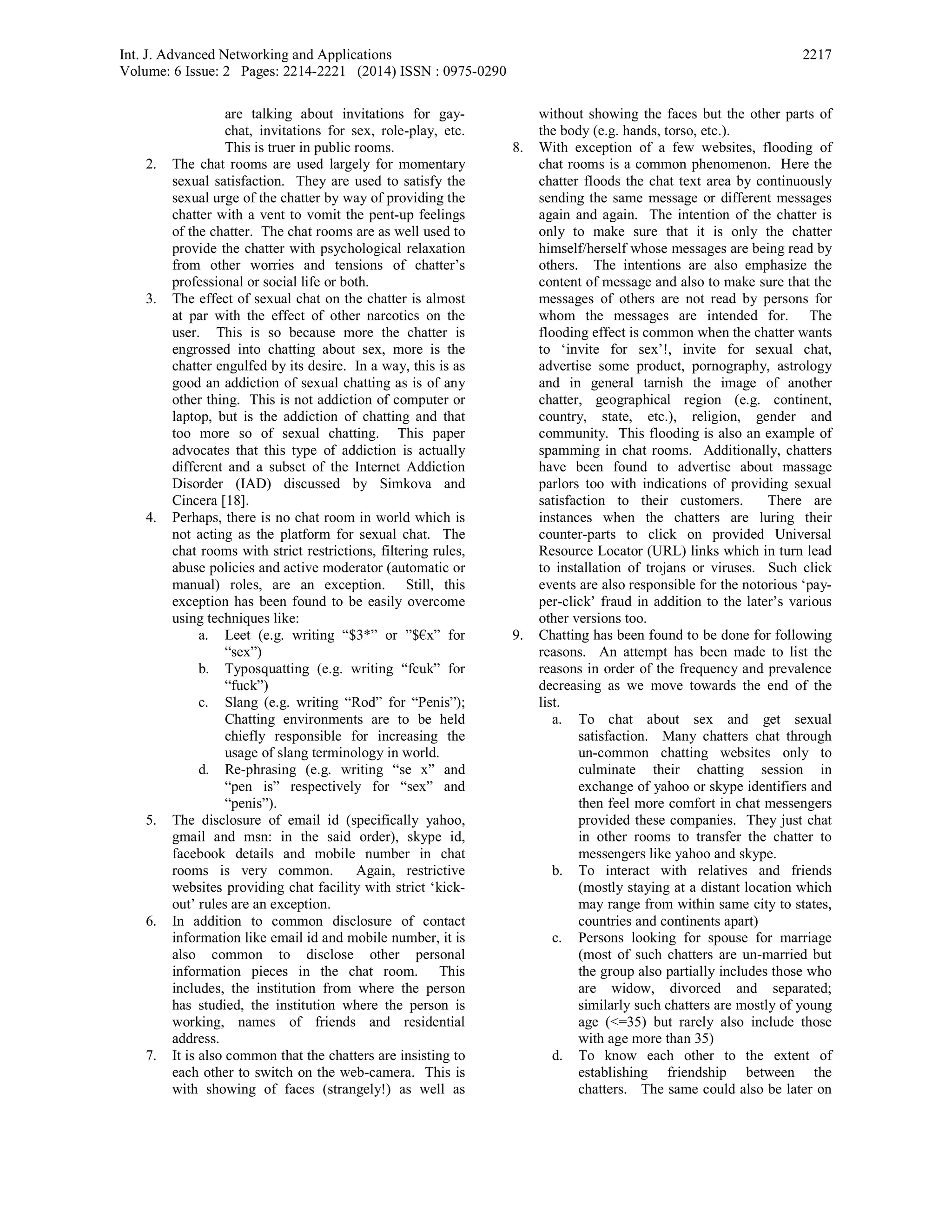 Int. J. Advanced Networking and Applications
Volume: 6 Issue: 2 Pages: 2214-2221 (2014) ISSN : 0975-0290
2217
are talking about invitations for gay-
chat, invitations for sex, role-play, etc.
This is truer in public rooms.
2. The chat rooms are used largely for momentary
sexual satisfaction. They are used to satisfy the
sexual urge of the chatter by way of providing the
chatter with a vent to vomit the pent-up feelings
of the chatter. The chat rooms are as well used to
provide the chatter with psychological relaxation
from other worries and tensions of chatter’s
professional or social life or both.
3. The effect of sexual chat on the chatter is almost
at par with the effect of other narcotics on the
user. This is so because more the chatter is
engrossed into chatting about sex, more is the
chatter engulfed by its desire. In a way, this is as
good an addiction of sexual chatting as is of any
other thing. This is not addiction of computer or
laptop, but is the addiction of chatting and that
too more so of sexual chatting. This paper
advocates that this type of addiction is actually
different and a subset of the Internet Addiction
Disorder (IAD) discussed by Simkova and
Cincera [18].
4. Perhaps, there is no chat room in world which is
not acting as the platform for sexual chat. The
chat rooms with strict restrictions, filtering rules,
abuse policies and active moderator (automatic or
manual) roles, are an exception. Still, this
exception has been found to be easily overcome
using techniques like:
a. Leet (e.g. writing “$3*” or ”$€x” for
“sex”)
b. Typosquatting (e.g. writing “fcuk” for
“fuck”)
c. Slang (e.g. writing “Rod” for “Penis”);
Chatting environments are to be held
chiefly responsible for increasing the
usage of slang terminology in world.
d. Re-phrasing (e.g. writing “se x” and
“pen is” respectively for “sex” and
“penis”).
5. The disclosure of email id (specifically yahoo,
gmail and msn: in the said order), skype id,
facebook details and mobile number in chat
rooms is very common. Again, restrictive
websites providing chat facility with strict ‘kick-
out’ rules are an exception.
6. In addition to common disclosure of contact
information like email id and mobile number, it is
also common to disclose other personal
information pieces in the chat room. This
includes, the institution from where the person
has studied, the institution where the person is
working, names of friends and residential
address.
7. It is also common that the chatters are insisting to
each other to switch on the web-camera. This is
with showing of faces (strangely!) as well as
without showing the faces but the other parts of
the body (e.g. hands, torso, etc.).
8. With exception of a few websites, flooding of
chat rooms is a common phenomenon. Here the
chatter floods the chat text area by continuously
sending the same message or different messages
again and again. The intention of the chatter is
only to make sure that it is only the chatter
himself/herself whose messages are being read by
others. The intentions are also emphasize the
content of message and also to make sure that the
messages of others are not read by persons for
whom the messages are intended for. The
flooding effect is common when the chatter wants
to ‘invite for sex’!, invite for sexual chat,
advertise some product, pornography, astrology
and in general tarnish the image of another
chatter, geographical region (e.g. continent,
country, state, etc.), religion, gender and
community. This flooding is also an example of
spamming in chat rooms. Additionally, chatters
have been found to advertise about massage
parlors too with indications of providing sexual
satisfaction to their customers. There are
instances when the chatters are luring their
counter-parts to click on provided Universal
Resource Locator (URL) links which in turn lead
to installation of trojans or viruses. Such click
events are also responsible for the notorious ‘pay-
per-click’ fraud in addition to the later’s various
other versions too.
9. Chatting has been found to be done for following
reasons. An attempt has been made to list the
reasons in order of the frequency and prevalence
decreasing as we move towards the end of the
list.
a. To chat about sex and get sexual
satisfaction. Many chatters chat through
un-common chatting websites only to
culminate their chatting session in
exchange of yahoo or skype identifiers and
then feel more comfort in chat messengers
provided these companies. They just chat
in other rooms to transfer the chatter to
messengers like yahoo and skype.
b. To interact with relatives and friends
(mostly staying at a distant location which
may range from within same city to states,
countries and continents apart)
c. Persons looking for spouse for marriage
(most of such chatters are un-married but
the group also partially includes those who
are widow, divorced and separated;
similarly such chatters are mostly of young
age (<=35) but rarely also include those
with age more than 35)
d. To know each other to the extent of
establishing friendship between the
chatters. The same could also be later on
 