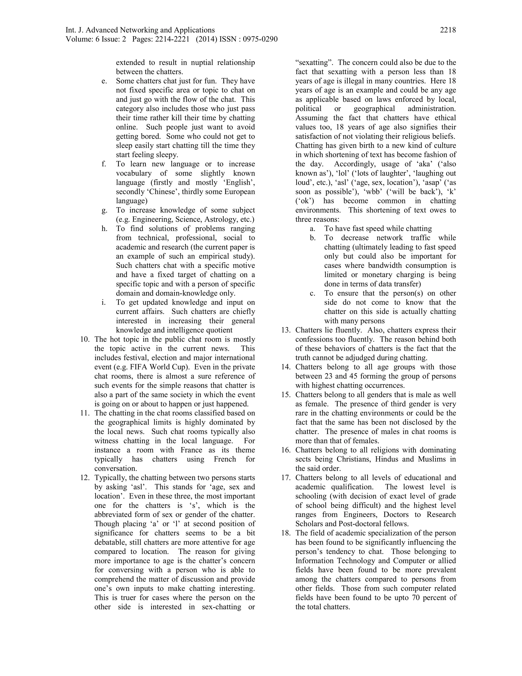 Int. J. Advanced Networking and Applications
Volume: 6 Issue: 2 Pages: 2214-2221 (2014) ISSN : 0975-0290
2218
extended to result in nuptial relationship
between the chatters.
e. Some chatters chat just for fun. They have
not fixed specific area or topic to chat on
and just go with the flow of the chat. This
category also includes those who just pass
their time rather kill their time by chatting
online. Such people just want to avoid
getting bored. Some who could not get to
sleep easily start chatting till the time they
start feeling sleepy.
f. To learn new language or to increase
vocabulary of some slightly known
language (firstly and mostly ‘English’,
secondly ‘Chinese’, thirdly some European
language)
g. To increase knowledge of some subject
(e.g. Engineering, Science, Astrology, etc.)
h. To find solutions of problems ranging
from technical, professional, social to
academic and research (the current paper is
an example of such an empirical study).
Such chatters chat with a specific motive
and have a fixed target of chatting on a
specific topic and with a person of specific
domain and domain-knowledge only.
i. To get updated knowledge and input on
current affairs. Such chatters are chiefly
interested in increasing their general
knowledge and intelligence quotient
10. The hot topic in the public chat room is mostly
the topic active in the current news. This
includes festival, election and major international
event (e.g. FIFA World Cup). Even in the private
chat rooms, there is almost a sure reference of
such events for the simple reasons that chatter is
also a part of the same society in which the event
is going on or about to happen or just happened.
11. The chatting in the chat rooms classified based on
the geographical limits is highly dominated by
the local news. Such chat rooms typically also
witness chatting in the local language. For
instance a room with France as its theme
typically has chatters using French for
conversation.
12. Typically, the chatting between two persons starts
by asking ‘asl’. This stands for ‘age, sex and
location’. Even in these three, the most important
one for the chatters is ‘s’, which is the
abbreviated form of sex or gender of the chatter.
Though placing ‘a’ or ‘l’ at second position of
significance for chatters seems to be a bit
debatable, still chatters are more attentive for age
compared to location. The reason for giving
more importance to age is the chatter’s concern
for conversing with a person who is able to
comprehend the matter of discussion and provide
one’s own inputs to make chatting interesting.
This is truer for cases where the person on the
other side is interested in sex-chatting or
“sexatting”. The concern could also be due to the
fact that sexatting with a person less than 18
years of age is illegal in many countries. Here 18
years of age is an example and could be any age
as applicable based on laws enforced by local,
political or geographical administration.
Assuming the fact that chatters have ethical
values too, 18 years of age also signifies their
satisfaction of not violating their religious beliefs.
Chatting has given birth to a new kind of culture
in which shortening of text has become fashion of
the day. Accordingly, usage of ‘aka’ (‘also
known as’), ‘lol’ (‘lots of laughter’, ‘laughing out
loud’, etc.), ‘asl’ (‘age, sex, location’), ‘asap’ (‘as
soon as possible’), ‘wbb’ (‘will be back’), ‘k’
(‘ok’) has become common in chatting
environments. This shortening of text owes to
three reasons:
a. To have fast speed while chatting
b. To decrease network traffic while
chatting (ultimately leading to fast speed
only but could also be important for
cases where bandwidth consumption is
limited or monetary charging is being
done in terms of data transfer)
c. To ensure that the person(s) on other
side do not come to know that the
chatter on this side is actually chatting
with many persons
13. Chatters lie fluently. Also, chatters express their
confessions too fluently. The reason behind both
of these behaviors of chatters is the fact that the
truth cannot be adjudged during chatting.
14. Chatters belong to all age groups with those
between 23 and 45 forming the group of persons
with highest chatting occurrences.
15. Chatters belong to all genders that is male as well
as female. The presence of third gender is very
rare in the chatting environments or could be the
fact that the same has been not disclosed by the
chatter. The presence of males in chat rooms is
more than that of females.
16. Chatters belong to all religions with dominating
sects being Christians, Hindus and Muslims in
the said order.
17. Chatters belong to all levels of educational and
academic qualification. The lowest level is
schooling (with decision of exact level of grade
of school being difficult) and the highest level
ranges from Engineers, Doctors to Research
Scholars and Post-doctoral fellows.
18. The field of academic specialization of the person
has been found to be significantly influencing the
person’s tendency to chat. Those belonging to
Information Technology and Computer or allied
fields have been found to be more prevalent
among the chatters compared to persons from
other fields. Those from such computer related
fields have been found to be upto 70 percent of
the total chatters.
 