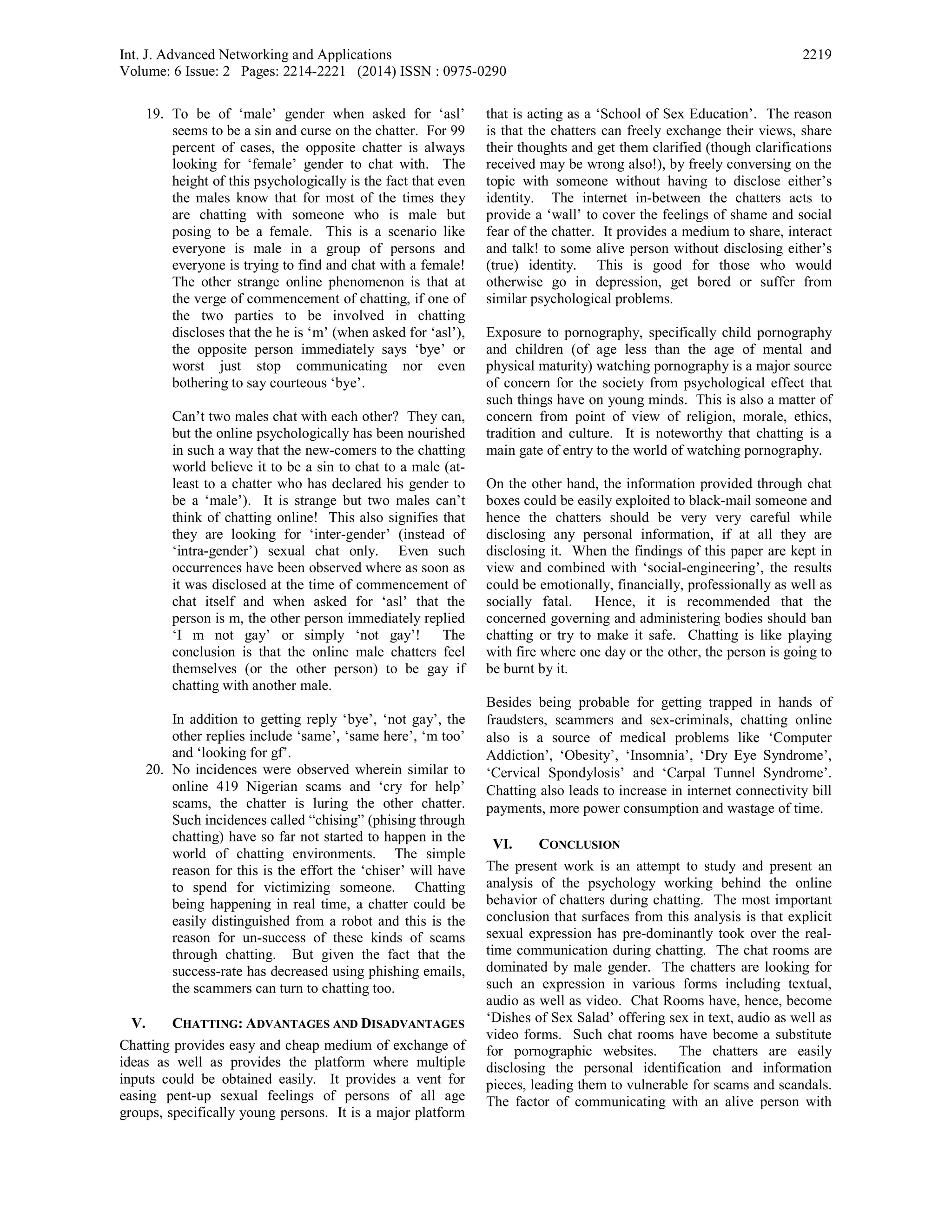 Int. J. Advanced Networking and Applications
Volume: 6 Issue: 2 Pages: 2214-2221 (2014) ISSN : 0975-0290
2219
19. To be of ‘male’ gender when asked for ‘asl’
seems to be a sin and curse on the chatter. For 99
percent of cases, the opposite chatter is always
looking for ‘female’ gender to chat with. The
height of this psychologically is the fact that even
the males know that for most of the times they
are chatting with someone who is male but
posing to be a female. This is a scenario like
everyone is male in a group of persons and
everyone is trying to find and chat with a female!
The other strange online phenomenon is that at
the verge of commencement of chatting, if one of
the two parties to be involved in chatting
discloses that the he is ‘m’ (when asked for ‘asl’),
the opposite person immediately says ‘bye’ or
worst just stop communicating nor even
bothering to say courteous ‘bye’.
Can’t two males chat with each other? They can,
but the online psychologically has been nourished
in such a way that the new-comers to the chatting
world believe it to be a sin to chat to a male (at-
least to a chatter who has declared his gender to
be a ‘male’). It is strange but two males can’t
think of chatting online! This also signifies that
they are looking for ‘inter-gender’ (instead of
‘intra-gender’) sexual chat only. Even such
occurrences have been observed where as soon as
it was disclosed at the time of commencement of
chat itself and when asked for ‘asl’ that the
person is m, the other person immediately replied
‘I m not gay’ or simply ‘not gay’! The
conclusion is that the online male chatters feel
themselves (or the other person) to be gay if
chatting with another male.
In addition to getting reply ‘bye’, ‘not gay’, the
other replies include ‘same’, ‘same here’, ‘m too’
and ‘looking for gf’.
20. No incidences were observed wherein similar to
online 419 Nigerian scams and ‘cry for help’
scams, the chatter is luring the other chatter.
Such incidences called “chising” (phising through
chatting) have so far not started to happen in the
world of chatting environments. The simple
reason for this is the effort the ‘chiser’ will have
to spend for victimizing someone. Chatting
being happening in real time, a chatter could be
easily distinguished from a robot and this is the
reason for un-success of these kinds of scams
through chatting. But given the fact that the
success-rate has decreased using phishing emails,
the scammers can turn to chatting too.
V. CHATTING: ADVANTAGES AND DISADVANTAGES
Chatting provides easy and cheap medium of exchange of
ideas as well as provides the platform where multiple
inputs could be obtained easily. It provides a vent for
easing pent-up sexual feelings of persons of all age
groups, specifically young persons. It is a major platform
that is acting as a ‘School of Sex Education’. The reason
is that the chatters can freely exchange their views, share
their thoughts and get them clarified (though clarifications
received may be wrong also!), by freely conversing on the
topic with someone without having to disclose either’s
identity. The internet in-between the chatters acts to
provide a ‘wall’ to cover the feelings of shame and social
fear of the chatter. It provides a medium to share, interact
and talk! to some alive person without disclosing either’s
(true) identity. This is good for those who would
otherwise go in depression, get bored or suffer from
similar psychological problems.
Exposure to pornography, specifically child pornography
and children (of age less than the age of mental and
physical maturity) watching pornography is a major source
of concern for the society from psychological effect that
such things have on young minds. This is also a matter of
concern from point of view of religion, morale, ethics,
tradition and culture. It is noteworthy that chatting is a
main gate of entry to the world of watching pornography.
On the other hand, the information provided through chat
boxes could be easily exploited to black-mail someone and
hence the chatters should be very very careful while
disclosing any personal information, if at all they are
disclosing it. When the findings of this paper are kept in
view and combined with ‘social-engineering’, the results
could be emotionally, financially, professionally as well as
socially fatal. Hence, it is recommended that the
concerned governing and administering bodies should ban
chatting or try to make it safe. Chatting is like playing
with fire where one day or the other, the person is going to
be burnt by it.
Besides being probable for getting trapped in hands of
fraudsters, scammers and sex-criminals, chatting online
also is a source of medical problems like ‘Computer
Addiction’, ‘Obesity’, ‘Insomnia’, ‘Dry Eye Syndrome’,
‘Cervical Spondylosis’ and ‘Carpal Tunnel Syndrome’.
Chatting also leads to increase in internet connectivity bill
payments, more power consumption and wastage of time.
VI. CONCLUSION
The present work is an attempt to study and present an
analysis of the psychology working behind the online
behavior of chatters during chatting. The most important
conclusion that surfaces from this analysis is that explicit
sexual expression has pre-dominantly took over the real-
time communication during chatting. The chat rooms are
dominated by male gender. The chatters are looking for
such an expression in various forms including textual,
audio as well as video. Chat Rooms have, hence, become
‘Dishes of Sex Salad’ offering sex in text, audio as well as
video forms. Such chat rooms have become a substitute
for pornographic websites. The chatters are easily
disclosing the personal identification and information
pieces, leading them to vulnerable for scams and scandals.
The factor of communicating with an alive person with
 