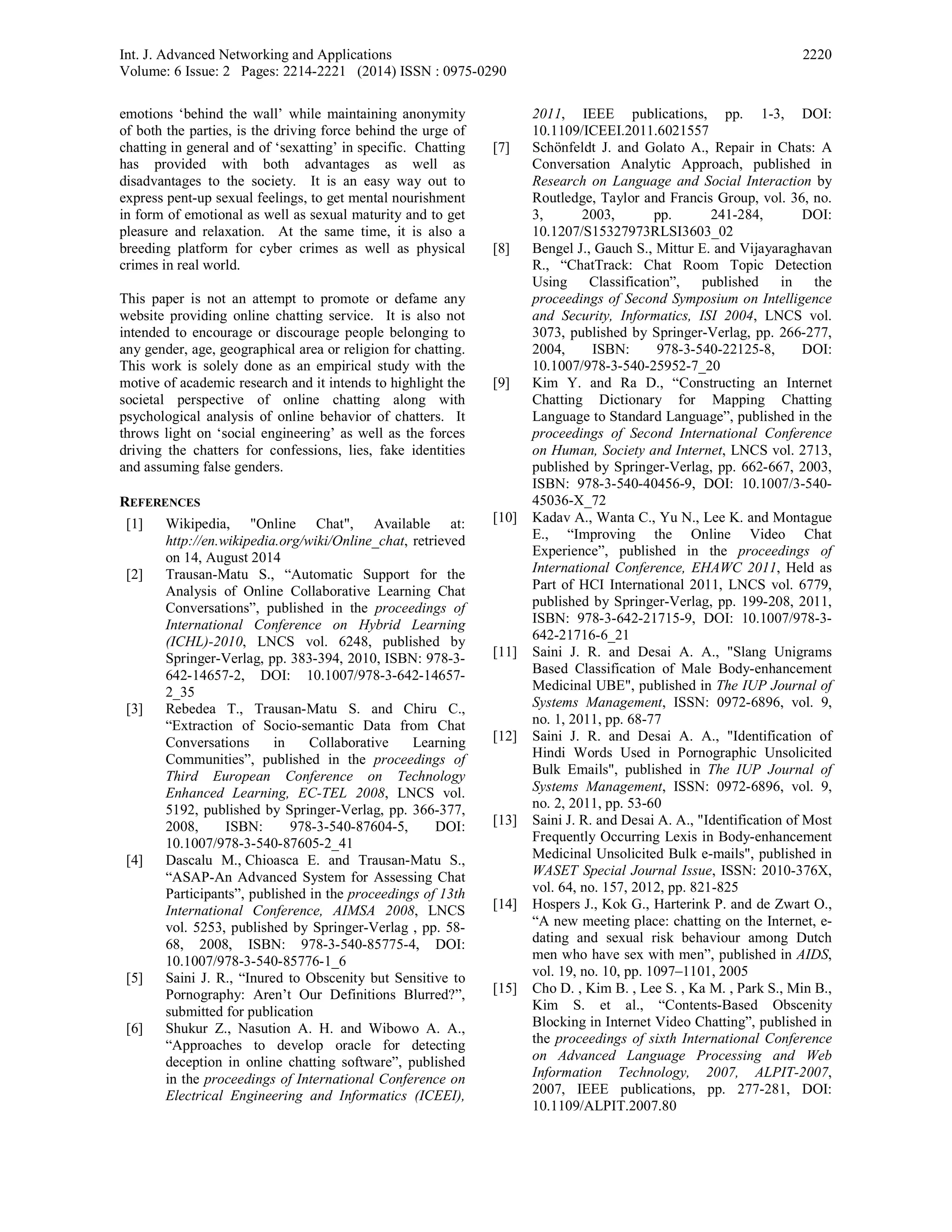 Int. J. Advanced Networking and Applications
Volume: 6 Issue: 2 Pages: 2214-2221 (2014) ISSN : 0975-0290
2220
emotions ‘behind the wall’ while maintaining anonymity
of both the parties, is the driving force behind the urge of
chatting in general and of ‘sexatting’ in specific. Chatting
has provided with both advantages as well as
disadvantages to the society. It is an easy way out to
express pent-up sexual feelings, to get mental nourishment
in form of emotional as well as sexual maturity and to get
pleasure and relaxation. At the same time, it is also a
breeding platform for cyber crimes as well as physical
crimes in real world.
This paper is not an attempt to promote or defame any
website providing online chatting service. It is also not
intended to encourage or discourage people belonging to
any gender, age, geographical area or religion for chatting.
This work is solely done as an empirical study with the
motive of academic research and it intends to highlight the
societal perspective of online chatting along with
psychological analysis of online behavior of chatters. It
throws light on ‘social engineering’ as well as the forces
driving the chatters for confessions, lies, fake identities
and assuming false genders.
REFERENCES
[1] Wikipedia, "Online Chat", Available at:
http://en.wikipedia.org/wiki/Online_chat, retrieved
on 14, August 2014
[2] Trausan-Matu S., “Automatic Support for the
Analysis of Online Collaborative Learning Chat
Conversations”, published in the proceedings of
International Conference on Hybrid Learning
(ICHL)-2010, LNCS vol. 6248, published by
Springer-Verlag, pp. 383-394, 2010, ISBN: 978-3-
642-14657-2, DOI: 10.1007/978-3-642-14657-
2_35
[3] Rebedea T., Trausan-Matu S. and Chiru C.,
“Extraction of Socio-semantic Data from Chat
Conversations in Collaborative Learning
Communities”, published in the proceedings of
Third European Conference on Technology
Enhanced Learning, EC-TEL 2008, LNCS vol.
5192, published by Springer-Verlag, pp. 366-377,
2008, ISBN: 978-3-540-87604-5, DOI:
10.1007/978-3-540-87605-2_41
[4] Dascalu M., Chioasca E. and Trausan-Matu S.,
“ASAP-An Advanced System for Assessing Chat
Participants”, published in the proceedings of 13th
International Conference, AIMSA 2008, LNCS
vol. 5253, published by Springer-Verlag , pp. 58-
68, 2008, ISBN: 978-3-540-85775-4, DOI:
10.1007/978-3-540-85776-1_6
[5] Saini J. R., “Inured to Obscenity but Sensitive to
Pornography: Aren’t Our Definitions Blurred?”,
submitted for publication
[6] Shukur Z., Nasution A. H. and Wibowo A. A.,
“Approaches to develop oracle for detecting
deception in online chatting software”, published
in the proceedings of International Conference on
Electrical Engineering and Informatics (ICEEI),
2011, IEEE publications, pp. 1-3, DOI:
10.1109/ICEEI.2011.6021557
[7] Schönfeldt J. and Golato A., Repair in Chats: A
Conversation Analytic Approach, published in
Research on Language and Social Interaction by
Routledge, Taylor and Francis Group, vol. 36, no.
3, 2003, pp. 241-284, DOI:
10.1207/S15327973RLSI3603_02
[8] Bengel J., Gauch S., Mittur E. and Vijayaraghavan
R., “ChatTrack: Chat Room Topic Detection
Using Classification”, published in the
proceedings of Second Symposium on Intelligence
and Security, Informatics, ISI 2004, LNCS vol.
3073, published by Springer-Verlag, pp. 266-277,
2004, ISBN: 978-3-540-22125-8, DOI:
10.1007/978-3-540-25952-7_20
[9] Kim Y. and Ra D., “Constructing an Internet
Chatting Dictionary for Mapping Chatting
Language to Standard Language”, published in the
proceedings of Second International Conference
on Human, Society and Internet, LNCS vol. 2713,
published by Springer-Verlag, pp. 662-667, 2003,
ISBN: 978-3-540-40456-9, DOI: 10.1007/3-540-
45036-X_72
[10] Kadav A., Wanta C., Yu N., Lee K. and Montague
E., “Improving the Online Video Chat
Experience”, published in the proceedings of
International Conference, EHAWC 2011, Held as
Part of HCI International 2011, LNCS vol. 6779,
published by Springer-Verlag, pp. 199-208, 2011,
ISBN: 978-3-642-21715-9, DOI: 10.1007/978-3-
642-21716-6_21
[11] Saini J. R. and Desai A. A., "Slang Unigrams
Based Classification of Male Body-enhancement
Medicinal UBE", published in The IUP Journal of
Systems Management, ISSN: 0972-6896, vol. 9,
no. 1, 2011, pp. 68-77
[12] Saini J. R. and Desai A. A., "Identification of
Hindi Words Used in Pornographic Unsolicited
Bulk Emails", published in The IUP Journal of
Systems Management, ISSN: 0972-6896, vol. 9,
no. 2, 2011, pp. 53-60
[13] Saini J. R. and Desai A. A., "Identification of Most
Frequently Occurring Lexis in Body-enhancement
Medicinal Unsolicited Bulk e-mails", published in
WASET Special Journal Issue, ISSN: 2010-376X,
vol. 64, no. 157, 2012, pp. 821-825
[14] Hospers J., Kok G., Harterink P. and de Zwart O.,
“A new meeting place: chatting on the Internet, e-
dating and sexual risk behaviour among Dutch
men who have sex with men”, published in AIDS,
vol. 19, no. 10, pp. 1097–1101, 2005
[15] Cho D. , Kim B. , Lee S. , Ka M. , Park S., Min B.,
Kim S. et al., “Contents-Based Obscenity
Blocking in Internet Video Chatting”, published in
the proceedings of sixth International Conference
on Advanced Language Processing and Web
Information Technology, 2007, ALPIT-2007,
2007, IEEE publications, pp. 277-281, DOI:
10.1109/ALPIT.2007.80
 
