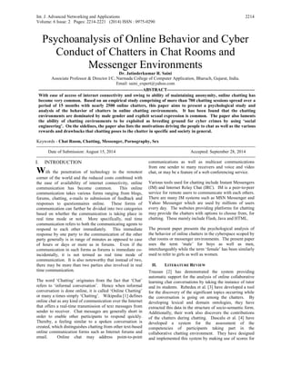 Int. J. Advanced Networking and Applications
Volume: 6 Issue: 2 Pages: 2214-2221 (2014) ISSN : 0975-0290
2214
Psychoanalysis of Online Behavior and Cyber
Conduct of Chatters in Chat Rooms and
Messenger Environments
Dr. Jatinderkumar R. Saini
Associate Professor & Director I/C, Narmada College of Computer Application, Bharuch, Gujarat, India.
Email: saini_expert@yahoo.com
----------------------------------------------------------------------ABSTRACT-----------------------------------------------------------
With ease of access of internet connectivity and owing to ability of maintaining anonymity, online chatting has
become very common. Based on an empirical study comprising of more than 700 chatting sessions spread over a
period of 15 months with nearly 2500 online chatters, this paper aims to present a psychological study and
analysis of the behavior of chatters in online chatting environments. It has been found that the chatting
environments are dominated by male gender and explicit sexual expression is common. The paper also laments
the ability of chatting environments to be exploited as breeding ground for cyber crimes by using ‘social
engineering’. On the sidelines, the paper also lists the motivations driving the people to chat as well as the various
rewards and drawbacks that chatting poses to the chatter in specific and society in general.
Keywords - Chat Room, Chatting, Messenger, Pornography, Sex
---------------------------------------------------------------------------------------------------------------------------------------------------
Date of Submission: August 15, 2014 Accepted: September 28, 2014
---------------------------------------------------------------------------------------------------------------------------------------------------
I. INTRODUCTION
With the penetration of technology in the remotest
corner of the world and the reduced costs combined with
the ease of availability of internet connectivity, online
communication has become common. This online
communication takes various forms ranging from blogs,
forums, chatting, e-mails to submission of feedback and
responses to questionnaires online. These forms of
communication can further be divided into two categories
based on whether the communication is taking place in
real time mode or not. More specifically, real time
communication refers to both the communicating agents to
respond to each other immediately. This immediate
response by one party to the communication of the other
party generally is in range of minutes as opposed to case
of hours or days or more as in forums. Even if the
communication in such forms as forums is immediate co-
incidentally, it is not termed as real time mode of
communication. It is also noteworthy that instead of two,
there may be more than two parties also involved in real
time communication.
The word ‘Chatting’ originates from the fact that ‘Chat’
refers to ‘informal conversation’. Hence when informal
conversation is done online, it is called ‘Online Chatting’
or many a times simply ‘Chatting’. Wikipedia [1] defines
online chat as any kind of communication over the Internet
that offers a real-time transmission of text messages from
sender to receiver. Chat messages are generally short in
order to enable other participants to respond quickly.
Thereby, a feeling similar to a spoken conversation is
created, which distinguishes chatting from other text-based
online communication forms such as Internet forums and
email. Online chat may address point-to-point
communications as well as multicast communications
from one sender to many receivers and voice and video
chat, or may be a feature of a web conferencing service.
Various tools used for chatting include Instant Messengers
(IM) and Internet Relay Chat (IRC). IM is a peer-to-peer
service for remote users to communicate with each others.
There are many IM systems such as MSN Messenger and
Yahoo Messenger which are used by millions of users
every day. The websites providing platforms for chatting
may provide the chatters with options to choose from, for
chatting. These mainly include Flash, Java and HTML.
The present paper presents the psychological analysis of
the behavior of online chatters in the cyberspace scoped by
chat rooms or messenger environments. The present paper
uses the term ‘male’ for boys as well as men,
interchangeably while the term ‘female’ has been similarly
used to refer to girls as well as women.
II. LITERATURE REVIEW
Trausan [2] has demonstrated the system providing
automatic support for the analysis of online collaborative
learning chat conversations by taking the instance of tutor
and its students. Rebedea et al. [3] have developed a tool
for the discovery of the significant topics occurring while
the conversation is going on among the chatters. By
developing lexical and domain ontologies, they have
extracted this data in the structure of socio-semantic form.
Additionally, their work also discovers the contributions
of the chatters during chatting. Dascalu et al. [4] have
developed a system for the assessment of the
competencies of participants taking part in the
collaborative chatting environment. They have designed
and implemented this system by making use of scores for
 