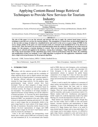 Int. J. Advanced Networking and Applications
Volume: 6 Issue: 2 Pages: 2222-2232 (2014) ISSN : 0975-0290
2222
Applying Content-Based Image Retrieval
Techniques to Provide New Services for Tourism
Industry
Zobeir Raisi
Department of Electrical Engineering, Chabahar Maritime University, Chabahar, IRAN
Email: zobeir.raisi@cmu.ac.ir
Farahnaz Mohanna
Assistant professor, Faculty of Electrical and Computer Engineering, University of Sistan and Baluchestan, Zahedan, IRAN
Email: f_mohanna@ece.usb.ac.ir
Mehdi Rezaei
Assistant professor, Faculty of Electrical and Computer Engineering, University of Sistan and Baluchestan, Zahedan, IRAN
Email: mehdi.rezaei@ece.usb.ac.ir
----------------------------------------------------------------------ABSTRACT--------------------------------------------------------------
The aim of this paper is to use the network and internet and also to apply the content based image retrieval
techniques to provide new services for tourism industry. The assumption is a tourist faces an interesting subject; he
or she can take an image of subject by a handheld device and send it to the server as query image of CBIR. In the
server, images similar to the query are retrieved and results are returned to the handheld device to be shown on a
web browser. Then, the tourist can access the useful information about the subject by clicking on one of the retrieved
images. For this purpose, a tourism database is created. Then several particular content-based image retrieval
techniques are selected and applied to the database. Among these techniques, ‘Edge Histogram Descriptor (EHD)’
and ‘Color layout descriptor (CLD)’ algorithms have better retrieval performances than the others. By combining
and modification of these two methods, a new CBIR algorithm is proposed for this application. Simulation results
show a high retrieval performance for the proposed algorithm.
Keywords – CBIR, Tourism Industry, MPEG-7, Mobile, Handheld Device
-----------------------------------------------------------------------------------------------------------------------------------------------------
Date of Submission : August 06, 2014 Date of Acceptance : September 29,2014
-----------------------------------------------------------------------------------------------------------------------------------------------------
1. INTRODUCTION
Nowadays, with the explosive growth of the number of
digital images available on internet and the availability of
image capturing devices such as digital cameras and image
scanners, the size of digital products is increasing rapidly [1,
2], therefore efficient indexing and searching becomes
essential for large image archives. For this purpose, many
general-purpose image retrieval systems have been
developed. There are three categories of image retrieval
methods: text-based, content-based, and semantic based. In
text-based systems, the images are manually annotated by
text descriptors. Text annotation to all images manually is
impractical because of large labeling cost and the subjective
of human perception. To overcome the above disadvantages
in text-based image retrieval system, ‘Content-Based Image
Retrieval (CBIR)’ was introduced in the early 1980s, which
is based on automatically indexing and retrieval [3, 4]. CBIR
aims to search images that are perceptually similar to the
query image based on visual content of the images without
the help of annotations. Researches mainly focused on the
effective low-level representation of images and CBIR
usually indexes images by low-level visual features such as
color [5], texture [6], and shape [7].
Color is the most dominant and distinguishing visual
feature that is widely used in CBIR and is invariant to image
size and orientations [8, 9]. As conventional color features
used in CBIR, there are color histogram, color correlogram,
color structure descriptor, and scale color descriptor [2].
Color histogram is the most commonly used color
representation scheme to represent the global feature
composition of an image but it does not have any spatial
information. It is invariant to translation and rotation of an
image and normalizing the histogram lead to scale invariance
[10].
Texture is used to specify the roughness or coarseness of
object surface and described as a pattern with some kind of
regularity. Texture feature has been used in various
applications ranging from industrial application to medical
imaging. There are various algorithms for texture analysis
used by researches, such as gray co-occurrences matrix [11],
Markov random field [12], ‘simultaneous auto-regressive
(SAR)’ model [13], wold decomposition model [14], Gabor
filtering [15], wavelet decomposition [16] and so on[7, 8].
Shape features are important image features though they
have not been widely used in CBIR as color and texture
features. Accurate extraction and representation of shape
information is one of the challenging tasks in shape image
retrieval [17]. Shape features have shown to be useful in
many domain specific images such as man-made objects. For
color images used in most papers, however, it is difficult to
apply shape features compared to color and texture due to
the inaccuracy of segmentation [7]. The classic methods of
 