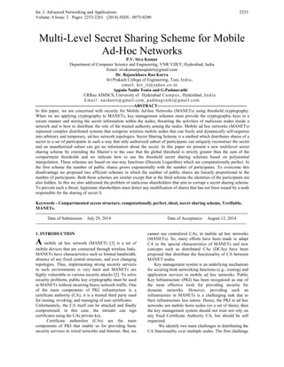 Int. J. Advanced Networking and Applications
Volume: 6 Issue: 2 Pages: 2253-2261 (2014) ISSN : 0975-0290
2253
Multi-Level Secret Sharing Scheme for Mobile
Ad-Hoc Networks
P.V. Siva Kumar
Department of Computer Science and Engineering, VNR VJIET, Hyderabad, India
Email: sivakumarpasupuleti@gmail.com
Dr. Rajasekhara Rao Kurra
Sri Prakash College of Engineering, Tuni, India,
email: krr_it@yahoo.co.in
Appala Naidu Tentu and G.Padmavathi
CRRao AIMSCS, University of Hyderabad Campus, Hyderabad ,India
Email: naidunit@gmail.com, padmagvathi@gmail.com
-------------------------------------------------------------------ABSTRACT-------------------------------------------------------------
In this paper, we are concerned with security for Mobile Ad-hoc Networks (MANETs) using threshold cryptography.
When we are applying cryptography to MANETs, key management schemes must provide the cryptographic keys in a
secure manner and storing the secret information within the nodes, thwarting the activities of malicious nodes inside a
network and is how to distribute the role of the trusted authority among the nodes. Mobile ad hoc networks (MANETs)
represent complex distributed systems that comprise wireless mobile nodes that can freely and dynamically self-organize
into arbitrary and temporary, ad-hoc network topologies. Secret Sharing Scheme is a method which distributes shares of a
secret to a set of participants in such a way that only authorized subset of participants can uniquely reconstruct the secret
and an unauthorized subset can get no information about the secret. In this paper we present a new multilevel secret
sharing scheme by extending the Shamir’s to the case that the global threshold is strictly greater than the sum of the
compartment thresholds and we indicate how to use the threshold secret sharing schemes based on polynomial
interpolation. These schemes are based on one-way functions (Discrete Logarithm) which are computationally perfect. In
the first scheme the number of public shares grows exponentially with the number of participants. To overcome this
disadvantage we proposed two efficient schemes in which the number of public shares ate linearly proportional to the
number of participants. Both these schemes are similar except that in the third scheme the identities of the participants are
also hidden. In this we also addressed the problem of malicious shareholders that aim to corrupt a secret sharing scheme.
To prevent such a threat, legitimate shareholders must detect any modification of shares that has not been issued by a node
responsible for the sharing of secret S.
Keywords - Compartmented access structure, computationally perfect, ideal, secret sharing scheme, Verifiable,
MANETs.
------------------------------------------------------------------------------------------------------------------------------------------------------
Date of Submission: July 29, 2014 Date of Acceptance: August 12, 2014
-----------------------------------------------------------------------------------------------------------------------------------------------------
1. INTRODUCTION
A mobile ad hoc network (MANET) [3] is a set of
mobile devices that are connected through wireless links.
MANETs have characteristics such as limited bandwidth,
absence of any fixed central structure, and ever changing
topologies. Thus, implementing strong security services
in such environments is very hard and MANETs are
highly vulnerable to various security attacks [2]. To solve
security problems, public key cryptography must be used
in MANETs without incurring heavy network traffic. One
of the main components of PKI infrastructure is a
certificate authority (CA), it is a trusted third party used
for issuing, revoking, and managing of user certificates.
Unfortunately, the CA itself can be attacked and finally
compromised; in this case, the intruder can sign
certificates using the CAs private key.
Certificate authorities (CAs) are the main
components of PKI that enable us for providing basic
security services in wired networks and Internet. But, we
cannot use centralized CAs, in mobile ad hoc networks
(MANETs). So, many efforts have been made to adapt
CA to the special characteristics of MANETs and new
concepts such as distributed CAs (DCAs) have been
proposed that distribute the functionality of CA between
MANET nodes.
Key management system is an underlying mechanism
for securing both networking functions (e.g., routing) and
application services in mobile ad hoc networks. Public
Key Infrastructure (PKI) has been recognized as one of
the most effective tools for providing security for
dynamic networks. However, providing such an
infrastructure in MANETs is a challenging task due to
their infrastructure less nature. Hence, the PKI in ad hoc
networks are mobile hosts nodes (or a set of them), then
the key management system should not trust nor rely on
any fixed Certificate Authority CA, but should be self
organized.
We identify two main challenges in distributing the
CA functionality over multiple nodes. The first challenge
 