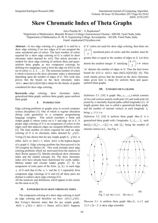 Integrated Intelligent Research (IIR) International Journal of Computing Algorithm
Volume: 06 Issue: 02 December 2017 Page No.59-63
ISSN: 2278-2397
59
Skew Chromatic Index of Theta Graphs
Joice Punitha M.1
, S. Rajakumari2
1
Department of Mathematics, Bharathi Women’s College (Autonomous) Chennai - 600108, Tamil Nadu, India
2
Department of Mathematics, R. M. D. Engineering College, Kavaraipettai – 601206, Tamil Nadu, India
Email: srajakumari23@yahoo.com
Abstract—A two edge coloring of a graph G is said be a
skew edge coloring if no two edges of G are assigned the
same unordered pair of colors. The least number of colors
required for a skew edge coloring of G is called its skew
chromatic index denoted by s(G). This article provides a
method for skew edge coloring of uniform theta and quasi-
uniform theta graphs as two component colorings by
defining two mappings f and g from the edge set E(G) to the
set of colors {1, 2, 3, …, k}. The minimum number of colors
k which is known as the skew chromatic index is determined
depending upon the number of edges of G. This work also
proves that the bound on the skew chromatic index
s G G k E G
 
( ) max { ( ), ( ( ) )}is sharp for the family of graphs
considered for skew edge coloring.
Keywords—edge coloring; skew chromatic index;
generalized theta graph; uniform theta graph; quasi-uniform
theta graph
I. INTRODUCTION
Edge coloring problems in graphs arise in several computer
science disciplines [1]. One of which is register allocation
during code generation in a computer programming
language compiler. This article considers a finite and
simple graph G whose vertex set is V and edge set is E. A
proper edge coloring of G is an assignment of colors to the
edges such that adjacent edges are assigned different colors
[2]. The least number of colors required for such an edge
coloring of G is its chromatic index denoted by '( )
G
 .
Vizing [3] has shown that for any simple graph G, '( )
G
 is
either ( )
 G or ( ) 1
 
G , where ( )
 G is the highest degree
of a graph G. Edge coloring problem has been proved to be
NP-complete by Holyer [4]. This work includes skew edge
coloring problems which are motivated from the analysis of
skew Room squares [5]. Marsha introduced skew chromatic
index and the related concepts [6]. The skew chromatic
index s(G) have already been determined for comb, ladder,
Mobius ladder and circular ladder graphs. [7, 8]. An
assignment of color pairs of the form { , }
i i
a b to each edge
i
e of G such that (i) the i
a ’s and the i
b ’s separately form
component edge colorings of G and (ii) all these pairs are
distinct is called a skew edge coloring of G.
All the notations and definitions which appear in this article
are the same as in [9].
II. LOWER BOUND ON SKEW CHROMATIC INDEX
The component coloring of a skew edge coloring is itself
an edge coloring and therefore we have ( ) '( )

s G G
 .
But Vizing’s theorem states that for any simple graph,
( ) '( ) ( ) 1
    
G G G
 . Hence ( ) ( )
 
s G G . Suppose
if ‘k’ colors are used for skew edge coloring, then there are
1
2

 
 
 
k
unordered pairs of colors and this number must be
greater than or equal to the number of edges in G. Let k(m)
denote the smallest integer ‘k’ satisfying
1
2

 

 
 
k
m where
‘m’ denotes the number of edges in G. Thus the best lower
bound for s(G) is ( ) max { ( ), ( ( ) )}
 
s G G k E G [6]. This
work mainly proves that the bound on the skew chromatic
index given here is sharp for uniform theta and quasi-
uniform theta graphs.
III. UNIFORM THETA GRAPHS
Definition 3.1: [10] A graph 1 2
( , ,..., )
 n
s s s which consists
of two end vertices namely north pole (N) and south pole (S)
joined by n internally disjoint paths called longitudes (L) of
length greater than one is called a generalized theta graph,
and the number of internal vertices in each longitude i
L
being ,1 .
 
i
s i n
Definition 3.2: [10] A uniform theta graph ( , )
 n l is a
generalized theta graph with l longitudes 1 2
, ,..., l
L L L such
that 1 2 ...
   
l
L L L n , and i
L being the number of
internal vertices in i
L . See Fig. 1.
(a) (b)
Fig. 1. (a) (2, 3, 4,1)
 (b) ( , )
 n l
Theorem 3.1: A uniform theta graph ( , )
 n l , 3

n and
3 2 2
  
l n is skew edge colorable.
 