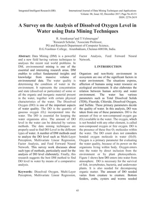 Integrated Intelligent Research (IIR) International Journal of Data Mining Techniques and Applications
Volume: 06, Issue: 02, December 2017, Page No.43-51
ISSN: 2278-2419
43
A Survey on the Analysis of Dissolved Oxygen Level in
Water using Data Mining Techniques
R. Arunkumar1
and T.Velmurugan2
1
Research Scholar, 2
Associate Professor,
PG and Research Department of Computer Science,
D.G.Vaishnav College, Arumbakkam, Chennai-600106, India.
Abstract: Data Mining (DM) is a powerful
and a new field having various techniques to
analyses the recent real world problems. In
DM, environmental mining is one of the
essential and interesting research areas. DM
enables to collect fundamental insights and
knowledge from massive volume of
environmental data. The water quality is
determining the condition of water in the
environment. It represents the concentration
and state (dissolved or particulate) of some or
all the organic and inorganic material present
in the water, together with certain physical
characteristics of the water. The Dissolved
Oxygen (DO) is one of the important aspects
of water quality. The DO is the quantity of
gaseous oxygen (O2) incorporated into the
water. The DO is essential for keeping the
water organisms alive. The amount of DO
level in the water can be detected by various
methods. The data mining techniques are
properly used to find DO Level in the different
types of water. A number of DM methods used
to analyze the DO level such as Multi-Layer
Perceptron, Multivariate Linear Regression,
Factor Analysis, and Feed Forward Neural
Network. This survey work discusses about
such type of methods, particularly used for the
analysis of DO level elaborately. Finally, this
research suggests the best DM method to find
DO level in water by means of a comparative
analysis.
Keywords: Dissolved Oxygen, Multi-Layer
Perceptron, Multivariate Linear Regression,
Factor Analysis, Feed Forward Neural
Network.
I. INTRODUCTION
Organism and non-biotic environment in
ecosystem are one of the significant factors in
water environment. The situations express,
affection of humans using water resource on
ecological environment. It also elaborates the
relation between human activity and water
environment. The water has various
parameters such as Total Dissolved Solids
(TDS), Fluoride, Chloride, Dissolved Oxygen,
and Sulfate. These primary parameters decide
the quality of water. In this analysis, DO was
taken from one of these parameters. DO is the
amount of free or non-compound oxygen gas
(O2) available in the water. The oxygen, which
is not bonded with any other element, is called
non-compound oxygen or free oxygen. DO is
the presence of these free O2 molecules within
the water. The DO count does not considers
bonded oxygen molecule in water (H2O).
Oxygen is a primary parameter for evaluating
the water quality, because of its power on the
organisms living within body. Oxygen enters
into the water by direct inclusion from the
environment or by plant photosynthesis.
Figure 1 shows how DO enters into water from
atmosphere. DO is necessary for the survival
of fish, invertebrates, bacteria, and underwater
plants. It is also needed for decomposing
organic matter. The amount of DO needed
varies from creature to creature. Bottom
feeders, crabs, oysters and worms needed
 