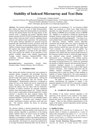Integrated Intelligent Research (IIR) International Journal of Computing Algorithm
Volume: 06 Issue: 02 December 2017 Page No.64-68
ISSN: 2278-2397
64
Stability of Indexed Microarray and Text Data
T.Velmurugan1
S.Deepa Lakshmi2
1
Associate Professor, PG and Research Department of Computer Science, D.G.Vaishnav College, Chennai, India.
2
Research Scholar, Bharathiar University, Coimbatore, India.
Email: velmurugan_dgvc@yahoo.co.in, deepa.dgvc@gmail.com
Abstract: The common challenge for machine learning and
data mining tasks is the curse of High Dimensionality.
Feature selection reduces the dimensionality by selecting the
relevant and optimal features from the huge dataset. In this
research work, a clustering and genetic algorithm based
feature selection (CLUST-GA-FS) is proposed that has three
stages namely irrelevant feature removal, redundant feature
removal, and optimal feature generation. The performance
of the feature selection algorithms are analyzed using the
parameters like classification accuracy, precision, recall and
error rate. Recently, an increasing attention is given to the
stability of feature selection algorithms which is an indicator
that requires that similar subsets of features are selected
every time the algorithm is executed on the same dataset.
This work analyzes the stability of the algorithm on four
publicly available dataset using stability measurements
Average normal hamming distance(ANHD), Dices
coefficient, Tanimoto distance, Jaccards index and
Kuncheva index.
Keywords:Stability measurements, Jaccard Index,
Kuncheva Index, Tanimoto Distance, Dice Coefficient.
I. INTRODUCTION
Data mining and machine learning tools were proposed to
automate pattern recognition and knowledge discovery
process. The growth of technology has led to exponential
growth of data with respect to dimensionality. Storing and
processing high dimensional data has become more
challenging[1]. Dimensionality reduction is a technique to
reduce the size of the dataset and can be categorized into
feature extraction and selection[2]. Feature extraction
projects the features into new space with low dimension.
Examples of feature extraction are principal component
analysis, linear discriminant analysis etc. Feature selection
aims to select a small subset of relevant features[3]. Feature
selection is classified into three methods namely filter
method, wrapper method and embedded method[4]. The
proposed algorithm CLUST-GA-FS is an embedded feature
selection method. Commonly used evaluation metrics
include classification accuracy, precision, recall and error
rate. The selection stability has drawn an increasing
attention recently.
The selection stability is desired characteristic for feature
selection algorithms. Selection stability is the sensitivity of a
feature selection algorithm to perturbation in the training
data[5]. Stability metrics are used to assess the stability of
multiple feature selection results. A feature selection
algorithm is considered as stable if the features selected are
consistent from multiple execution of the algorithm with the
same dataset[6]. Petr Somol et al. proposed a modified form
of Average Normalized Hamming Index and the family of
inter measures was introduced [7]. An extension to Rapid
Miner was proposed in which Least Angle Regression
algorithm was used. Kuncheva index was used to measure
the stability of MRMR and an ensemble version of MRMR
[8]. Suphakit et al. proposed a method for measuring the
similarity between words using Jaccard Coefficient which
was developed using Prolog language[9]. Yvan Saeys et al.
used multiple feature methods to produce more robust result
on Microarray datasets. Stability metrics Spearman
correlation and Jaccard index were used to determine the
robustness of the feature selectors[10]. A Graph based
feature selection method that assess the nodes using Eigen
Vector Centrality was proposed and the stability was
assessed using Kuncheva index[11]. Iman Kamkar et al.
proposed a new method that uses intrinsic graph structure of
the electronic medical records in which the graph structure
was exploited using Jaccard similarity[12]. David
Dernoncourt et al. introduced ATIPA stability measure
which is a modification of ATI that aims to avoid a bias on
the number of selected features [13]. Sarah et al. illustrated
the benefits of stability measures and showed that Pearson’s
correlation similarity measure is a generalization of
Kuncheva index[14]. Kehan Gao et al. used six filter feature
selection techniques , three sampling approaches and the
stability measure Consistency index on software
measurement data to study the impact of data sampling on
Stability of Feature Selection[15]. The work presented in
this paper analyses the different stability metrics and applies
to the proposed algorithm.
The paper is organized as follows: the various
stability measurements are explained in chapter 2, the
proposed algorithm CLUST-GA-FS is discussed in chapter
3. Chapter 4 discusses the stability of the proposed
algorithm.
II. STABILITY MEASUREMENTS
The Stability of the feature selection algorithm is the
sensitivity of the selection to the variation of the dataset.
The stability can be assessed by pair wise comparison
between the results. If the similarity is greater, the stability
is higher. There are three different representations of the
output of the feature selection algorithms namely indexing,
ranking and weighting.
A. Stability by Index
Let the dataset be X and the set of features be F. The
selected subset of features is represented as a vector of
indices that correspond to the features f ⊂ F. Let m be the
number of features in the dataset and k be the number of
features selected and k ≤ m. Stability measurement assesses
the amount of overlap between results.
Average Normal Hamming Distance(ANHD): ANHD
measures the amount of overlap between the features
 