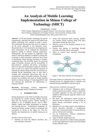 Integrated Intelligent Research (IIR) International Journal of Business Intelligents
Volume: 06 Issue: 02, December 2017, Page No.34-37
ISSN: 2278-2400
34
An Analysis of Mobile Learning
Implementation in Shinas College of
Technology (SHCT)
R.Madhubala1
, A.Akila2
1
Ph.D. Scholar, Department of Computer Science, Vels University, Chennai, India
2
Asst. Professor, Department of Computer Science, Vels University, Chennai, India
Email: balamadh@gmail.com, akila.scs@velsuniv.ac.in
Abstract - In the past decade, technology has grown
exponentially, especially the speed of the Internet and
mobile technology have reached its peak it seems.
This technology advancement also gives its impact to
all the areas especially in the education sector.
Researchers have to be interested in investigating how
these technologies can be exploited for educational
purposes aiming to enhance learning experiences.
Subsequently, this has prompt an exploration slant
which is ordinarily alluded to as Mobile Learning (M-
Learning) in which specialists endeavors have meant
to disseminate fitting learning encounters to learners
considering their own flexibility needs, the universal
usage of portable advances and the accessibility of
data whenever – anyplace. By and by, m-learning is
still in its start and extraordinary endeavors should be
done as such as to explore the potential outcomes of
educational outlook change from the conventional on-
estimate fits-all illuminating ways to deal with a
versatile and customized discovering that can be
circulated by means of portable creations. This paper,
presents the suitability and need of mobile learning
faciltity in Shinas College of Technology(SHCT) and
also presents the framework for implemeting m-
learning in SHCT.
Keyword: M-Learning, Context, Adapatation,
Learning through mobile, Ubiquitous Learning
I. INTRODUCTION
Rising progression in the field of portable innovation
has prepared for mobile learning. Mobile learning
alters the old learning process. Mobile learning is
defined as use of handheld devices such as PDA,
Mobile, Laptop and tablet technologies in teaching
and learning process. Fundamental component m-
leaning are learner, teacher, content, environment and
assessment as shown in the figure [1]. The key
benefits and characteristics of mobile leaning are as
follows.
Benefits of M-Learning [3][4]
 Students can learn the subjects anywhere, any
time and place restriction
 Along with classroom based learning, students
can continue his/her learning along with peers
and teacher outside the class room.
 Effective access of the learning contents in on-
demand fashion.
 Practice and sharing of knowledge through
activities with help of peers and experts.
 Allow to acquire more practical knowledge
immediately.
Figure 1: The basic elements of m-leaning [6]
Encourage learners to participate more actively in the
learning process by engaging them to authentic and
situated learning embedded in real-life context
Characteristics of Mobile Learning [5]
 Ubiquitous and on Demand: Ubiquitous means,
which is present everywhere. Hence, it should be
accessible regardless of time and location and
capable of delivering the required content at any
point of need.
 Bit Sized: The educational content should be
relatively short in duration as it is used mostly at
places having environment causing a lot of
distraction.
 Blended: It is very rarely used as only platform to
deliver education. Normally, it complements
other more resourceful modes of content delivery
such as clinical and e-learning.
 Can be Collaborative: Promote collaborative
learning as much as possible
 Types of Mobile Applications [8]
 Electronic materials for mobile learning basically
are the same applications which can be developed
in three different ways –
 