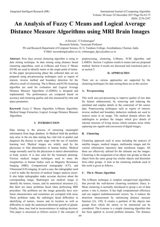 Integrated Intelligent Research (IIR) International Journal of Computing Algorithm
Volume: 06 Issue: 02 December 2017 Page No.65-73
ISSN: 2278-2397
69
An Analysis of Fuzzy C Means and Logical Average
Distance Measure Algorithms using MRI Brain Images
A.Naveen1
, T.Velmurugan2
1
Research Scholar, 2
Associate Professor
PG and Research Department of Computer Science, D. G. Vaishnav College, Arumbakkam, Chennai, India
E-Mail: naveenking@yahoo.co.in, velmurugan_dgvc@yahoo.co.in
Abstract: Now days several clustering algorithm is using in
data mining technique. In data mining using distance based
clustering algorithms, such as k-Means and Fuzzy C Means
(FCM) are used to identify tumor or the origin point of tumor.
In this paper pre-processing phase the collected data set are
prepared using pre-processing techniques such as region of
interest, inverse method and boundary detection for the
effective result of clustering. The k-Means and FCM clustering
algorithm are used for evaluation and Logical Average
Distance Measure Algorithms (LADMA) is designed and
implemented. The performances are compared based on
accuracy and clustering quality and also measured by time and
space parameters.
Keyword: Fuzzy C Means Algorithm, k-Means Algorithm,
Medical Image Extraction, Logical Average Distance Measure
Algorithms
I. INTRODUCTION
Data mining is the process of extracting meaningful
information from large database. In Medical field the problem
may arise in the era data mining has vital role to predict and
diagnosis the disease in early stage with the use of machine
learning tool. Medical images are widely used by the
physicians to find abnormalities in human bodies. Medical
image normally used by the physicians to detect abnormalities
in body system. It is also used for the treatment planning.
Various medical images techniques used to sense the
irregularities in human bodies such as Magnetic Resonance
Imaging (MRI), Computerized tomography (CT), and
Ultrasound (US) imaging. In such a case, the radiographer used
a tool to make the decision of medical images analysis easier.
It also helps radiographer make accurate decision about the
corresponding image. Radiologist use medical image to
identify the tumors, tissues, and its anatomical structures [1].
But there are many problems faced when performing MRI
procedure. The problems are the image generally have non-
linear characteristics and sometimes are corrupted with noise
These problems make the radiologist faced difficulties in
identifying of tumors, tissues and its location as well as
difficulties to study the anatomical abnormal growth of glands.
Finally, these may lead to inconveniences in making decision.
This paper is structured as follows section 2: the concepts of
preprocessing, clustering, k-Means, FCM algorithm and
LAMDA. Section 3 explains results k-means and our proposed
method. Section 4 results are discussed and conclusion part is
as section 5.
II. APPROACHES
There are so various approaches are supported by the
clustering techniques for data mining these are as this section
A. Pre-processing
This work uses pre-processing to improve quality of raw data
for feature enhancement, by removing and reducing the
unrelated and surplus details in the contextual of the source
data. Preprocessing techniques such as region of interest,
inverse method and boundary deduction methods are used to
remove noise in an image. The medical domain allows the
radiologists to produce the images which give details of
internal structure of living tissues which contains noise while
capturing raw signals and conversion of digital images.
B. Clustering
Clustering approach used in areas including the analysis of
satellite images, medical images, multimedia images and for
various information repository data warehouse images. All
these are effectively utilized for the ultimate use the images.
Clustering is the assignment of an object into groups so that an
object from the same group has similar objects and dissimilar
from other groups. A look at the clustering methods used in
this work is given as follows.
C. The k -Means Algorithm
The k-Means technique is simplest unsupervised algorithms
that provide the well-known clustering resolution. Since, k-
Mean clustering is normally introduced to group a set of data
points x into k clusters. It has high computational efficiency
and can support multidimensional vectors. So, it reduces the
distortion measurement by minimizing distance measure
function [16, 130]. It creates a partition of the objects into
groups from which the metric to be minimized can be
considered. The k-means is a simple clustering algorithm that
has been applied in several problem domains. The distance
 