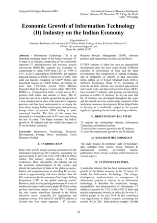 Integrated Intelligent Research (IIR) International Journal of Business Intelligents
Volume: 06 Issue: 02, December 2017, Page No.38-41
ISSN: 2278-2400
38
Economic Growth of Information Technology
(It) Industry on the Indian Economy
Vijayalakshmi.N
Assistant Professor in Economics, K.C.S Kasi Nadar College of Arts & Science,Chennai-21.
E-Mail: viji.economist@gmail.com
Phone No. 96003 63767
Abstract - Information Technology (IT) is an
important emerging sector of the Indian Economy. IT
in India is an industry comprising of two noteworthy
segments IT administrations and business process
outsourcing (BPO).The segment has expanded its
commitment to Indias GDP from 1.2% in 1998 to
9.3% in 2015. According to NASSCOM, the segment
amassed incomes of US$147 billion out of 2015, with
send out income remaining at US$99 billion and
household income at US$48 billion, developing by
more than 13%.Indias present Prime Minister
Narendra Modi has begun a venture called ‘DIGITAL
INDIA i.e., Computerized India to help secure IT a
position both inside and outside of India. The IT
sector has served as a fertile ground for the growth of
a new entrepreneurial class with innovative corporate
practices and has been instrumental in reversing the
brain drain, raising Indias brand equity and attracting
foreign direct investment (FDI) leading to other
associated benefits. The Size of this sector has
increased at a tremendous rate of 35% per year during
the last 10 years. This Paper examines the India’s
growth in IT industry and also studied the impact of
IT on the Indian Economy.
Keywords: Information Technology, Economic
Development, Foreign Direct Investment, Gross
Domestic Product.
I. INTRODUCTION
India is the world's largest sourcing destination for the
information technology (IT) industry, accounting for
approximately 67 per cent of the US$ 124-130 billion
market. The industry employs about 10 million
workforces. More importantly, the industry has led
the economic transformation of the country and
altered the perception of India in the global economy.
India's cost competitiveness in providing IT services,
which is approximately 3-4 times cheaper than the
US, continues to be the mainstay of its Unique Selling
Proposition (USP) in the global sourcing market.
However, India is also gaining prominence in terms of
intellectual capital with several global IT firms setting
up their innovation centers in India. The IT industry
has also created significant demand in the Indian
education sector, especially for engineering and
computer science. The Indian IT and ITES industry is
divided into four major segments – IT services,
Business Process Management (BPM), software
products and engineering services, and hardware.
IT/ITES industry in India has seen an unparalleled
development since the most recent decade. Different
activities of Government of India and the State
Governments like, progression of outside exchange,
end of obligations on imports of data innovation
items, setting up of Export Oriented Units (EOU),
Software Technology Parks (STP), unwinding of
controls on both internal and outward speculations
and remote trade, and Special Economic Zones (SEZ),
have assisted IT industry with gaining overwhelming
position in world's IT situation. So we can state that
the IT business has developed throughout the years
and has turned out to be a noteworthy supporter of the
worldwide monetary development. It has helped India
to develop as a worldwide compel in the present
regularly expanding focused and requesting condition.
II. OBJECTIVES OF THE STUDY
To analyse the relationship between Information
Technology and Indian Economy
To analyse the economic growth in the IT industry.
To study the employment growth in the IT industry.
III. RESEARCH METHODOLOGY
The study focuses on extensive study of Secondary
data collected from various books, National &
international Journals, government reports,
publications from various websites which focused on
various aspects.
IV. IT INDUSTRY IN INDIA
A particular industry that has been instrumental in the
growth of the Indian economy is the IT sector. IT
stands for Information Technology. The design,
development, implementation or management of
information systems is referred to as information
technology. It describes the production, storage,
manipulation and dissemination of information. IT
industries account for 7.2% of the GDP of India and
provide employment directly or indirectly for over 3.1
million people in the year 2014. It also contributes
very significantly to India’s exports: accounting for
around 18% in 2001. India produces roughly 150,000
 