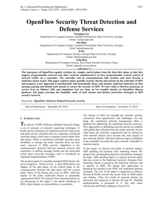 Int. J. Advanced Networking and Applications
Volume: 6 Issue: 3 Pages: 2347-2351 (2014) ISSN : 0975-0290
2347
OpenFlow Security Threat Detection and
Defense Services
Wanqing You
Department of Computer Science, Southern Polytechnic State University, Georgia
Email: wyou@spsu.edu
Kai Qian
Department of Computer Science, Southern Polytechnic State University, Georgia
Email: kqian@spsu.edu
Xi He
Department of Computer Science, Georgia State University, Georgia
Email: xhe8@student.gsu.edu
Ying Qian
Department of Computer Science, East China Normal University, China
Email: yqian@cs.ecnu.edu.cn
-------------------------------------------------------------------ABSTRACT--------------------------------------------------------------
The emergence of OpenFlow-capable switches de- couples control plane from the data flow plane so that they
support programmable network and allow network administrators to have programmable central control of
network traffic via a controller. The controller and its communication with switches and users become a
malicious attack target. This paper explores major possible security threats and attacks on the controller of SDN
and proposes a new approach to automatically and dynamically detect and monitor malicious behaviors on flow
message passing and defend such attacks to ensure the security of SDN. We have built a FlowEye prototype at
service level on Mininet API, and simulation tests are done on two feasible attacks on OpenFlow Beacon
platform. The paper provides the feasibility study of such attacks and defense protection strategies in SDN
security research.
Keywords - OpenFlow; Software Defined Network; security
-------------------------------------------------------------------------------------------------------------------------------------------------
Date of Submission: September 09, 2014 Date of Acceptance: November 13, 2014
---------------------------------------------------------------------------------------------------------------------------------------------------
I. INTRODUCTION
The advent of SDN (Software Defined Network) brings
a set of concepts of network organizing techniques. It
breaks up the limitations of traditional network framework
and pulls out the controlled units to a logically centralized
controller plane, which aims to separate control plane from
data plane. While a centralized controller provides great
flexibility to manage the entire network, there are also
many concerns in SDN security. OpenFlow is the
communication protocol between network devices and
controllers. It defines message format and the associated
action upon receiving messages, and is considered an
important implementation of SDN.
The position paper [1] classifies potential SDN threats into
seven categories. Shown in Fig. 1, these SDN threats can
happen on the data plane, on the control plane or the
communication between the data plane and the control
plane. Some of the threats only exist in SDN, while the
impact of the other traditional threats is potentially
augmented in SDN. The dynamic flow tunneling attack we
are discussing in this paper is the attack introduced in
SDN, which attacks on vulnerabilities in controllers.
The advent of SDN has brought the network security
community both opportunities and challenges. On one
hand, the centralized network management offers a
platform for addressing the traditional network concerns.
New approaches to defending network attacks are enabled
with global data collected from the whole network. On the
other hand, the controller components and its connection
with network devices have become the main targets of
new network attacks. Potential software bugs or backdoor
in the controller can make the entire network vulnerable to
network attacks.
In this paper, we discuss two kinds of network attacks,
ARP spoofing and dynamic flow tunneling Attack. We
propose the corresponding detection and defense strategies
for them. ARP spoofing attack is a typical network attack
that also exists in the traditional network. Dynamic flow
tunneling Attack is caused by the malicious software and
is specific to SDN. We design new approaches to
detecting two attacks in the SDN, and implement defense
strategies. The rest of the paper is organized as follows:
Section II briefly reviews the recent work on SDN attack
and defense. Then two kinds of network attacks are
discussed and analyzed in Section III and IV. Detailed
implementation is presented in V. We offer some
conclusions and future roadmap in Section VI.
 