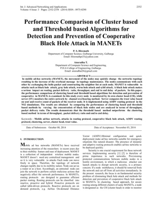 Int. J. Advanced Networking and Applications
Volume: 6 Issue: 3 Pages: 2352-2358 (2014) ISSN : 0975-0290
2352
Performance Comparison of Cluster based
and Threshold based Algorithms for
Detection and Prevention of Cooperative
Black Hole Attack in MANETs
P. S. Hiremath
Department of Computer Science, Gulbarga University, Gulbarga
Email: Hiremathps53@yahoo.com
Anuradha T.
Department of Computer Science and Engineering,
P.D.A College of Engineering, Gulbarga.
Email: anuradhat26@gmail.com
-------------------------------------------------------------------ABSTRACT--------------------------------------------------------------
In mobile ad-hoc networks (MANET), the movement of the nodes may quickly change the networks topology
resulting in the increase of the overhead message in topology maintenance. The nodes communicate with each
other by exchanging the hello packet and constructing the neighbor list at each node. MANET is vulnerable to
attacks such as black hole attack, gray hole attack, worm hole attack and sybil attack. A black hole attack makes
a serious impact on routing, packet delivery ratio, throughput, and end to end delay of packets. In this paper,
the performance comparison of clustering based and threshold based algorithms for detection and prevention of
cooperative in MANETs is examined. In this study every node is monitored by its own cluster head (CH), while
server (SV) monitors the entire network by channel overhearing method. Server computes the trust value based
on sent and receive count of packets of the receiver node. It is implemented using AODV routing protocol in the
NS2 simulations. The results are obtained by comparing the performance of clustering based and threshold
based methods by varying the concentration of black hole nodes and are analyzed in terms of throughput,
packet delivery ratio. The results demonstrate that the threshold based method outperforms the clustering
based method in terms of throughput, packet delivery ratio and end to end delay.
Keywords - Mobile ad-hoc network, attacks in routing protocol, cooperative black hole attack, AODV routing
protocol, clustering, server, cluster head, trust value.
-------------------------------------------------------------------------------------------------------------------------------------------------
Date of Submission: October 08, 2014 Date of Acceptance: November 03, 2014
-------------------------------------------------------------------------------------------------------------------------------------------------
I. INTRODUCTION
Mobile ad hoc networks (MANETs) have received
increasing attention of the researchers in recent years due
to their mobility feature and ease of deployment. MANET
is a collection of independent wireless mobile nodes.
MANET doesn’t need any centralized management and
so it is very vulnerable to attacks Each node can move
freely in space. Therefore, the topology of network
changes rapidly due to its mobility nature. Node can act as
a router or as a host. Accordingly, an untrusted node can
join the network to perform certain malicious actions that
negatively affect the network performance. In MANETs,
routing protocols are designed to guarantee efficient
packet routing. Routing protocols can be classified into
reactive, proactive and hybrid. Proactive protocols are
called table-driven protocols. Reactive protocols are on
demand protocols, e.g. Ad-hoc On-demand Distance
Vector (AODV).Minimal configuration and quick
deployment make ad hoc networks suitable for emergency
situations like natural disaster. The presence of dynamic
and adaptive routing protocols enables ad-hoc networks to
be deployed quickly.
Security is one crucial requirement for these network
services. Implementing security [1] [2] is therefore of
prime importance in such networks. Provisioning
protected communications between mobile nodes in a
hostile environment, in which a malicious attacker can
launch attacks to disrupt network security, is a primary
concern. If a node misbehaves, it should be removed from
the network and cut off from all activities immediately. In
the present research, the focus is on fundamental security
problem of eliminating black hole attack and methods for
detection and prevention of cooperative black hole attack
in MANETs. In clustering based approach, for secure
routing among different clusters of same MANETs, a node
is designated as the CH (cluster head) in order to monitor
 