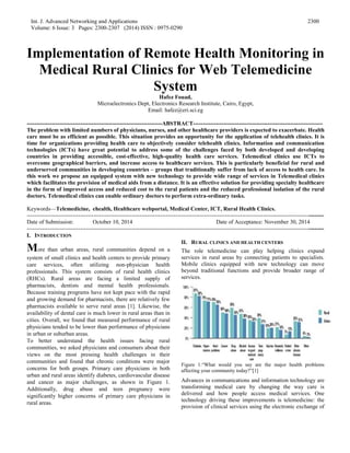 Int. J. Advanced Networking and Applications
Volume: 6 Issue: 3 Pages: 2300-2307 (2014) ISSN : 0975-0290
2300
Implementation of Remote Health Monitoring in
Medical Rural Clinics for Web Telemedicine
System
Hafez Fouad,
Microelectronics Dept, Electronics Research Institute, Cairo, Egypt,
Email: hafez@eri.sci.eg
-----------------------------------------------------------------------ABSTRACT--------------------------------------------------------------------
The problem with limited numbers of physicians, nurses, and other healthcare providers is expected to exacerbate. Health
care must be as efficient as possible. This situation provides an opportunity for the application of telehealth clinics. It is
time for organizations providing health care to objectively consider telehealth clinics. Information and communication
technologies (ICTs) have great potential to address some of the challenges faced by both developed and developing
countries in providing accessible, cost-effective, high-quality health care services. Telemedical clinics use ICTs to
overcome geographical barriers, and increase access to healthcare services. This is particularly beneficial for rural and
underserved communities in developing countries – groups that traditionally suffer from lack of access to health care. In
this work we propose an equipped system with new technology to provide wide range of services in Telemedical clinics
which facilitates the provision of medical aids from a distance. It is an effective solution for providing specialty healthcare
in the form of improved access and reduced cost to the rural patients and the reduced professional isolation of the rural
doctors. Telemedical clinics can enable ordinary doctors to perform extra-ordinary tasks.
Keywords—Telemedicine, ehealth, Healthcare webportal, Medical Center, ICT, Rural Health Clinics.
------------------------------------------------------------------------------------------------------------------------------------------------------------
Date of Submission: October 10, 2014 Date of Acceptance: November 30, 2014
------------------------------------------------------------------------------------------------------------------------------------------------------------
I. INTRODUCTION
More than urban areas, rural communities depend on a
system of small clinics and health centers to provide primary
care services, often utilizing non-physician health
professionals. This system consists of rural health clinics
(RHCs). Rural areas are facing a limited supply of
pharmacists, dentists and mental health professionals.
Because training programs have not kept pace with the rapid
and growing demand for pharmacists, there are relatively few
pharmacists available to serve rural areas [1]. Likewise, the
availability of dental care is much lower in rural areas than in
cities. Overall, we found that measured performance of rural
physicians tended to be lower than performance of physicians
in urban or suburban areas.
To better understand the health issues facing rural
communities, we asked physicians and consumers about their
views on the most pressing health challenges in their
communities and found that chronic conditions were major
concerns for both groups. Primary care physicians in both
urban and rural areas identify diabetes, cardiovascular disease
and cancer as major challenges, as shown in Figure 1.
Additionally, drug abuse and teen pregnancy were
significantly higher concerns of primary care physicians in
rural areas.
II. RURAL CLINICS AND HEALTH CENTERS
The role telemedicine can play helping clinics expand
services in rural areas by connecting patients to specialists.
Mobile clinics equipped with new technology can move
beyond traditional functions and provide broader range of
services.
Figure 1.“What would you say are the major health problems
affecting your community today?”[1]
Advances in communications and information technology are
transforming medical care by changing the way care is
delivered and how people access medical services. One
technology driving these improvements is telemedicine: the
provision of clinical services using the electronic exchange of
 