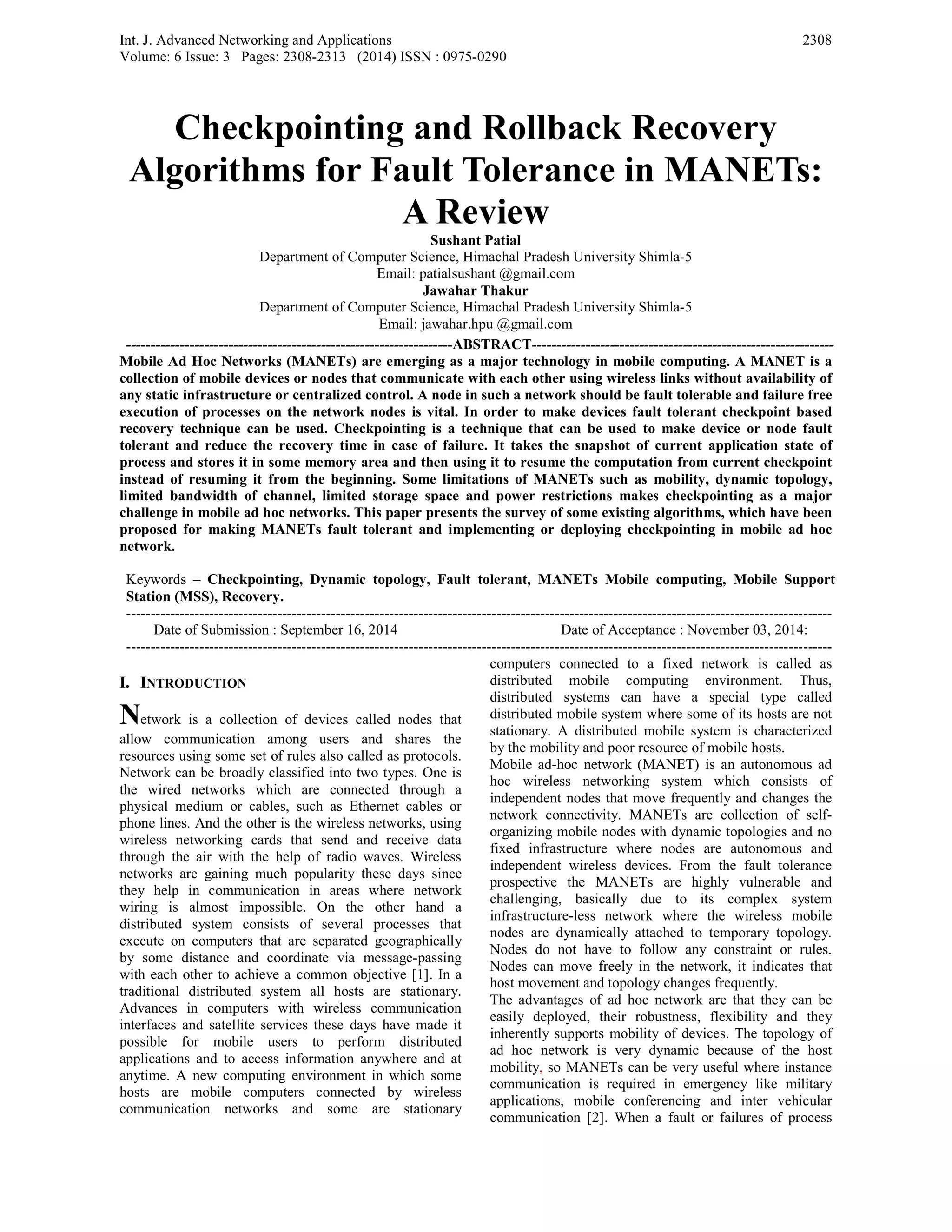 Int. J. Advanced Networking and Applications
Volume: 6 Issue: 3 Pages: 2308-2313 (2014) ISSN : 0975-0290
2308
Checkpointing and Rollback Recovery
Algorithms for Fault Tolerance in MANETs:
A Review
Sushant Patial
Department of Computer Science, Himachal Pradesh University Shimla-5
Email: patialsushant @gmail.com
Jawahar Thakur
Department of Computer Science, Himachal Pradesh University Shimla-5
Email: jawahar.hpu @gmail.com
-------------------------------------------------------------------ABSTRACT--------------------------------------------------------------
Mobile Ad Hoc Networks (MANETs) are emerging as a major technology in mobile computing. A MANET is a
collection of mobile devices or nodes that communicate with each other using wireless links without availability of
any static infrastructure or centralized control. A node in such a network should be fault tolerable and failure free
execution of processes on the network nodes is vital. In order to make devices fault tolerant checkpoint based
recovery technique can be used. Checkpointing is a technique that can be used to make device or node fault
tolerant and reduce the recovery time in case of failure. It takes the snapshot of current application state of
process and stores it in some memory area and then using it to resume the computation from current checkpoint
instead of resuming it from the beginning. Some limitations of MANETs such as mobility, dynamic topology,
limited bandwidth of channel, limited storage space and power restrictions makes checkpointing as a major
challenge in mobile ad hoc networks. This paper presents the survey of some existing algorithms, which have been
proposed for making MANETs fault tolerant and implementing or deploying checkpointing in mobile ad hoc
network.
Keywords – Checkpointing, Dynamic topology, Fault tolerant, MANETs Mobile computing, Mobile Support
Station (MSS), Recovery.
-------------------------------------------------------------------------------------------------------------------------------------------------
Date of Submission : September 16, 2014 Date of Acceptance : November 03, 2014:
-------------------------------------------------------------------------------------------------------------------------------------------------
I. INTRODUCTION
Network is a collection of devices called nodes that
allow communication among users and shares the
resources using some set of rules also called as protocols.
Network can be broadly classified into two types. One is
the wired networks which are connected through a
physical medium or cables, such as Ethernet cables or
phone lines. And the other is the wireless networks, using
wireless networking cards that send and receive data
through the air with the help of radio waves. Wireless
networks are gaining much popularity these days since
they help in communication in areas where network
wiring is almost impossible. On the other hand a
distributed system consists of several processes that
execute on computers that are separated geographically
by some distance and coordinate via message-passing
with each other to achieve a common objective [1]. In a
traditional distributed system all hosts are stationary.
Advances in computers with wireless communication
interfaces and satellite services these days have made it
possible for mobile users to perform distributed
applications and to access information anywhere and at
anytime. A new computing environment in which some
hosts are mobile computers connected by wireless
communication networks and some are stationary
computers connected to a fixed network is called as
distributed mobile computing environment. Thus,
distributed systems can have a special type called
distributed mobile system where some of its hosts are not
stationary. A distributed mobile system is characterized
by the mobility and poor resource of mobile hosts.
Mobile ad-hoc network (MANET) is an autonomous ad
hoc wireless networking system which consists of
independent nodes that move frequently and changes the
network connectivity. MANETs are collection of self-
organizing mobile nodes with dynamic topologies and no
fixed infrastructure where nodes are autonomous and
independent wireless devices. From the fault tolerance
prospective the MANETs are highly vulnerable and
challenging, basically due to its complex system
infrastructure-less network where the wireless mobile
nodes are dynamically attached to temporary topology.
Nodes do not have to follow any constraint or rules.
Nodes can move freely in the network, it indicates that
host movement and topology changes frequently.
The advantages of ad hoc network are that they can be
easily deployed, their robustness, flexibility and they
inherently supports mobility of devices. The topology of
ad hoc network is very dynamic because of the host
mobility, so MANETs can be very useful where instance
communication is required in emergency like military
applications, mobile conferencing and inter vehicular
communication [2]. When a fault or failures of process
 