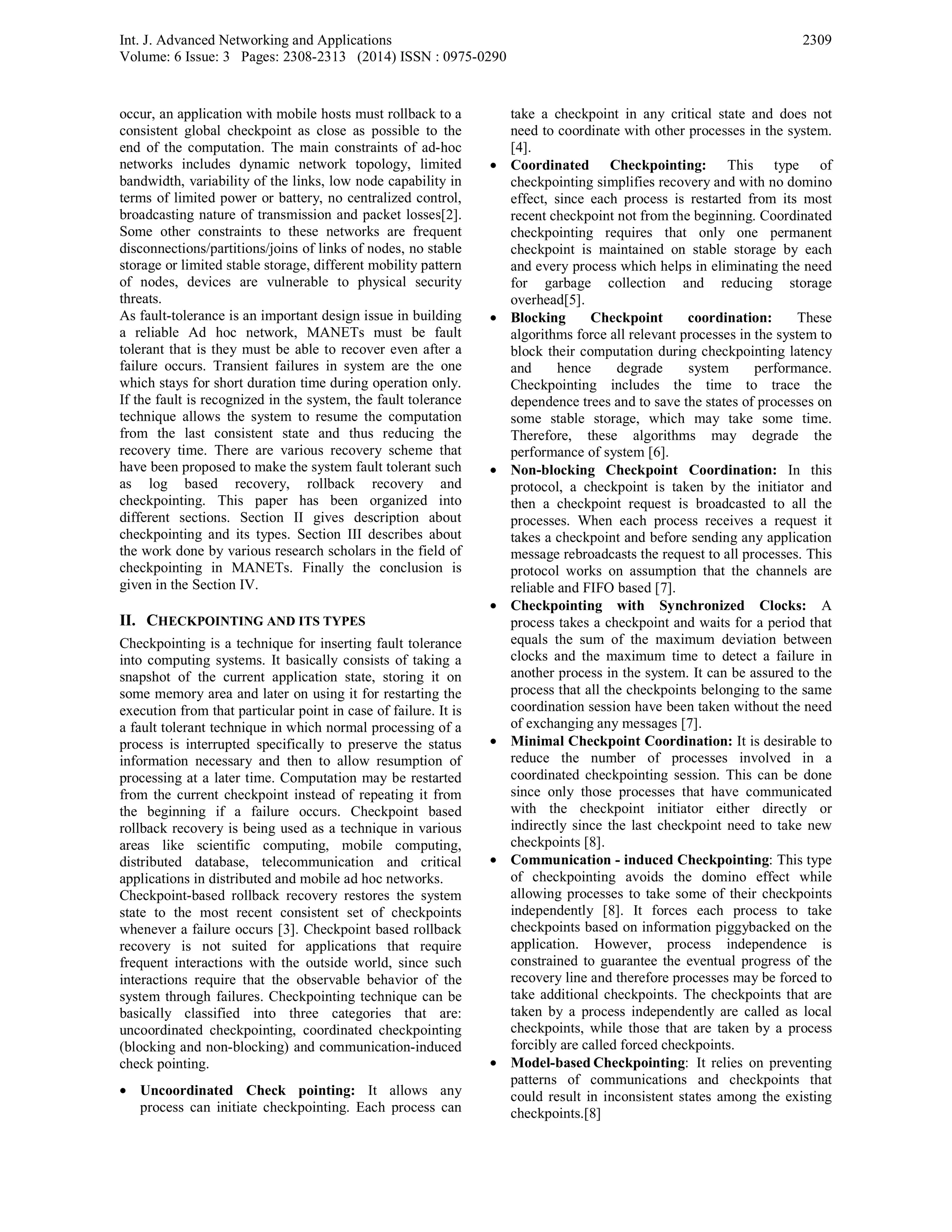 Int. J. Advanced Networking and Applications
Volume: 6 Issue: 3 Pages: 2308-2313 (2014) ISSN : 0975-0290
2309
occur, an application with mobile hosts must rollback to a
consistent global checkpoint as close as possible to the
end of the computation. The main constraints of ad-hoc
networks includes dynamic network topology, limited
bandwidth, variability of the links, low node capability in
terms of limited power or battery, no centralized control,
broadcasting nature of transmission and packet losses[2].
Some other constraints to these networks are frequent
disconnections/partitions/joins of links of nodes, no stable
storage or limited stable storage, different mobility pattern
of nodes, devices are vulnerable to physical security
threats.
As fault-tolerance is an important design issue in building
a reliable Ad hoc network, MANETs must be fault
tolerant that is they must be able to recover even after a
failure occurs. Transient failures in system are the one
which stays for short duration time during operation only.
If the fault is recognized in the system, the fault tolerance
technique allows the system to resume the computation
from the last consistent state and thus reducing the
recovery time. There are various recovery scheme that
have been proposed to make the system fault tolerant such
as log based recovery, rollback recovery and
checkpointing. This paper has been organized into
different sections. Section II gives description about
checkpointing and its types. Section III describes about
the work done by various research scholars in the field of
checkpointing in MANETs. Finally the conclusion is
given in the Section IV.
II. CHECKPOINTING AND ITS TYPES
Checkpointing is a technique for inserting fault tolerance
into computing systems. It basically consists of taking a
snapshot of the current application state, storing it on
some memory area and later on using it for restarting the
execution from that particular point in case of failure. It is
a fault tolerant technique in which normal processing of a
process is interrupted specifically to preserve the status
information necessary and then to allow resumption of
processing at a later time. Computation may be restarted
from the current checkpoint instead of repeating it from
the beginning if a failure occurs. Checkpoint based
rollback recovery is being used as a technique in various
areas like scientific computing, mobile computing,
distributed database, telecommunication and critical
applications in distributed and mobile ad hoc networks.
Checkpoint-based rollback recovery restores the system
state to the most recent consistent set of checkpoints
whenever a failure occurs [3]. Checkpoint based rollback
recovery is not suited for applications that require
frequent interactions with the outside world, since such
interactions require that the observable behavior of the
system through failures. Checkpointing technique can be
basically classified into three categories that are:
uncoordinated checkpointing, coordinated checkpointing
(blocking and non-blocking) and communication-induced
check pointing.
• Uncoordinated Check pointing: It allows any
process can initiate checkpointing. Each process can
take a checkpoint in any critical state and does not
need to coordinate with other processes in the system.
[4].
• Coordinated Checkpointing: This type of
checkpointing simplifies recovery and with no domino
effect, since each process is restarted from its most
recent checkpoint not from the beginning. Coordinated
checkpointing requires that only one permanent
checkpoint is maintained on stable storage by each
and every process which helps in eliminating the need
for garbage collection and reducing storage
overhead[5].
• Blocking Checkpoint coordination: These
algorithms force all relevant processes in the system to
block their computation during checkpointing latency
and hence degrade system performance.
Checkpointing includes the time to trace the
dependence trees and to save the states of processes on
some stable storage, which may take some time.
Therefore, these algorithms may degrade the
performance of system [6].
• Non-blocking Checkpoint Coordination: In this
protocol, a checkpoint is taken by the initiator and
then a checkpoint request is broadcasted to all the
processes. When each process receives a request it
takes a checkpoint and before sending any application
message rebroadcasts the request to all processes. This
protocol works on assumption that the channels are
reliable and FIFO based [7].
• Checkpointing with Synchronized Clocks: A
process takes a checkpoint and waits for a period that
equals the sum of the maximum deviation between
clocks and the maximum time to detect a failure in
another process in the system. It can be assured to the
process that all the checkpoints belonging to the same
coordination session have been taken without the need
of exchanging any messages [7].
• Minimal Checkpoint Coordination: It is desirable to
reduce the number of processes involved in a
coordinated checkpointing session. This can be done
since only those processes that have communicated
with the checkpoint initiator either directly or
indirectly since the last checkpoint need to take new
checkpoints [8].
• Communication - induced Checkpointing: This type
of checkpointing avoids the domino effect while
allowing processes to take some of their checkpoints
independently [8]. It forces each process to take
checkpoints based on information piggybacked on the
application. However, process independence is
constrained to guarantee the eventual progress of the
recovery line and therefore processes may be forced to
take additional checkpoints. The checkpoints that are
taken by a process independently are called as local
checkpoints, while those that are taken by a process
forcibly are called forced checkpoints.
• Model-based Checkpointing: It relies on preventing
patterns of communications and checkpoints that
could result in inconsistent states among the existing
checkpoints.[8]
 