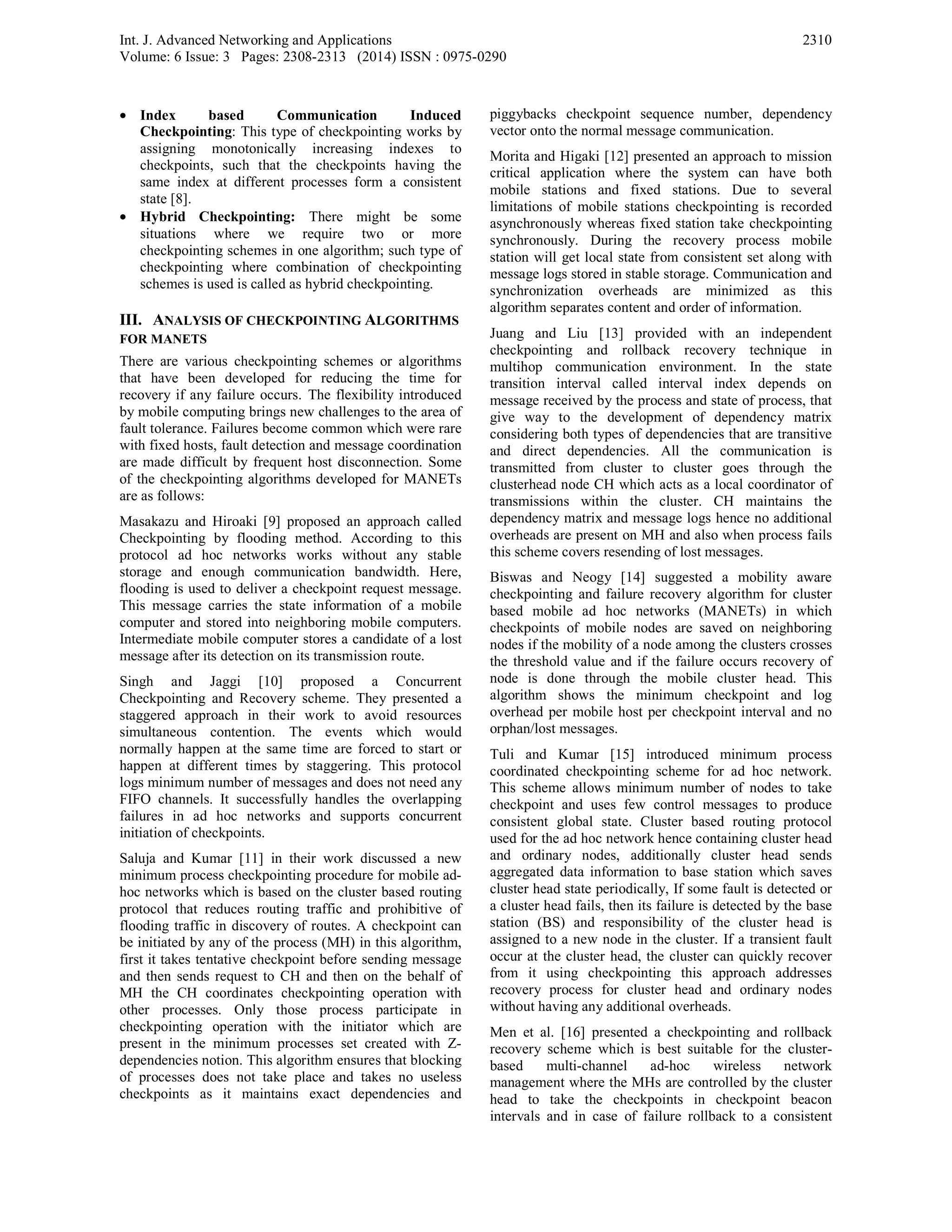Int. J. Advanced Networking and Applications
Volume: 6 Issue: 3 Pages: 2308-2313 (2014) ISSN : 0975-0290
2310
• Index based Communication Induced
Checkpointing: This type of checkpointing works by
assigning monotonically increasing indexes to
checkpoints, such that the checkpoints having the
same index at different processes form a consistent
state [8].
• Hybrid Checkpointing: There might be some
situations where we require two or more
checkpointing schemes in one algorithm; such type of
checkpointing where combination of checkpointing
schemes is used is called as hybrid checkpointing.
III. ANALYSIS OF CHECKPOINTING ALGORITHMS
FOR MANETS
There are various checkpointing schemes or algorithms
that have been developed for reducing the time for
recovery if any failure occurs. The flexibility introduced
by mobile computing brings new challenges to the area of
fault tolerance. Failures become common which were rare
with fixed hosts, fault detection and message coordination
are made difficult by frequent host disconnection. Some
of the checkpointing algorithms developed for MANETs
are as follows:
Masakazu and Hiroaki [9] proposed an approach called
Checkpointing by flooding method. According to this
protocol ad hoc networks works without any stable
storage and enough communication bandwidth. Here,
flooding is used to deliver a checkpoint request message.
This message carries the state information of a mobile
computer and stored into neighboring mobile computers.
Intermediate mobile computer stores a candidate of a lost
message after its detection on its transmission route.
Singh and Jaggi [10] proposed a Concurrent
Checkpointing and Recovery scheme. They presented a
staggered approach in their work to avoid resources
simultaneous contention. The events which would
normally happen at the same time are forced to start or
happen at different times by staggering. This protocol
logs minimum number of messages and does not need any
FIFO channels. It successfully handles the overlapping
failures in ad hoc networks and supports concurrent
initiation of checkpoints.
Saluja and Kumar [11] in their work discussed a new
minimum process checkpointing procedure for mobile ad-
hoc networks which is based on the cluster based routing
protocol that reduces routing traffic and prohibitive of
flooding traffic in discovery of routes. A checkpoint can
be initiated by any of the process (MH) in this algorithm,
first it takes tentative checkpoint before sending message
and then sends request to CH and then on the behalf of
MH the CH coordinates checkpointing operation with
other processes. Only those process participate in
checkpointing operation with the initiator which are
present in the minimum processes set created with Z-
dependencies notion. This algorithm ensures that blocking
of processes does not take place and takes no useless
checkpoints as it maintains exact dependencies and
piggybacks checkpoint sequence number, dependency
vector onto the normal message communication.
Morita and Higaki [12] presented an approach to mission
critical application where the system can have both
mobile stations and fixed stations. Due to several
limitations of mobile stations checkpointing is recorded
asynchronously whereas fixed station take checkpointing
synchronously. During the recovery process mobile
station will get local state from consistent set along with
message logs stored in stable storage. Communication and
synchronization overheads are minimized as this
algorithm separates content and order of information.
Juang and Liu [13] provided with an independent
checkpointing and rollback recovery technique in
multihop communication environment. In the state
transition interval called interval index depends on
message received by the process and state of process, that
give way to the development of dependency matrix
considering both types of dependencies that are transitive
and direct dependencies. All the communication is
transmitted from cluster to cluster goes through the
clusterhead node CH which acts as a local coordinator of
transmissions within the cluster. CH maintains the
dependency matrix and message logs hence no additional
overheads are present on MH and also when process fails
this scheme covers resending of lost messages.
Biswas and Neogy [14] suggested a mobility aware
checkpointing and failure recovery algorithm for cluster
based mobile ad hoc networks (MANETs) in which
checkpoints of mobile nodes are saved on neighboring
nodes if the mobility of a node among the clusters crosses
the threshold value and if the failure occurs recovery of
node is done through the mobile cluster head. This
algorithm shows the minimum checkpoint and log
overhead per mobile host per checkpoint interval and no
orphan/lost messages.
Tuli and Kumar [15] introduced minimum process
coordinated checkpointing scheme for ad hoc network.
This scheme allows minimum number of nodes to take
checkpoint and uses few control messages to produce
consistent global state. Cluster based routing protocol
used for the ad hoc network hence containing cluster head
and ordinary nodes, additionally cluster head sends
aggregated data information to base station which saves
cluster head state periodically, If some fault is detected or
a cluster head fails, then its failure is detected by the base
station (BS) and responsibility of the cluster head is
assigned to a new node in the cluster. If a transient fault
occur at the cluster head, the cluster can quickly recover
from it using checkpointing this approach addresses
recovery process for cluster head and ordinary nodes
without having any additional overheads.
Men et al. [16] presented a checkpointing and rollback
recovery scheme which is best suitable for the cluster-
based multi-channel ad-hoc wireless network
management where the MHs are controlled by the cluster
head to take the checkpoints in checkpoint beacon
intervals and in case of failure rollback to a consistent
 