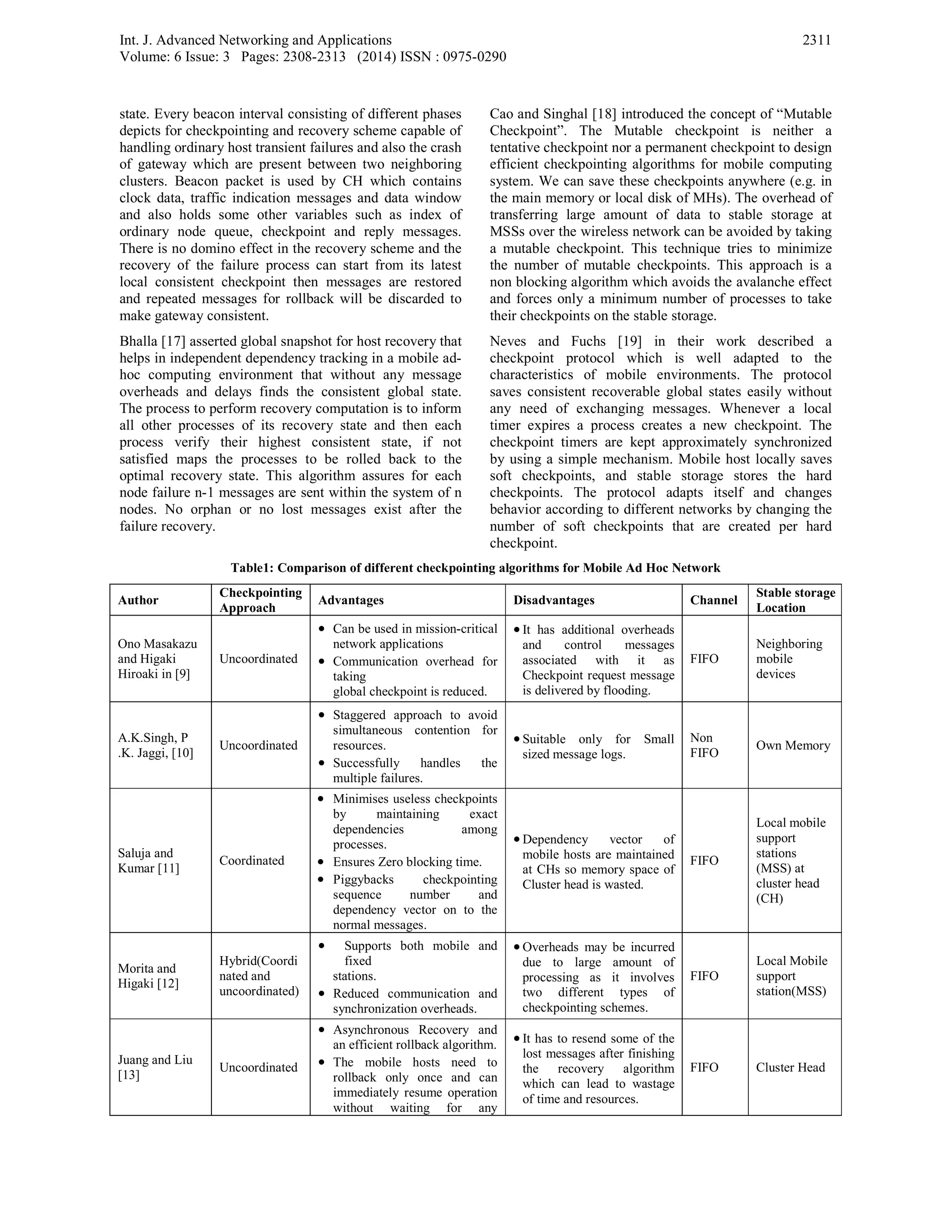 Int. J. Advanced Networking and Applications
Volume: 6 Issue: 3 Pages: 2308-2313 (2014) ISSN : 0975-0290
2311
state. Every beacon interval consisting of different phases
depicts for checkpointing and recovery scheme capable of
handling ordinary host transient failures and also the crash
of gateway which are present between two neighboring
clusters. Beacon packet is used by CH which contains
clock data, traffic indication messages and data window
and also holds some other variables such as index of
ordinary node queue, checkpoint and reply messages.
There is no domino effect in the recovery scheme and the
recovery of the failure process can start from its latest
local consistent checkpoint then messages are restored
and repeated messages for rollback will be discarded to
make gateway consistent.
Bhalla [17] asserted global snapshot for host recovery that
helps in independent dependency tracking in a mobile ad-
hoc computing environment that without any message
overheads and delays finds the consistent global state.
The process to perform recovery computation is to inform
all other processes of its recovery state and then each
process verify their highest consistent state, if not
satisfied maps the processes to be rolled back to the
optimal recovery state. This algorithm assures for each
node failure n-1 messages are sent within the system of n
nodes. No orphan or no lost messages exist after the
failure recovery.
Cao and Singhal [18] introduced the concept of “Mutable
Checkpoint”. The Mutable checkpoint is neither a
tentative checkpoint nor a permanent checkpoint to design
efficient checkpointing algorithms for mobile computing
system. We can save these checkpoints anywhere (e.g. in
the main memory or local disk of MHs). The overhead of
transferring large amount of data to stable storage at
MSSs over the wireless network can be avoided by taking
a mutable checkpoint. This technique tries to minimize
the number of mutable checkpoints. This approach is a
non blocking algorithm which avoids the avalanche effect
and forces only a minimum number of processes to take
their checkpoints on the stable storage.
Neves and Fuchs [19] in their work described a
checkpoint protocol which is well adapted to the
characteristics of mobile environments. The protocol
saves consistent recoverable global states easily without
any need of exchanging messages. Whenever a local
timer expires a process creates a new checkpoint. The
checkpoint timers are kept approximately synchronized
by using a simple mechanism. Mobile host locally saves
soft checkpoints, and stable storage stores the hard
checkpoints. The protocol adapts itself and changes
behavior according to different networks by changing the
number of soft checkpoints that are created per hard
checkpoint.
Table1: Comparison of different checkpointing algorithms for Mobile Ad Hoc Network
Author
Checkpointing
Approach
Advantages Disadvantages Channel
Stable storage
Location
Ono Masakazu
and Higaki
Hiroaki in [9]
Uncoordinated
• Can be used in mission-critical
network applications
• Communication overhead for
taking
global checkpoint is reduced.
• It has additional overheads
and control messages
associated with it as
Checkpoint request message
is delivered by flooding.
FIFO
Neighboring
mobile
devices
A.K.Singh, P
.K. Jaggi, [10]
Uncoordinated
• Staggered approach to avoid
simultaneous contention for
resources.
• Successfully handles the
multiple failures.
• Suitable only for Small
sized message logs.
Non
FIFO
Own Memory
Saluja and
Kumar [11]
Coordinated
• Minimises useless checkpoints
by maintaining exact
dependencies among
processes.
• Ensures Zero blocking time.
• Piggybacks checkpointing
sequence number and
dependency vector on to the
normal messages.
• Dependency vector of
mobile hosts are maintained
at CHs so memory space of
Cluster head is wasted.
FIFO
Local mobile
support
stations
(MSS) at
cluster head
(CH)
Morita and
Higaki [12]
Hybrid(Coordi
nated and
uncoordinated)
• Supports both mobile and
fixed
stations.
• Reduced communication and
synchronization overheads.
• Overheads may be incurred
due to large amount of
processing as it involves
two different types of
checkpointing schemes.
FIFO
Local Mobile
support
station(MSS)
Juang and Liu
[13]
Uncoordinated
• Asynchronous Recovery and
an efficient rollback algorithm.
• The mobile hosts need to
rollback only once and can
immediately resume operation
without waiting for any
• It has to resend some of the
lost messages after finishing
the recovery algorithm
which can lead to wastage
of time and resources.
FIFO Cluster Head
 