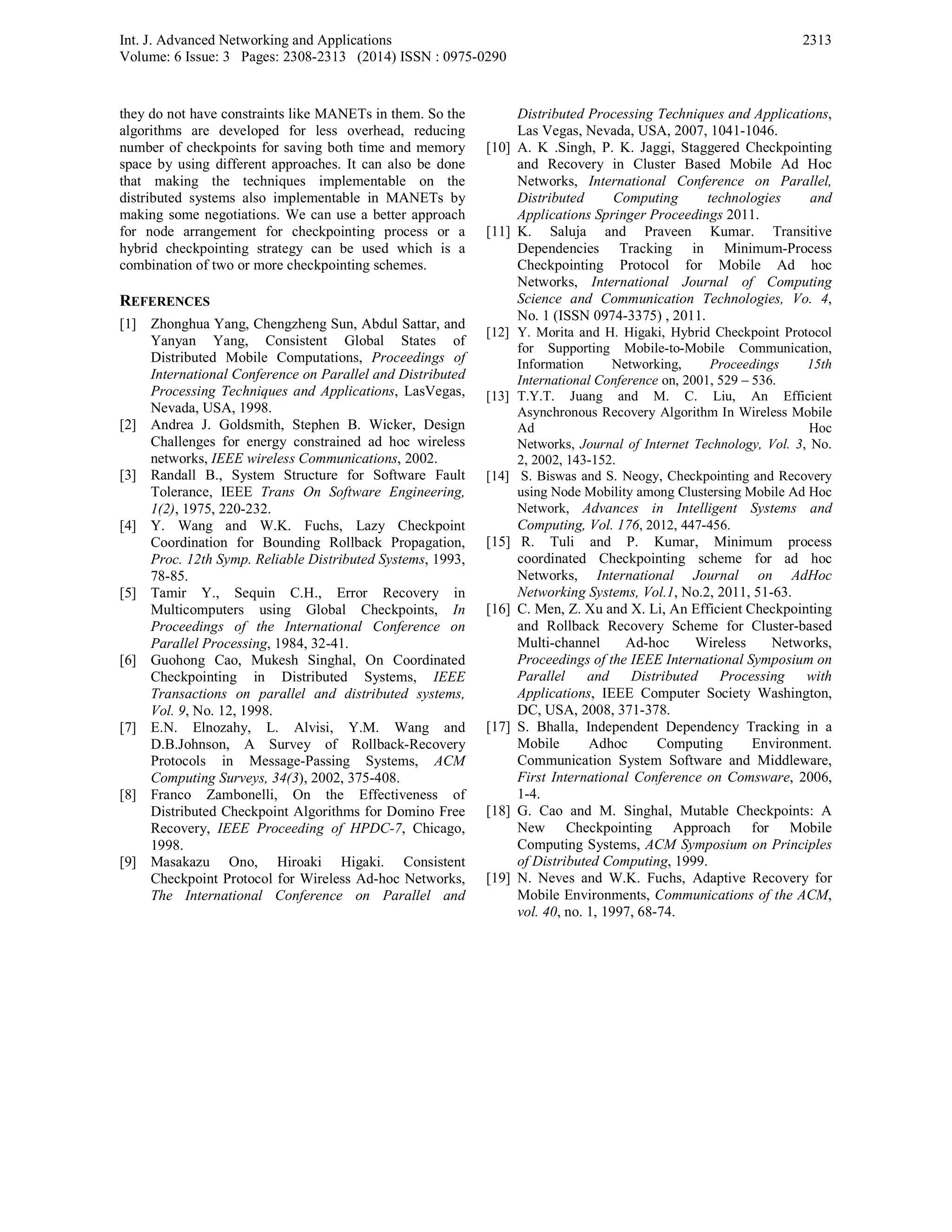 Int. J. Advanced Networking and Applications
Volume: 6 Issue: 3 Pages: 2308-2313 (2014) ISSN : 0975-0290
2313
they do not have constraints like MANETs in them. So the
algorithms are developed for less overhead, reducing
number of checkpoints for saving both time and memory
space by using different approaches. It can also be done
that making the techniques implementable on the
distributed systems also implementable in MANETs by
making some negotiations. We can use a better approach
for node arrangement for checkpointing process or a
hybrid checkpointing strategy can be used which is a
combination of two or more checkpointing schemes.
REFERENCES
[1] Zhonghua Yang, Chengzheng Sun, Abdul Sattar, and
Yanyan Yang, Consistent Global States of
Distributed Mobile Computations, Proceedings of
International Conference on Parallel and Distributed
Processing Techniques and Applications, LasVegas,
Nevada, USA, 1998.
[2] Andrea J. Goldsmith, Stephen B. Wicker, Design
Challenges for energy constrained ad hoc wireless
networks, IEEE wireless Communications, 2002.
[3] Randall B., System Structure for Software Fault
Tolerance, IEEE Trans On Software Engineering,
1(2), 1975, 220-232.
[4] Y. Wang and W.K. Fuchs, Lazy Checkpoint
Coordination for Bounding Rollback Propagation,
Proc. 12th Symp. Reliable Distributed Systems, 1993,
78-85.
[5] Tamir Y., Sequin C.H., Error Recovery in
Multicomputers using Global Checkpoints, In
Proceedings of the International Conference on
Parallel Processing, 1984, 32-41.
[6] Guohong Cao, Mukesh Singhal, On Coordinated
Checkpointing in Distributed Systems, IEEE
Transactions on parallel and distributed systems,
Vol. 9, No. 12, 1998.
[7] E.N. Elnozahy, L. Alvisi, Y.M. Wang and
D.B.Johnson, A Survey of Rollback-Recovery
Protocols in Message-Passing Systems, ACM
Computing Surveys, 34(3), 2002, 375-408.
[8] Franco Zambonelli, On the Effectiveness of
Distributed Checkpoint Algorithms for Domino Free
Recovery, IEEE Proceeding of HPDC-7, Chicago,
1998.
[9] Masakazu Ono, Hiroaki Higaki. Consistent
Checkpoint Protocol for Wireless Ad-hoc Networks,
The International Conference on Parallel and
Distributed Processing Techniques and Applications,
Las Vegas, Nevada, USA, 2007, 1041-1046.
[10] A. K .Singh, P. K. Jaggi, Staggered Checkpointing
and Recovery in Cluster Based Mobile Ad Hoc
Networks, International Conference on Parallel,
Distributed Computing technologies and
Applications Springer Proceedings 2011.
[11] K. Saluja and Praveen Kumar. Transitive
Dependencies Tracking in Minimum-Process
Checkpointing Protocol for Mobile Ad hoc
Networks, International Journal of Computing
Science and Communication Technologies, Vo. 4,
No. 1 (ISSN 0974-3375) , 2011.
[12] Y. Morita and H. Higaki, Hybrid Checkpoint Protocol
for Supporting Mobile-to-Mobile Communication,
Information Networking, Proceedings 15th
International Conference on, 2001, 529 – 536.
[13] T.Y.T. Juang and M. C. Liu, An Efficient
Asynchronous Recovery Algorithm In Wireless Mobile
Ad Hoc
Networks, Journal of Internet Technology, Vol. 3, No.
2, 2002, 143-152.
[14] S. Biswas and S. Neogy, Checkpointing and Recovery
using Node Mobility among Clustersing Mobile Ad Hoc
Network, Advances in Intelligent Systems and
Computing, Vol. 176, 2012, 447-456.
[15] R. Tuli and P. Kumar, Minimum process
coordinated Checkpointing scheme for ad hoc
Networks, International Journal on AdHoc
Networking Systems, Vol.1, No.2, 2011, 51-63.
[16] C. Men, Z. Xu and X. Li, An Efficient Checkpointing
and Rollback Recovery Scheme for Cluster-based
Multi-channel Ad-hoc Wireless Networks,
Proceedings of the IEEE International Symposium on
Parallel and Distributed Processing with
Applications, IEEE Computer Society Washington,
DC, USA, 2008, 371-378.
[17] S. Bhalla, Independent Dependency Tracking in a
Mobile Adhoc Computing Environment.
Communication System Software and Middleware,
First International Conference on Comsware, 2006,
1-4.
[18] G. Cao and M. Singhal, Mutable Checkpoints: A
New Checkpointing Approach for Mobile
Computing Systems, ACM Symposium on Principles
of Distributed Computing, 1999.
[19] N. Neves and W.K. Fuchs, Adaptive Recovery for
Mobile Environments, Communications of the ACM,
vol. 40, no. 1, 1997, 68-74.
 