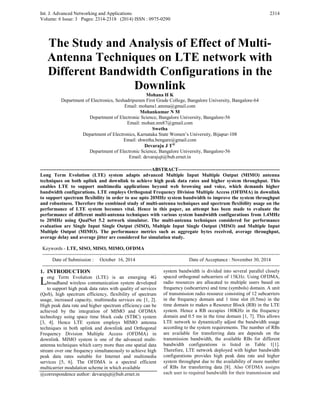 Int. J. Advanced Networking and Applications
Volume: 6 Issue: 3 Pages: 2314-2318 (2014) ISSN : 0975-0290
2314
The Study and Analysis of Effect of Multi-
Antenna Techniques on LTE network with
Different Bandwidth Configurations in the
Downlink
Mohana H K
Department of Electronics, Seshadripuram First Grade College, Bangalore University, Bangalore-64
Email: mohana1.amma@gmail.com
Mohankumar N M
Department of Electronic Science, Bangalore University, Bangalore-56
Email: mohan.nm87@gmail.com
Swetha
Department of Electronics, Karnataka State Women’s University, Bijapur-108
Email: shwetha.bengare@gmail.com
Devaraju J T@
Department of Electronic Science, Bangalore University, Bangalore-56
Email: devarajujt@bub.ernet.in
--------------------------------------------------------------------ABSTRACT--------------------------------------------------------------
Long Term Evolution (LTE) system adapts advanced Multiple Input Multiple Output (MIMO) antenna
techniques on both uplink and downlink to achieve high peak data rates and higher system throughput. This
enables LTE to support multimedia applications beyond web browsing and voice, which demands higher
bandwidth configurations. LTE employs Orthogonal Frequency Division Multiple Access (OFDMA) in downlink
to support spectrum flexibility in order to use upto 20MHz system bandwidth to improve the system throughput
and robustness. Therefore the combined study of multi-antenna techniques and spectrum flexibility usage on the
performance of LTE system becomes vital. Hence in this paper, an attempt has been made to evaluate the
performance of different multi-antenna techniques with various system bandwidth configurations from 1.4MHz
to 20MHz using QualNet 5.2 network simulator. The multi-antenna techniques considered for performance
evaluation are Single Input Single Output (SISO), Multiple Input Single Output (MISO) and Multiple Input
Multiple Output (MIMO). The performance metrics such as aggregate bytes received, average throughput,
average delay and average jitter are considered for simulation study.
Keywords - LTE, SISO, MISO, MIMO, OFDMA
-------------------------------------------------------------------------------------------------------------------------------------------------
Date of Submission : October 16, 2014 Date of Acceptance : November 30, 2014
-------------------------------------------------------------------------------------------------------------------------------------------------
1. INTRODUCTION
ong Term Evolution (LTE) is an emerging 4G
broadband wireless communication system developed
to support high peak data rates with quality of services
(QoS), high spectrum efficiency, flexibility of spectrum
usage, increased capacity, multimedia services etc [1, 2].
High peak data rate and higher spectrum efficiency can be
achieved by the integration of MIMO and OFDMA
technology using space time block code (STBC) system
[3, 4]. Hence LTE system employs MIMO antenna
techniques in both uplink and downlink and Orthogonal
Frequency Division Multiple Access (OFDMA) in
downlink. MIMO system is one of the advanced multi-
antenna techniques which carry more than one spatial data
stream over one frequency simultaneously to achieve high
peak data rates suitable for Internet and multimedia
services [5, 6]. The OFDMA is a spectral efficient
multicarrier modulation scheme in which available
@correspondence author: devarajujt@bub.ernet.in
system bandwidth is divided into several parallel closely
spaced orthogonal subcarriers of 15KHz. Using OFDMA,
radio resources are allocated to multiple users based on
frequency (subcarriers) and time (symbols) domain. A unit
of transmission radio resource consisting of 12 subcarriers
in the frequency domain and 1 time slot (0.5ms) in the
time domain to makes a Resource Block (RB) in the LTE
system. Hence a RB occupies 180KHz in the frequency
domain and 0.5 ms in the time domain [1, 7]. This allows
LTE network to dynamically adjust the bandwidth usage
according to the system requirements. The number of RBs
are available for transferring data are depends on the
transmission bandwidth, the available RBs for different
bandwidth configurations is listed in Table 1[1].
Therefore, LTE network deployed with higher bandwidth
configurations provides high peak data rate and higher
system throughput due to the availability of more number
of RBs for transferring data [8]. Also OFDMA assigns
each user to required bandwidth for their transmission and
L
 