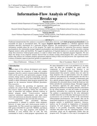 Int. J. Advanced Networking and Applications
Volume: 6 Issue: 3 Pages: 2319-2328 (2014) ISSN : 0975-0290
2319
Information-Flow Analysis of Design
Breaks up
Rajendra kumar
Research Scholar-Department of Computer Science, GITM Lucknow, Uttar Pradesh technical University, Lucknow.
Email: rajendra888999@gmail.com
Anil Kumar
Research Scholar-Department of Computer Science, GITM Lucknow, Uttar Pradesh technical University, Lucknow.
Email: anilgangwar15@gmail.com
Namrata Dhanda
Assott. Professor-Department of Computer Science, GITM Lucknow, Uttar Pradesh technical University, Lucknow.
Email: ndhanda510@gmail.com
---------------------------------------------------------------------ABSTRACT-----------------------------------------------------------------
Traditional interpreted data-flow analysis is executed on whole plans; however, such whole-program psychoanalysis is not
executable for large or uncompleted plans. We suggest fragment data-flow analysis as a substitute approach which
calculates data-flow information for a particular program fragment. The psychoanalysis is parameterized by the extra
information available about the rest of the program. We depict two frameworks for interracial flow-sensitive fragment
psychoanalysis, the relationship amongst fragment psychoanalysis and whole-program analysis, and the necessities ensuring
fragment analysis safety and feasibility. We suggest an application of fragment analysis as a second analysis phase after a
cheap flow-insensitive whole-program analysis, in order to obtain better data for important program fragments. We also
depict the design of two fragment analyses derived from an already existing whole-program flow- and context-sensitive
pointer alias analysis for Computer program and present empirical rating of their cost and precision. Our experiments show
evidence of dramatic improves precision gettable at a practical cost.
-------------------------------------------------------------------------------------------------------------------------------------------------------
Date of Submission: February 11, 2014 Date of Acceptance: March 12, 2014
-------------------------------------------------------------------------------------------------------------------------------------------------------
1 Introduction
Many stages of the software development cycle require
information about the properties of large and complex
programs. Data-flow analysis extracts semantic information
which can be used for code optimization, program slicing,
semantic change analysis, program restructuring, and code
testing. In many cases, interprocedural data-flow analysis is
needed to obtain information about program properties that
depend on the interaction between different procedures.
Flow insensitive
Analysis dismisses the governing of arguments and
computes one answer for the whole program; in contrast,
flow-sensitive depth psychology follows the control flow
order of statements and computes different solutions at
distinct program points. Context-sensitive analysis
conceives (sometimes approximately) only paths along
which calls and returns are decently matched, while context-
insensitive psychoanalysis does not make this eminence.
Traditionally, inter procedural data-flow
psychoanalysis is planned to examine whole programs;
however, in many cases such whole-program analysis is
impracticable. For This research was supported, in part, by
NSF grants CCR-9501761 and CCR- 9804065, and Edison
Design Group. Very large programs with hundreds of
thousands or even millions lines of code, the time
commanded to build a whole-program representation and
the space demanded to store it are prohibitive [1]. In many
cases, the plans are incomplete the source code for
components of the program (e.g., libraries) is not
uncommitted. Empirical evidence proposes that precise
interprocedural flow-sensitive analysis does not scale for
large programs [18]. In approximately cases the analysis
results are not needed for the whole program, but only for a
relatively small part of it | for example, a maintenance task
for a specific program fragment may only expect data-flow
information for curriculum directs inside the break up, both
before and after the sustentation change. This paper suggests
an alternative approach for plan analysis. Instead of
addressing the problem of calculating data-flow information
for the whole program, we deal the trouble of calculating
data-flow information for a particular program break up.
The problem is parameterized by the extra information
available about the rest of the plan. Such fragment data-flow
psychoanalysis can avoid the troubles of the conventional
whole-program psychoanalysis. For example, data can be
found about fragments of very large plans for which whole-
program analysis is prohibitively expensive. Likewise,
analysis can be executed on fragmentizes of incomplete
programs; for such programs, traditional whole-program
analysis is not possible. Eventually, fragment analysis
calculates data about only the “interesting portion" of the
curriculum, which can be significantly smaller than the
program itself. This paper is a first step in investigation the
 