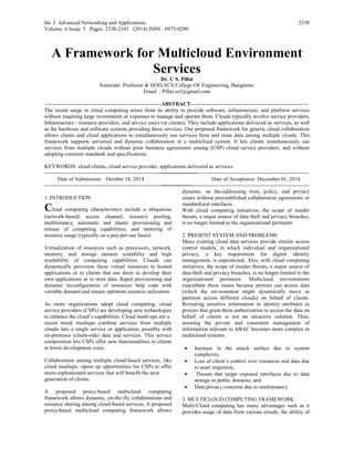 Int. J. Advanced Networking and Applications
Volume: 6 Issue: 3 Pages: 2338-2341 (2014) ISSN : 0975-0290
2338
A Framework for Multicloud Environment
Services
Dr. C S. Pillai
Associate .Professor & HOD,ACS College OF Engineering, Bangalore.
Email : Pillai.cs5@gmail.com
----------------------------------------------------------------ABSTRACT-----------------------------------------------------------------
The recent surge in cloud computing arises from its ability to provide software, infrastructure, and platform services
without requiring large investments or expenses to manage and operate them. Clouds typically involve service providers,
Infrastructure / resource providers, and service users (or clients). They include applications delivered as services, as well
as the hardware and software systems providing these services. Our proposed framework for generic cloud collaboration
allows clients and cloud applications to simultaneously use services from and route data among multiple clouds. This
framework supports universal and dynamic collaboration in a multicloud system. It lets clients simultaneously use
services from multiple clouds without prior business agreements among (CSP) cloud service providers, and without
adopting common standards and specifications.
KEYWORDS: cloud clients, cloud service provider, applications delivered as services.
--------------------------------------------------------------------------------------------------------------------------------------------------
Date of Submission: October 18, 2014 Date of Acceptance: December 01, 2014
--------------------------------------------------------------------------------------------------------------------------------------------------
1. INTRODUCTION
Cloud computing characteristics include a ubiquitous
(network-based) access channel; resource pooling;
multitenancy, automatic and elastic provisioning and
release of computing capabilities; and metering of
resource usage (typically on a pay-per-use basis).
Virtualization of resources such as processors, network,
memory, and storage ensures scalability and high
availability of computing capabilities. Clouds can
dynamically provision these virtual resources to hosted
applications or to clients that use them to develop their
own applications or to store data. Rapid provisioning and
dynamic reconfiguration of resources help cope with
variable demand and ensure optimum resource utilization.
As more organizations adopt cloud computing, cloud
service providers (CSPs) are developing new technologies
to enhance the cloud’s capabilities. Cloud mash-ups are a
recent trend; mashups combine services from multiple
clouds into a single service or application, possibly with
on-premises (client-side) data and services. This service
composition lets CSPs offer new functionalities to clients
at lower development costs.
Collaboration among multiple cloud-based services, like
cloud mashups, opens up opportunities for CSPs to offer
more-sophisticated services that will benefit the next
generation of clients.
A proposed proxy-based multicloud computing
framework allows dynamic, on-the-fly collaborations and
resource sharing among cloud-based services, A proposed
proxy-based multicloud computing framework allows
dynamic, on the-addressing trust, policy, and privacy
issues without preestablished collaboration agreements or
standardized interfaces.
With cloud computing initiatives, the scope of insider
threats, a major source of data theft and privacy breaches,
is no longer limited to the organizational perimeter
2. PRESENT SYSTEM AND PROBLEMS
Many existing cloud data services provide similar access
control models, in which individual and organizational
privacy, a key requirement for digital identity
management, is unprotected. Also, with cloud computing
initiatives, the scope of insider threats, a major source of
data theft and privacy breaches, is no longer limited to the
organizational perimeter. Multicloud environments
exacerbate these issues because proxies can access data
(which the environment might dynamically move or
partition across different clouds) on behalf of clients.
Revealing sensitive information in identity attributes to
proxies that grant them authorization to access the data on
behalf of clients is not an attractive solution. Thus,
assuring the private and consistent management of
information relevant to ABAC becomes more complex in
multicloud systems.
• Increase in the attack surface due to system
complexity,
• Loss of client’s control over resources and data due
to asset migration,
• Threats that target exposed interfaces due to data
storage in public domains, and
• Data privacy concerns due to multitenancy
3. MULTICLOUD COMPUTING FRAMEWORK
Multi-Cloud computing has many advantages such as it
provides usage of data from various clouds, the ability of
 