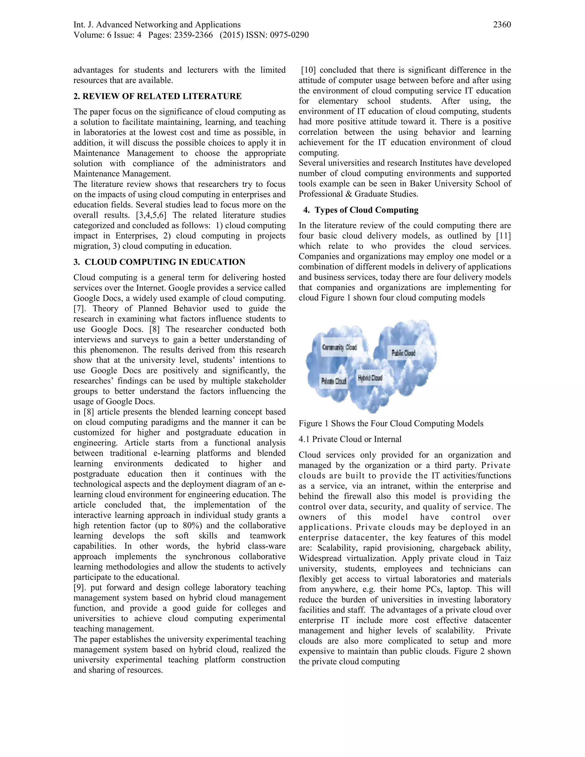 Int. J. Advanced Networking and Applicatio
Volume: 6 Issue: 4 Pages: 2359-2366 (20
advantages for students and lecturers wi
resources that are available.
2. REVIEW OF RELATED LITERATUR
The paper focus on the significance of cloud
a solution to facilitate maintaining, learning
in laboratories at the lowest cost and time
addition, it will discuss the possible choice
Maintenance Management to choose th
solution with compliance of the admi
Maintenance Management.
The literature review shows that researche
on the impacts of using cloud computing in
education fields. Several studies lead to foc
overall results. [3,4,5,6] The related lite
categorized and concluded as follows: 1) cl
impact in Enterprises, 2) cloud computin
migration, 3) cloud computing in education.
3. CLOUD COMPUTING IN EDUCATI
Cloud computing is a general term for del
services over the Internet. Google provides a
Google Docs, a widely used example of clo
[7]. Theory of Planned Behavior used
research in examining what factors influen
use Google Docs. [8] The researcher c
interviews and surveys to gain a better un
this phenomenon. The results derived from
show that at the university level, students
use Google Docs are positively and sig
researches’ findings can be used by multip
groups to better understand the factors i
usage of Google Docs.
in [8] article presents the blended learning
on cloud computing paradigms and the ma
customized for higher and postgraduate
engineering. Article starts from a funct
between traditional e-learning platforms
learning environments dedicated to
postgraduate education then it continu
technological aspects and the deployment di
learning cloud environment for engineering
article concluded that, the implement
interactive learning approach in individual
high retention factor (up to 80%) and the
learning develops the soft skills an
capabilities. In other words, the hybr
approach implements the synchronous
learning methodologies and allow the stude
participate to the educational.
[9]. put forward and design college labor
management system based on hybrid clou
function, and provide a good guide for
universities to achieve cloud computing
teaching management.
The paper establishes the university experim
management system based on hybrid clou
university experimental teaching platform
and sharing of resources.
ons
15) ISSN: 0975-0290
ith the limited
RE
d computing as
g, and teaching
as possible, in
s to apply it in
he appropriate
inistrators and
ers try to focus
enterprises and
us more on the
erature studies
oud computing
ng in projects
ION
livering hosted
a service called
oud computing.
to guide the
nce students to
onducted both
nderstanding of
m this research
s’ intentions to
gnificantly, the
ple stakeholder
nfluencing the
concept based
anner it can be
education in
tional analysis
and blended
higher and
ues with the
iagram of an e-
education. The
tation of the
study grants a
e collaborative
nd teamwork
rid class-ware
collaborative
ents to actively
ratory teaching
ud management
r colleges and
g experimental
mental teaching
ud, realized the
m construction
[10] concluded that there is significa
attitude of computer usage between be
the environment of cloud computing s
for elementary school students.
environment of IT education of cloud
had more positive attitude toward it.
correlation between the using beh
achievement for the IT education en
computing.
Several universities and research Instit
number of cloud computing environm
tools example can be seen in Baker U
Professional & Graduate Studies.
4. Types of Cloud Computing
In the literature review of the could c
four basic cloud delivery models, a
which relate to who provides th
Companies and organizations may em
combination of different models in del
and business services, today there are f
that companies and organizations ar
cloud Figure 1 shown four cloud comp
Figure 1 Shows the Four Cloud Compu
4.1 Private Cloud or Internal
Cloud services only provided for a
managed by the organization or a t
clouds are built to provide the IT
as a service, via an intranet, within
behind the firewall also this model
control over data, security, and qual
owners of this model have
applications. Private clouds may
enterprise datacenter, the key fea
are: Scalability, rapid provisioning,
Widespread virtualization. Apply pri
university, students, employees an
flexibly get access to virtual laborat
from anywhere, e.g. their home PC
reduce the burden of universities in
facilities and staff. The advantages of
enterprise IT include more cost e
management and higher levels of s
clouds are also more complicated
expensive to maintain than public clou
the private cloud computing
2360
ant difference in the
efore and after using
service IT education
After using, the
computing, students
There is a positive
avior and learning
nvironment of cloud
tutes have developed
ments and supported
University School of
computing there are
as outlined by [11]
he cloud services.
mploy one model or a
ivery of applications
four delivery models
re implementing for
puting models
uting Models
an organization and
hird party. Private
T activities/functions
n the enterprise and
is providing the
lity of service. The
e control over
be deployed in an
atures of this model
chargeback ability,
ivate cloud in Taiz
nd technicians can
tories and materials
s, laptop. This will
investing laboratory
f a private cloud over
effective datacenter
scalability. Private
to setup and more
uds. Figure 2 shown
 