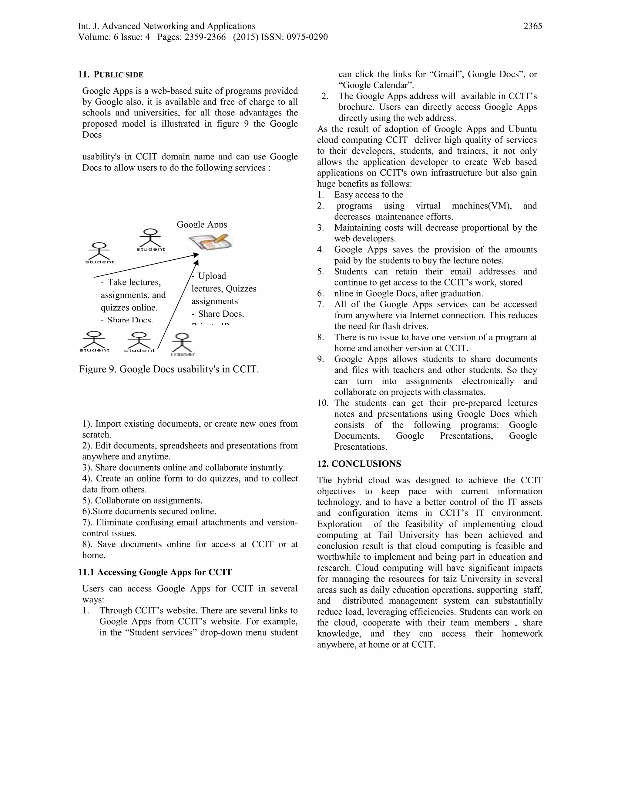 Int. J. Advanced Networking and Applications
Volume: 6 Issue: 4 Pages: 2359-2366 (2015) ISSN: 0975-0290
2365
11. PUBLIC SIDE
Google Apps is a web-based suite of programs provided
by Google also, it is available and free of charge to all
schools and universities, for all those advantages the
proposed model is illustrated in figure 9 the Google
Docs
usability's in CCIT domain name and can use Google
Docs to allow users to do the following services :
1). Import existing documents, or create new ones from
scratch.
2). Edit documents, spreadsheets and presentations from
anywhere and anytime.
3). Share documents online and collaborate instantly.
4). Create an online form to do quizzes, and to collect
data from others.
5). Collaborate on assignments.
6).Store documents secured online.
7). Eliminate confusing email attachments and version-
control issues.
8). Save documents online for access at CCIT or at
home.
11.1 Accessing Google Apps for CCIT
Users can access Google Apps for CCIT in several
ways:
1. Through CCIT’s website. There are several links to
Google Apps from CCIT’s website. For example,
in the “Student services” drop-down menu student
can click the links for “Gmail”, Google Docs”, or
“Google Calendar”.
2. The Google Apps address will available in CCIT’s
brochure. Users can directly access Google Apps
directly using the web address.
As the result of adoption of Google Apps and Ubuntu
cloud computing CCIT deliver high quality of services
to their developers, students, and trainers, it not only
allows the application developer to create Web based
applications on CCIT's own infrastructure but also gain
huge benefits as follows:
1. Easy access to the
2. programs using virtual machines(VM), and
decreases maintenance efforts.
3. Maintaining costs will decrease proportional by the
web developers.
4. Google Apps saves the provision of the amounts
paid by the students to buy the lecture notes.
5. Students can retain their email addresses and
continue to get access to the CCIT’s work, stored
6. nline in Google Docs, after graduation.
7. All of the Google Apps services can be accessed
from anywhere via Internet connection. This reduces
the need for flash drives.
8. There is no issue to have one version of a program at
home and another version at CCIT.
9. Google Apps allows students to share documents
and files with teachers and other students. So they
can turn into assignments electronically and
collaborate on projects with classmates.
10. The students can get their pre-prepared lectures
notes and presentations using Google Docs which
consists of the following programs: Google
Documents, Google Presentations, Google
Presentations.
12. CONCLUSIONS
The hybrid cloud was designed to achieve the CCIT
objectives to keep pace with current information
technology, and to have a better control of the IT assets
and configuration items in CCIT’s IT environment.
Exploration of the feasibility of implementing cloud
computing at Tail University has been achieved and
conclusion result is that cloud computing is feasible and
worthwhile to implement and being part in education and
research. Cloud computing will have significant impacts
for managing the resources for taiz University in several
areas such as daily education operations, supporting staff,
and distributed management system can substantially
reduce load, leveraging efficiencies. Students can work on
the cloud, cooperate with their team members , share
knowledge, and they can access their homework
anywhere, at home or at CCIT.
‐ Take lectures,
assignments, and
quizzes online.
‐ Share Docs.
Figure 9. Google Docs usability's in CCIT.
‐ Upload
lectures, Quizzes
assignments
‐ Share Docs.
P i t IP
Google Apps
 