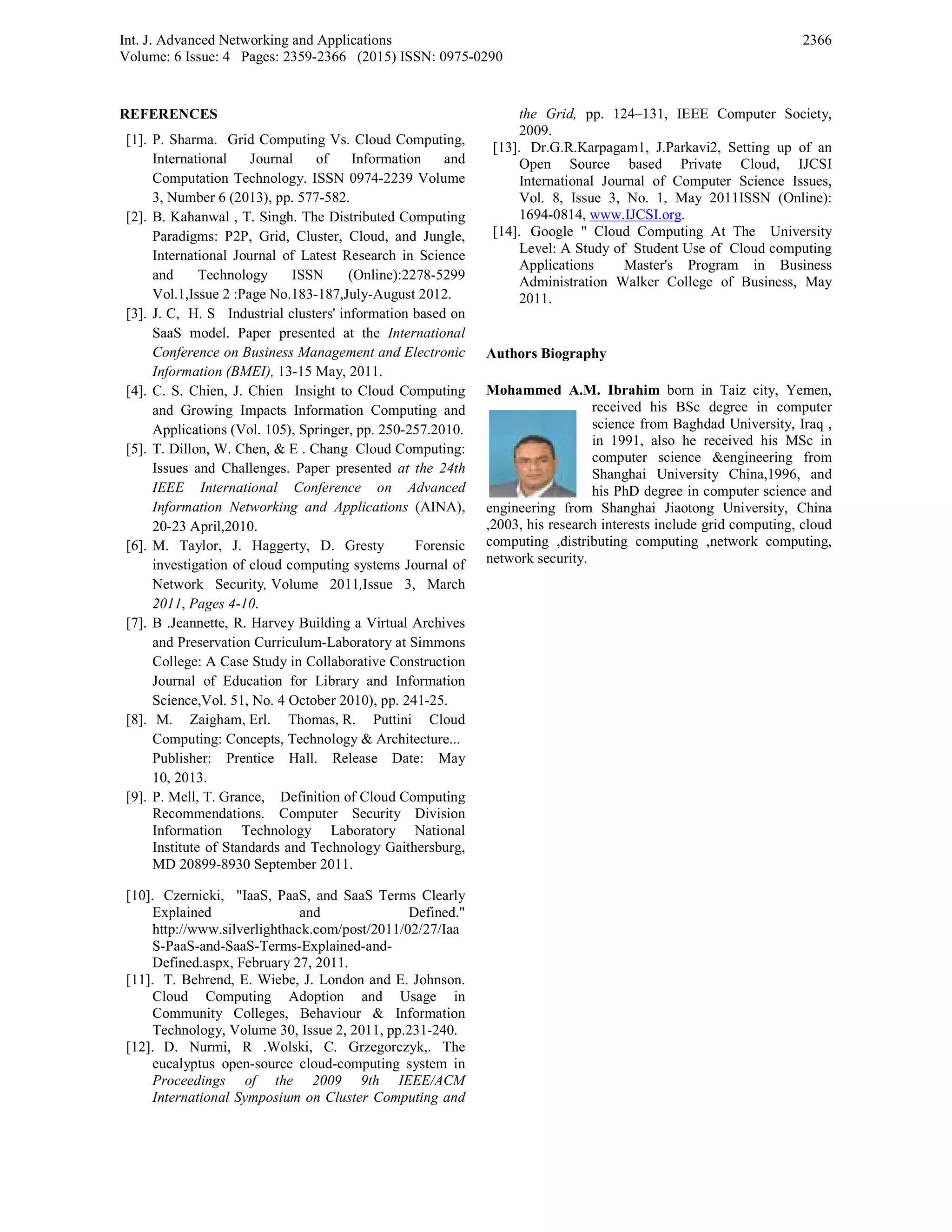Int. J. Advanced Networking and Applications
Volume: 6 Issue: 4 Pages: 2359-2366 (2015) ISSN: 0975-0290
2366
REFERENCES
[1]. P. Sharma. Grid Computing Vs. Cloud Computing,
International Journal of Information and
Computation Technology. ISSN 0974-2239 Volume
3, Number 6 (2013), pp. 577-582.
[2]. B. Kahanwal , T. Singh. The Distributed Computing
Paradigms: P2P, Grid, Cluster, Cloud, and Jungle,
International Journal of Latest Research in Science
and Technology ISSN (Online):2278-5299
Vol.1,Issue 2 :Page No.183-187,July-August 2012.
[3]. J. C, H. S Industrial clusters' information based on
SaaS model. Paper presented at the International
Conference on Business Management and Electronic
Information (BMEI), 13-15 May, 2011.
[4]. C. S. Chien, J. Chien Insight to Cloud Computing
and Growing Impacts Information Computing and
Applications (Vol. 105), Springer, pp. 250-257.2010.
[5]. T. Dillon, W. Chen, & E . Chang Cloud Computing:
Issues and Challenges. Paper presented at the 24th
IEEE International Conference on Advanced
Information Networking and Applications (AINA),
20-23 April,2010.
[6]. M. Taylor, J. Haggerty, D. Gresty Forensic
investigation of cloud computing systems Journal of
Network Security, Volume 2011,Issue 3, March
2011, Pages 4-10.
[7]. B .Jeannette, R. Harvey Building a Virtual Archives
and Preservation Curriculum-Laboratory at Simmons
College: A Case Study in Collaborative Construction
Journal of Education for Library and Information
Science,Vol. 51, No. 4 October 2010), pp. 241-25.
[8]. M. Zaigham, Erl. Thomas, R. Puttini Cloud
Computing: Concepts, Technology & Architecture...
Publisher: Prentice Hall. Release Date: May
10, 2013.
[9]. P. Mell, T. Grance, Definition of Cloud Computing
Recommendations. Computer Security Division
Information Technology Laboratory National
Institute of Standards and Technology Gaithersburg,
MD 20899-8930 September 2011.
[10]. Czernicki, "IaaS, PaaS, and SaaS Terms Clearly
Explained and Defined."
http://www.silverlighthack.com/post/2011/02/27/Iaa
S-PaaS-and-SaaS-Terms-Explained-and-
Defined.aspx, February 27, 2011.
[11]. T. Behrend, E. Wiebe, J. London and E. Johnson.
Cloud Computing Adoption and Usage in
Community Colleges, Behaviour & Information
Technology, Volume 30, Issue 2, 2011, pp.231-240.
[12]. D. Nurmi, R .Wolski, C. Grzegorczyk,. The
eucalyptus open-source cloud-computing system in
Proceedings of the 2009 9th IEEE/ACM
International Symposium on Cluster Computing and
the Grid, pp. 124–131, IEEE Computer Society,
2009.
[13]. Dr.G.R.Karpagam1, J.Parkavi2, Setting up of an
Open Source based Private Cloud, IJCSI
International Journal of Computer Science Issues,
Vol. 8, Issue 3, No. 1, May 2011ISSN (Online):
1694-0814, www.IJCSI.org.
[14]. Google " Cloud Computing At The University
Level: A Study of Student Use of Cloud computing
Applications Master's Program in Business
Administration Walker College of Business, May
2011.
Authors Biography
Mohammed A.M. Ibrahim born in Taiz city, Yemen,
received his BSc degree in computer
science from Baghdad University, Iraq ,
in 1991, also he received his MSc in
computer science &engineering from
Shanghai University China,1996, and
his PhD degree in computer science and
engineering from Shanghai Jiaotong University, China
,2003, his research interests include grid computing, cloud
computing ,distributing computing ,network computing,
network security.
 