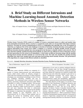 Int. J. Advanced Networking and Applications
Volume: 6 Issue: 4 Pages: 2414-2421 (2015) ISSN: 0975-0290
2414
A Brief Study on Different Intrusions and
Machine Learning-based Anomaly Detection
Methods in Wireless Sensor Networks
J. Saranya1
Research Scholar
Dept. of Computer Science, Avinashilingam Institute for Home Science and Higher Education for Women,
Coimbatore, India
Email: jsaranyam.philcs@gmail.com
Dr.G.Padmavathi2
Professor and Head
Dept. of Computer Science, Avinashilingam Institute for Home Science and Higher Education for Women,
Coimbatore, India
Email: ganapathi.padmavathi@gmail.com
-----------------------------------------------------------------ABSTRACT---------------------------------------------------------------------
Wireless Sensor Networks (WSN) consist of a number of resource constrained sensors to collect and monitor data
from unattended environments. Hence, security is a crucial task as the nodes are not provided with tamper-resistance
hardware. Provision for secured communication in WSN is a challenging task especially due to the environment in
which they are deployed. One of the main challenges is detection of intrusions. Intrusion detection system gathers and
analyzes information from various areas within a computer or a network to identify possible security breaches.
Different intrusion detection methods have been proposed in the literature to identify attacks in the network. Out of
these detection methods, machine-learning based methods are observed to be efficient in terms of detection accuracy
and alert generations for the system to act immediately. A brief study on different intrusions along with the machine
learning based anomaly detection methods are reviewed in this work. The study also classifies the machine learning
algorithms into supervised, unsupervised and semi-supervised learning–based anomaly detection. The performances
of the algorithms are compared and efficient methods are identified.
Keywords—Anomaly Detection, Intrusions, Intrusion Detection System, Machine-learning algorithms
-------------------------------------------------------------------------------------------------------------------------------------------------------
Date of Submission: August 25, 2014 Date of Acceptance: November 5, 2014
-------------------------------------------------------------------------------------------------------------------------------------------------------
1. Introduction
Wireless sensor networks (WSNs) are composed of a
number of limited, battery-powered and multi-utilitarian
devices called sensors which are obtusely arranged to
collect data from untended environments. It offers numerous
advantages over conventional networking in terms of lower
cost, scalability, flexibility, reliability and ease of
deployment. The constrained sensor resources in terms of
memory, processing, transmission and power make WSNs
vulnerable to a variety of malignant attacks. This provides
the way for the attackers to launch attacks in these
protocols. Modeling a stable security protocol is a difficult
task and more expensive that leads to enforcement
degradation. Intrusions are the set of actions by the intruders
that attempt to compromise the principles of security. An
Intruder attempts to gain illegitimate entry to a
system/network [4]. It is built on many patterns such as
refusing the services by inundating system resources,
speedily inseminating a virus or worm, and gaining
authorization of root users to perform malignant behavior.
Network intruders enter the hosts through Enumeration,
Viruses, Trojan horse, E-mail infection, password cracking,
and router attacks [8]. Intrusions are caused by insiders and
authorized users also while they attempt to gain and try to
misuse unauthorized privileges. The various causes of
intrusions include erroneous innovation, planning,
hardware/software model and susceptibility, applications,
component, operational defects and external disturbances.
The main objective of this paper is to provide a brief
description of the classification of different intrusions and
anomaly-based detection mechanisms using machine
learning algorithms in WSN. The rest of the paper is
organized as follows: Section 2 describes literature study.
Section 3 and 4 discuss about the different intrusions and
intrusion detection systems in WSN. Classification of
anomaly-based detections in WSN is presented in Section
5. Machine learning-based anomaly detection is discussed in
Section 6. Supervised, unsupervised and semi-supervised
learning-based anomaly detections are discussed in Section
 
