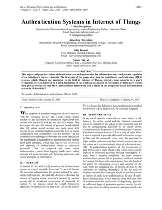 Int. J. Advanced Networking and Applications
Volume: 6 Issue: 4 Pages: 2422-2426 (2015) ISSN: 0975-0290
2422
Authentication Systems in Internet of Things
*Tuhin Borgohain
Department of Instrumentation Engineering, Assam Engineering College, Guwahati, India
Email: borgohain.tuhin@gmail.com
*Corresponding author
Amardeep Borgohain
Department of Electrical Engineering, Assam Engineering College, Guwahati, India
Email: amardeepborgohain@gmail.com
Uday Kumar
Tech Mahindra Limited, Chennai, India
Email : udaykumar@techmahindra.com
Sugata Sanyal
Corporate Technology Office, Tata Consultancy Services, Mumbai, India
Email: sugata.sanyal@tcs.com
-----------------------------------------------------------------------ABSTRACT----------------------------------------------------------
This paper analyzes the various authentication systems implemented for enhanced security and private reposition
of an individual’s login credentials. The first part of the paper describes the multi-factor authentication (MFA)
systems, which, though not applicable to the field of Internet of Things, provides great security to a user’s
credentials. MFA is followed by a brief description of the working mechanism of interaction of third party clients
with private resources over the OAuth protocol framework and a study of the delegation based authentication
system in IP-based IoT.
Keywords –Authentication, authorization, OAuth, SASL
--------------------------------------------------------------------------------------------------------------------------------------------------
Date of Submission: January 03, 2015 Date of Acceptance: February 04, 2015
--------------------------------------------------------------------------------------------------------------------------------------------------
I. INTRODUCTION
Wide adoption of seamless integration of social network
with any electronic devices like a smart phone, fitness
tracker etc. has facilitated the interaction of personnel with
anyone over the world with just the click of a button. This
has paved the way for sharing of personal health-related
data [1], online social account and many more with
anyone in any continent and has opened the way for social
collaboration and competition over the Internet. Yet the
communication taking place between the smart objects and
the social media is susceptible to interception from various
third party intruders, which may lead to loss of privacy
and exposure of authentication details to unwanted
personnel. Thus an improved and more robust
authentication system from logging inside one’s online
account will ensure a much safer browsing experience and
online exchange of information.
II. OVERVIEW
In section III, we will briefly introduce the authentication
system in a social network. In section IV, we will discuss
the two-step authentication [4] system adopted by many
online tech services and non-IoT devices to decrease the
chance of logging inside someone’s account by another
person due to accidental compromise of password. In
section V, we discuss about the OAuth framework
applicable in transmission of data in IoT devices.In section
VI, we discuss the delegation-based authentication method
for IP-based IoT. In section VII, we conclude the paper.
III. AUTHENTICATION
In any social network connected to a smart object, a link
between the online portal and the Internet connected
device is initiated by the upload of the registered user ID
and its corresponding password to an online server.
Authentication is the process of confirming one’s identity.
Two-factor authentication or 2FA is a way of login where
a user is required to provide additional information to sign
in than just the password. Using only the password to
login enables malicious attackers to have easy access into
the system as it represents single piece of information only
[14]. In authentication systems, all the transmission of
data from a user’s smart object to the online server can be
exposed to unwanted personnel through interception. As
such, from a security standpoint, the most common
authentication systems fail to guarantee a fail-safe method
for keeping the login information away from the hands of
the public for maintaining privacy and security for the
user. With the increasing use of mobile devices by the
consumers for banking, shopping [17] etc. the need for
security concerns have emerged which in turn has created
an interest in multi-factor authentication. In case of multi-
factor authentication, which requires more than one form
of authentication for verification of legitimacy, provides
an additional layer of protection against security breach.
Here apart from providing username and password by the
 