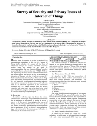Int. J. Advanced Networking and Applications
Volume: 6 Issue: 4 Pages: 2372-2378 (2015) ISSN: 0975-0290
2372
Survey of Security and Privacy Issues of
Internet of Things
*
TuhinBorgohain
Department of Instrumentation Engineering, Assam Engineering College, Guwahati-13
Email: borgohain.tuhin@gmail.com
Uday Kumar
Delivery Manager, Tech Mahindra Limited, India
Email: udaykumar@techmahindra.com
Sugata Sanyal
Corporate Technology Office, Tata Consultancy Services, Mumbai, India
Email: sugata.sanyal@tcs.com
* Corresponding author
----------------------------------------------------------------------ABSTRACT-----------------------------------------------------------
This paper is a general survey of all the security issues existing in the Internet of Things (IoT) along with an analysis
of the privacy issues that an end-user may face as a consequence of the spread of IoT. The majority of the survey is
focused on the security loopholes arising out of the information exchange technologies used in Internet of Things. No
countermeasure to the security drawbacks has been analyzed in the paper.
Keywords –Denial of Service, RFID, WSN, Internet of Things, DDoS Attack
-----------------------------------------------------------------------------------------------------------------------------------------------------
Date of Submission: January 10, 2015 Date of Acceptance: January 19, 2015
-----------------------------------------------------------------------------------------------------------------------------------------------------
1. Introduction
Building upon the concept of Device to Device (D2D)
communication technology of Bill Joy [1], Internet of
Things (IoT) embodies the concept of free flow of
information amongst the various embedded computing
devices using the internet as the mode of
intercommunication. The term “Internet of Things” was first
proposed by Kevin Ashton in the year 1982 [2]. With the
aim of providing advanced mode of communication between
the various systems and devices as well as facilitating the
interaction of humans with the virtual environment, IoT
finds its application in almost anyfield. But as with all things
using the internet infrastructure for information exchange,
IoT to is susceptible to various security issues and has some
major privacy concerns for the end users. As such IoT, even
with all its advanced capabilities in the information
exchange area, is a flawed concept from the security
viewpoint and proper steps has to be taken in the initial
phase itself before going for further development of IoT for
an effective and widely accepted adoption.
2. OVERVIEW
In section 3 of this paper we discuss the various
communication technologies using theInternet infrastructure
for the exchange of information. In section 4, we do a
survey of all the security issues plaguing the Internet of
Things as well as the pervading privacy issues faced by the
end users of technologies utilizing the advanced information
sharing architecture of IoT. In section 5, we conclude our
paper with a proposal for the necessary steps to be taken for
addressing all the security issues of IoT.
3. CONNECTIVITYTECHNOLOGIES AND
INTERACTION AMONGST VARIOUS
INTERNET OF THINGS (IoT) DEVICES
The automatic exchange of information between two
systems or two devices without any manual input is the
main objective of the Internet of Things. This automated
information exchange between two devices takes place
through some specific communication technologies, which
are described below.
3.1 Wireless Sensor Networks (WSN)
As described in [3], WSN are compositions of
independent nodes whose wireless communication takes
place over limited frequency and bandwidth. The
communicating nodes of a typical wireless sensor network
consist of the following parts:
i. Sensor
ii. Microcontroller
iii. Memory
iv. Radio Transceiver
v. Battery
Due to the limited communication range of each sensor
node of a WSN, multi-hop relay of information take place
between the source and the base station. The required data is
collected by the wireless sensors through collaboration
amongst the various nodes, which is then sent to the sink
node for directed routing towards the base station. The
communication network formed dynamically by the use of
wireless radio transceivers facilitates data transmission
between nodes. Multi-hop transmission of data demands
different nodes to take diverse traffic loads [2].
3.2 Radio Frequency Identification (RFID)
In context to the Internet of Things (IoT), RFID
technology is mainly used in information tags interacting
with each other automatically.RFID tags use radio
 