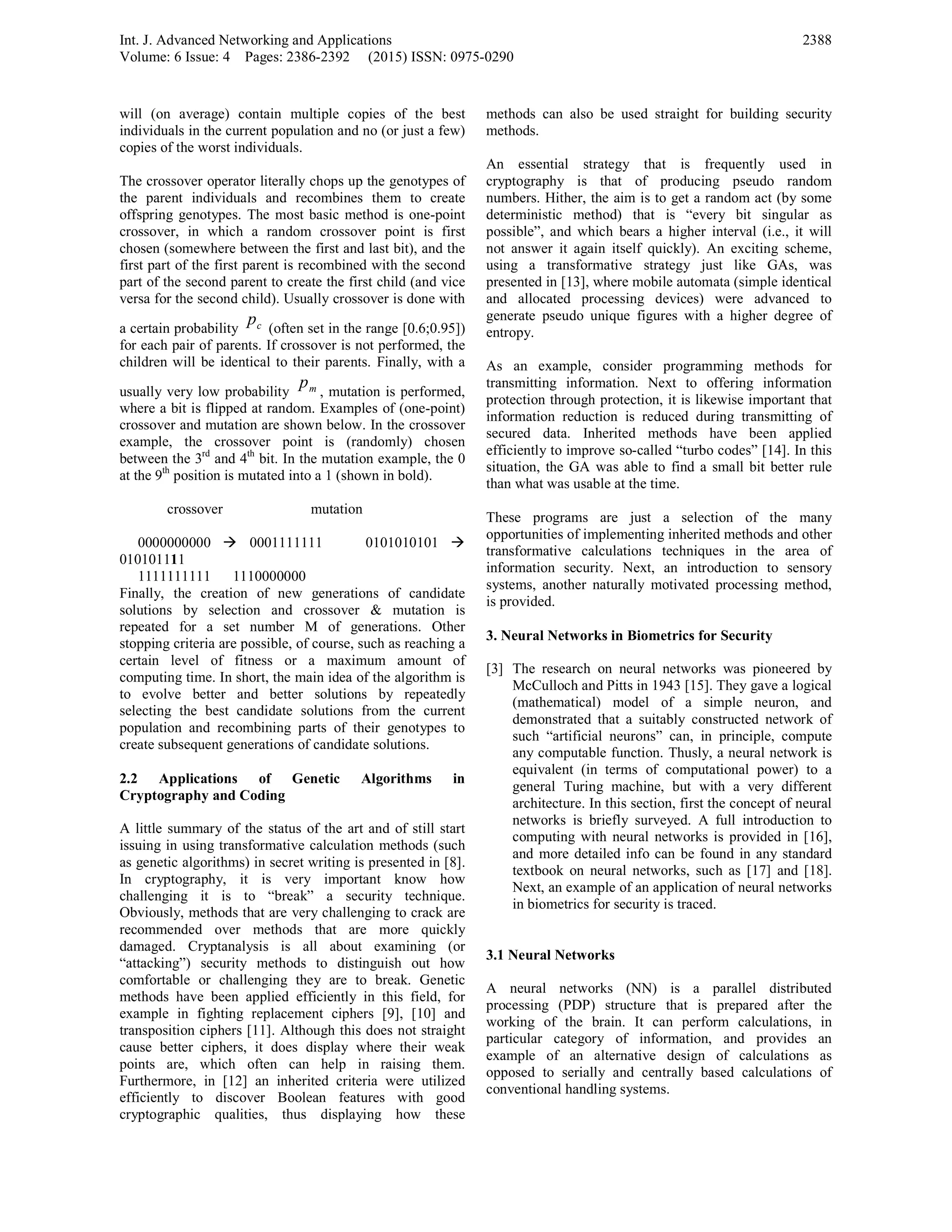 Int. J. Advanced Networking and Applications
Volume: 6 Issue: 4 Pages: 2386-2392 (2015) ISSN: 0975-0290
2388
will (on average) contain multiple copies of the best
individuals in the current population and no (or just a few)
copies of the worst individuals.
The crossover operator literally chops up the genotypes of
the parent individuals and recombines them to create
offspring genotypes. The most basic method is one-point
crossover, in which a random crossover point is first
chosen (somewhere between the first and last bit), and the
first part of the first parent is recombined with the second
part of the second parent to create the first child (and vice
versa for the second child). Usually crossover is done with
a certain probability cp (often set in the range [0.6;0.95])
for each pair of parents. If crossover is not performed, the
children will be identical to their parents. Finally, with a
usually very low probability mp
, mutation is performed,
where a bit is flipped at random. Examples of (one-point)
crossover and mutation are shown below. In the crossover
example, the crossover point is (randomly) chosen
between the 3rd
and 4th
bit. In the mutation example, the 0
at the 9th
position is mutated into a 1 (shown in bold).
crossover mutation
0000000000 0001111111 0101010101
010101111
1111111111 1110000000
Finally, the creation of new generations of candidate
solutions by selection and crossover & mutation is
repeated for a set number M of generations. Other
stopping criteria are possible, of course, such as reaching a
certain level of fitness or a maximum amount of
computing time. In short, the main idea of the algorithm is
to evolve better and better solutions by repeatedly
selecting the best candidate solutions from the current
population and recombining parts of their genotypes to
create subsequent generations of candidate solutions.
2.2 Applications of Genetic Algorithms in
Cryptography and Coding
A little summary of the status of the art and of still start
issuing in using transformative calculation methods (such
as genetic algorithms) in secret writing is presented in [8].
In cryptography, it is very important know how
challenging it is to “break” a security technique.
Obviously, methods that are very challenging to crack are
recommended over methods that are more quickly
damaged. Cryptanalysis is all about examining (or
“attacking”) security methods to distinguish out how
comfortable or challenging they are to break. Genetic
methods have been applied efficiently in this field, for
example in fighting replacement ciphers [9], [10] and
transposition ciphers [11]. Although this does not straight
cause better ciphers, it does display where their weak
points are, which often can help in raising them.
Furthermore, in [12] an inherited criteria were utilized
efficiently to discover Boolean features with good
cryptographic qualities, thus displaying how these
methods can also be used straight for building security
methods.
An essential strategy that is frequently used in
cryptography is that of producing pseudo random
numbers. Hither, the aim is to get a random act (by some
deterministic method) that is “every bit singular as
possible”, and which bears a higher interval (i.e., it will
not answer it again itself quickly). An exciting scheme,
using a transformative strategy just like GAs, was
presented in [13], where mobile automata (simple identical
and allocated processing devices) were advanced to
generate pseudo unique figures with a higher degree of
entropy.
As an example, consider programming methods for
transmitting information. Next to offering information
protection through protection, it is likewise important that
information reduction is reduced during transmitting of
secured data. Inherited methods have been applied
efficiently to improve so-called “turbo codes” [14]. In this
situation, the GA was able to find a small bit better rule
than what was usable at the time.
These programs are just a selection of the many
opportunities of implementing inherited methods and other
transformative calculations techniques in the area of
information security. Next, an introduction to sensory
systems, another naturally motivated processing method,
is provided.
3. Neural Networks in Biometrics for Security
[3] The research on neural networks was pioneered by
McCulloch and Pitts in 1943 [15]. They gave a logical
(mathematical) model of a simple neuron, and
demonstrated that a suitably constructed network of
such “artificial neurons” can, in principle, compute
any computable function. Thusly, a neural network is
equivalent (in terms of computational power) to a
general Turing machine, but with a very different
architecture. In this section, first the concept of neural
networks is briefly surveyed. A full introduction to
computing with neural networks is provided in [16],
and more detailed info can be found in any standard
textbook on neural networks, such as [17] and [18].
Next, an example of an application of neural networks
in biometrics for security is traced.
3.1 Neural Networks
A neural networks (NN) is a parallel distributed
processing (PDP) structure that is prepared after the
working of the brain. It can perform calculations, in
particular category of information, and provides an
example of an alternative design of calculations as
opposed to serially and centrally based calculations of
conventional handling systems.
 