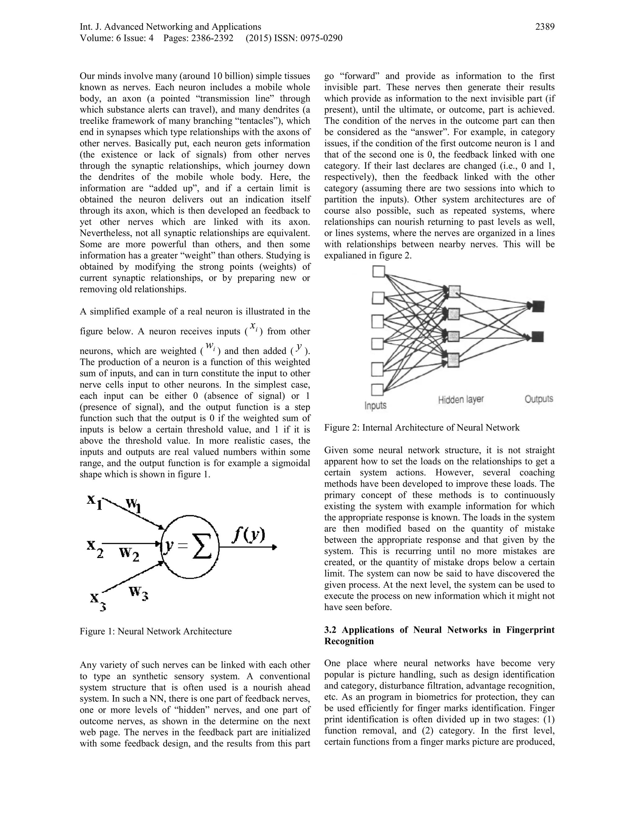 Int. J. Advanced Networking and Applicatio
Volume: 6 Issue: 4 Pages: 2386-2392 (2
Our minds involve many (around 10 billion)
known as nerves. Each neuron includes a
body, an axon (a pointed “transmission
which substance alerts can travel), and man
treelike framework of many branching “tent
end in synapses which type relationships wi
other nerves. Basically put, each neuron ge
(the existence or lack of signals) from
through the synaptic relationships, which
the dendrites of the mobile whole bod
information are “added up”, and if a c
obtained the neuron delivers out an in
through its axon, which is then developed
yet other nerves which are linked w
Nevertheless, not all synaptic relationships
Some are more powerful than others, a
information has a greater “weight” than othe
obtained by modifying the strong points
current synaptic relationships, or by prep
removing old relationships.
A simplified example of a real neuron is ill
figure below. A neuron receives inputs (
x
neurons, which are weighted ( iw
) and the
The production of a neuron is a function of
sum of inputs, and can in turn constitute the
nerve cells input to other neurons. In the
each input can be either 0 (absence of
(presence of signal), and the output func
function such that the output is 0 if the we
inputs is below a certain threshold value,
above the threshold value. In more reali
inputs and outputs are real valued number
range, and the output function is for examp
shape which is shown in figure 1.
Figure 1: Neural Network Architecture
Any variety of such nerves can be linked w
to type an synthetic sensory system. A
system structure that is often used is a
system. In such a NN, there is one part of fe
one or more levels of “hidden” nerves, an
outcome nerves, as shown in the determin
web page. The nerves in the feedback part
with some feedback design, and the results
ons
2015) ISSN: 0975-0290
) simple tissues
mobile whole
line” through
ny dendrites (a
tacles”), which
ith the axons of
ets information
m other nerves
journey down
dy. Here, the
ertain limit is
ndication itself
an feedback to
with its axon.
are equivalent.
and then some
ers. Studying is
s (weights) of
paring new or
lustrated in the
ix
) from other
en added ( y ).
f this weighted
e input to other
simplest case,
f signal) or 1
ction is a step
eighted sum of
and 1 if it is
stic cases, the
rs within some
ple a sigmoidal
with each other
A conventional
nourish ahead
eedback nerves,
nd one part of
ne on the next
t are initialized
s from this part
go “forward” and provide as infor
invisible part. These nerves then ge
which provide as information to the n
present), until the ultimate, or outcom
The condition of the nerves in the ou
be considered as the “answer”. For e
issues, if the condition of the first outc
that of the second one is 0, the feedb
category. If their last declares are cha
respectively), then the feedback link
category (assuming there are two ses
partition the inputs). Other system
course also possible, such as repea
relationships can nourish returning to
or lines systems, where the nerves are
with relationships between nearby n
expalianed in figure 2.
Figure 2: Internal Architecture of Neur
Given some neural network structur
apparent how to set the loads on the r
certain system actions. However,
methods have been developed to impro
primary concept of these methods
existing the system with example inf
the appropriate response is known. The
are then modified based on the q
between the appropriate response and
system. This is recurring until no
created, or the quantity of mistake dr
limit. The system can now be said to
given process. At the next level, the sy
execute the process on new informatio
have seen before.
3.2 Applications of Neural Networ
Recognition
One place where neural networks
popular is picture handling, such as d
and category, disturbance filtration, ad
etc. As an program in biometrics for
be used efficiently for finger marks id
print identification is often divided up
function removal, and (2) category.
certain functions from a finger marks p
2389
mation to the first
enerate their results
next invisible part (if
me, part is achieved.
utcome part can then
example, in category
come neuron is 1 and
back linked with one
anged (i.e., 0 and 1,
ked with the other
ssions into which to
architectures are of
ted systems, where
past levels as well,
organized in a lines
nerves. This will be
ral Network
re, it is not straight
relationships to get a
several coaching
ove these loads. The
is to continuously
formation for which
e loads in the system
quantity of mistake
d that given by the
more mistakes are
rops below a certain
have discovered the
ystem can be used to
on which it might not
rks in Fingerprint
have become very
design identification
dvantage recognition,
protection, they can
dentification. Finger
p in two stages: (1)
In the first level,
picture are produced,
 